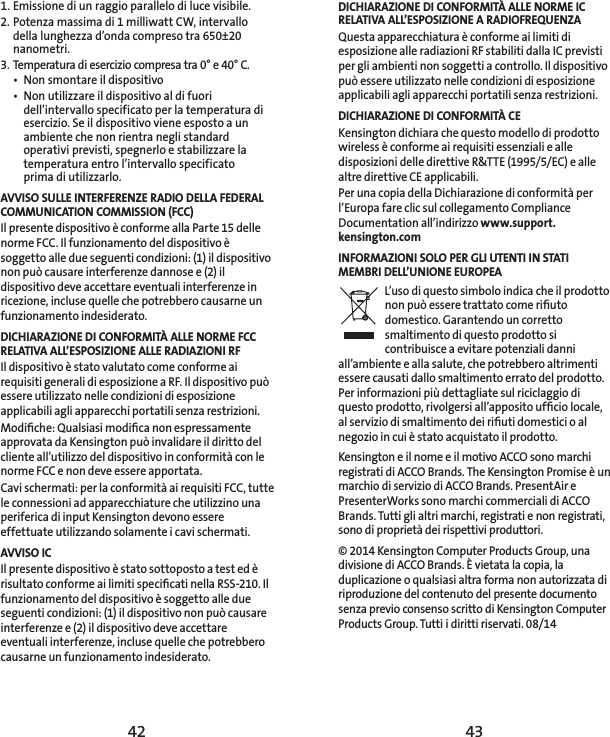 42 43DICHIARAZIONE DI CONFORMITÀ ALLE NORME IC RELATIVA ALL’ESPOSIZIONE A RADIOFREQUENZAQuesta apparecchiatura è conforme ai limiti di esposizione alle radiazioni RF stabiliti dalla IC previsti per gli ambienti non soggetti a controllo. Il dispositivo può essere utilizzato nelle condizioni di esposizione applicabili agli apparecchi portatili senza restrizioni. DICHIARAZIONE DI CONFORMITÀ CEKensington dichiara che questo modello di prodotto wireless è conforme ai requisiti essenziali e alle disposizioni delle direttive R&amp;TTE (1995/5/EC) e alle altre direttive CE applicabili.Per una copia della Dichiarazione di conformità per l’Europa fare clic sul collegamento Compliance Documentation all’indirizzo www.support.kensington.comINFORMAZIONI SOLO PER GLI UTENTI IN STATI MEMBRI DELL’UNIONE EUROPEAL’uso di questo simbolo indica che il prodotto non può essere trattato come riﬁuto domestico. Garantendo un corretto smaltimento di questo prodotto si contribuisce a evitare potenziali danni all’ambiente e alla salute, che potrebbero altrimenti essere causati dallo smaltimento errato del prodotto. Per informazioni più dettagliate sul riciclaggio di questo prodotto, rivolgersi all’apposito ufﬁcio locale, al servizio di smaltimento dei riﬁuti domestici o al negozio in cui è stato acquistato il prodotto. Kensington e il nome e il motivo ACCO sono marchi registrati di ACCO Brands. The Kensington Promise è un marchio di servizio di ACCO Brands. PresentAir e PresenterWorks sono marchi commerciali di ACCO Brands. Tutti gli altri marchi, registrati e non registrati, sono di proprietà dei rispettivi produttori.© 2014 Kensington Computer Products Group, una divisione di ACCO Brands. È vietata la copia, la duplicazione o qualsiasi altra forma non autorizzata di riproduzione del contenuto del presente documento senza previo consenso scritto di Kensington Computer Products Group. Tutti i diritti riservati. 08/141. Emissione di un raggio parallelo di luce visibile.2. Potenza massima di 1 milliwatt CW, intervallo della lunghezza d’onda compreso tra 650±20 nanometri.3. Temperatura di esercizio compresa tra 0° e 40° C.•  Non smontare il dispositivo•  Non utilizzare il dispositivo al di fuori dell’intervallo specificato per la temperatura di esercizio. Se il dispositivo viene esposto a un ambiente che non rientra negli standard  operativi previsti, spegnerlo e stabilizzare la temperatura entro l’intervallo specificato  prima di utilizzarlo.AVVISO SULLE INTERFERENZE RADIO DELLA FEDERAL COMMUNICATION COMMISSION (FCC)Il presente dispositivo è conforme alla Parte 15 delle norme FCC. Il funzionamento del dispositivo è soggetto alle due seguenti condizioni: (1) il dispositivo non può causare interferenze dannose e (2) il dispositivo deve accettare eventuali interferenze in ricezione, incluse quelle che potrebbero causarne un funzionamento indesiderato.DICHIARAZIONE DI CONFORMITÀ ALLE NORME FCC RELATIVA ALL’ESPOSIZIONE ALLE RADIAZIONI RFIl dispositivo è stato valutato come conforme ai requisiti generali di esposizione a RF. Il dispositivo può essere utilizzato nelle condizioni di esposizione applicabili agli apparecchi portatili senza restrizioni.Modiﬁche: Qualsiasi modiﬁca non espressamente approvata da Kensington può invalidare il diritto del cliente all’utilizzo del dispositivo in conformità con le norme FCC e non deve essere apportata.Cavi schermati: per la conformità ai requisiti FCC, tutte le connessioni ad apparecchiature che utilizzino una periferica di input Kensington devono essere effettuate utilizzando solamente i cavi schermati.AVVISO ICIl presente dispositivo è stato sottoposto a test ed è risultato conforme ai limiti speciﬁcati nella RSS-210. Il funzionamento del dispositivo è soggetto alle due seguenti condizioni: (1) il dispositivo non può causare interferenze e (2) il dispositivo deve accettare eventuali interferenze, incluse quelle che potrebbero causarne un funzionamento indesiderato.