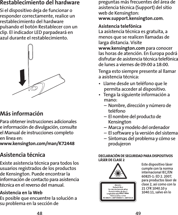 48 49preguntas más frecuentes del área de asistencia técnica (Support) del sitio web de Kensington:  www.support.kensington.com.Asistencia telefónica La asistencia técnica es gratuita, a menos que se realicen llamadas de larga distancia. Visite  www.kensington.com para conocer las horas de atención. En Europa podrá disfrutar de asistencia técnica telefónica de lunes a viernes de 09:00 a 18:00.Tenga esto siempre presente al llamar a asistencia técnica:•  Llame desde un teléfono que le permita acceder al dispositivo.•  Tenga la siguiente información a mano:  –  Nombre, dirección y número de   teléfono  –  El nombre del producto de   Kensington  –  Marca y modelo del ordenador  –  El software y la versión del sistema  –  Síntomas del problema y cómo se   produjeronDECLARACIÓN DE SEGURIDAD PARA DISPOSITIVOS LÁSER DE CLASE 2650+/- 20nmEste dispositivo láser cumple con la norma internacional IEC/EN 60825-1: ED 2. 2007, para productos láser de clase 2, así como con la 21 CFR 1040.10 y 1040.11, salvo en lo Más informaciónPara obtener instrucciones adicionales e información de divulgación, consulte el Manual de instrucciones completo  en línea en: www.kensington.com/man/K72448Asistencia técnica Existe asistencia técnica para todos los usuarios registrados de los productos de Kensington. Puede encontrar la información de contacto para asistencia técnica en el reverso del manual.Asistencia en la WebEs posible que encuentre la solución a su problema en la sección de Restablecimiento del hardwareSi el dispositivo deja de funcionar o responder correctamente, realice un restablecimiento del hardware pulsando el botón Restablecer con un clip. El indicador LED parpadeará en azul durante el restablecimiento.