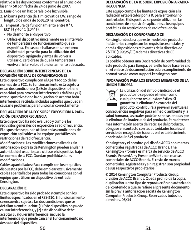 50 51DECLARACIÓN DE LA IC SOBRE EXPOSICIÓN A RADIO-FRECUENCIAEste equipo cumple los límites de exposición a la radiación establecidos por la IC para entornos no controlados. El dispositivo se puede utilizar en las condiciones de exposición aplicables a los equipos portátiles sin restricciones de radiofrecuencia. DECLARACIÓN DE CONFORMIDAD CEKensington declara que este modelo de producto inalámbrico cumple con los requisitos esenciales y demás disposiciones relevantes de la directiva de R&amp;TTE (1995/5/CE) y demás directivas de CE aplicables.Es posible obtener una Declaración de conformidad de este producto para Europa, para ello ha de hacerse clic en el enlace de documentación sobre cumplimiento de normativas de www.support.kensington.comINFORMACIÓN PARA LOS ESTADOS MIEMBROS DE LA UNIÓN EUROPEALa utilización del símbolo indica que el producto no se puede eliminar como cualquier otro residuo doméstico. Si garantiza la eliminación correcta del producto, contribuirá a prevenir eventuales consecuencias negativas para el medio ambiente y la salud humana, las cuales podrían ser ocasionadas por la eliminación inadecuada del producto. Para obtener más información acerca del reciclaje del producto, póngase en contacto con las autoridades locales, el servicio de recogida de basuras o el establecimiento donde adquirió el producto. Kensington y el nombre y el diseño ACCO son marcas comerciales registradas de ACCO Brands. The Kensington Promise es marca de servicio de ACCO Brands. PresentAir y PresenterWorks son marcas comerciales de ACCO Brands. El resto de marcas comerciales, registradas y sin registrar, son propiedad de sus respectivos propietarios.© 2014 Kensington Computer Products Group, división de ACCO Brands. Queda prohibida la copia, duplicación u otro tipo de reproducción no autorizado del contenido a que se reﬁere el presente documento sin la previa autorización escrita de Kensington Computer Products Group. Reservados todos los derechos. 08/14relativo a las desviaciones conformes al anuncio de láser nº 50 con fecha de 24 de junio de 2007: 1. Emisión de un haz paralelo de luz visible;2. Máxima potencia de 1 microvatios CW, rango de longitud de onda de 650±20 nanómetros;3. Temperatura de funcionamiento entre 0 ° C  (32° F) y 40° C (104° F).•  No desmonte el dispositivo•  Utilice el dispositivo únicamente en el intervalo de temperatura de funcionamiento que se especifica. En caso de hallarse en un entorno distinto del prescrito para la utilización del dispositivo, apáguelo y antes de volver a utilizarlo, cerciórese de que la temperatura vuelva al intervalo de funcionamiento adecuado.DECLARACIÓN SOBRE INTERFERENCIAS DE LA COMISIÓN FEDERAL DE COMUNICACIONESEste dispositivo cumple con el Apartado 15 de las normas de la FCC. Su funcionamiento está sujeto a estas dos condiciones: (1) Este dispositivo no tiene capacidad para provocar interferencias dañinas y (2) este dispositivo tiene la obligación de aceptar toda interferencia recibida, incluidas aquellas que puedan causarle problemas para funcionar correctamente.DECLARACIÓN DE LA FCC SOBRE EXPOSICIÓN A RADI-ACIÓN DE RADIOFRECUENCIAEste dispositivo ha sido evaluado y cumple los requisitos generales de exposición a radiofrecuencia. El dispositivo se puede utilizar en las condiciones de exposición aplicables a los equipos portátiles sin restricciones de radiofrecuencia.Modiﬁcaciones: Las modiﬁcaciones realizadas sin autorización expresa de Kensington pueden anular la autoridad del usuario para utilizar el dispositivo bajo las normas de la FCC. Quedan prohibidas tales modiﬁcaciones.Cables apantallados: Para cumplir con los requisitos dispuestos por la FCC, debe emplear exclusivamente cables apantallados para todas las conexiones con el equipo que utilicen un dispositivo de entrada Kensington.DECLARACIÓN ICEste dispositivo ha sido probado y cumple con los límites especiﬁcados en el RSS-210. El funcionamiento se encuentra sujeto a las dos condiciones que se detallan a continuación: (1) Este dispositivo no puede causar interferencias, y (2) este dispositivo debe aceptar cualquier interferencia, incluso la interferencia que puede causar el funcionamiento no deseado del dispositivo.