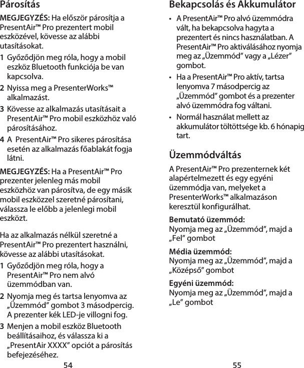 54 55Bekapcsolás és Akkumulátor•  A PresentAir™ Pro alvó üzemmódra vált, ha bekapcsolva hagyta a prezentert és nincs használatban. A PresentAir™ Pro aktiválásához nyomja meg az „Üzemmód” vagy a „Lézer” gombot.  •  Ha a PresentAir™ Pro aktív, tartsa lenyomva 7 másodpercig az „Üzemmód” gombot és a prezenter alvó üzemmódra fog váltani. •  Normál használat mellett az akkumulátor töltöttsége kb. 6 hónapig tart. ÜzemmódváltásA PresentAir™ Pro prezenternek két alapértelmezett és egy egyéni üzemmódja van, melyeket a PresenterWorks™ alkalmazáson keresztül konfigurálhat. Bemutató üzemmód: Nyomja meg az „Üzemmód”, majd a „Fel” gombotMédia üzemmód: Nyomja meg az „Üzemmód”, majd a „Középső” gombotEgyéni üzemmód: Nyomja meg az „Üzemmód”, majd a „Le” gombotPárosításMEGJEGYZÉS: Ha először párosítja a PresentAir™ Pro prezentert mobil eszközével, kövesse az alábbi utasításokat. 1  Győződjön meg róla, hogy a mobil eszköz Bluetooth funkciója be van kapcsolva. 2  Nyissa meg a PresenterWorks™ alkalmazást. 3  Kövesse az alkalmazás utasításait a PresentAir™ Pro mobil eszközhöz való párosításához. 4  A  PresentAir™ Pro sikeres párosítása esetén az alkalmazás főablakát fogja látni. MEGJEGYZÉS: Ha a PresentAir™ Pro prezenter jelenleg más mobil eszközhöz van párosítva, de egy másik mobil eszközzel szeretné párosítani, válassza le előbb a jelenlegi mobil eszközt. Ha az alkalmazás nélkül szeretné a PresentAir™ Pro prezentert használni, kövesse az alábbi utasításokat. 1  Győződjön meg róla, hogy a PresentAir™ Pro nem alvó üzemmódban van.  2  Nyomja meg és tartsa lenyomva az „Üzemmód” gombot 3 másodpercig. A prezenter kék LED-je villogni fog. 3  Menjen a mobil eszköz Bluetooth beállításaihoz, és válassza ki a „PresentAir XXXX” opciót a párosítás befejezéséhez. 
