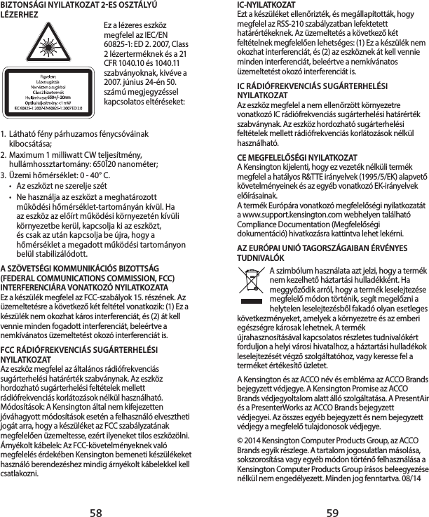 58 59IC-NYILATKOZATEzt a készüléket ellenőrizték, és megállapították, hogy megfelel az RSS-210 szabályzatban lefektetett határértékeknek. Az üzemeltetés a következő két feltételnek megfelelően lehetséges: (1) Ez a készülék nem okozhat interferenciát, és (2) az eszköznek át kell vennie minden interferenciát, beleértve a nemkívánatos üzemeltetést okozó interferenciát is.IC RÁDIÓFREKVENCIÁS SUGÁRTERHELÉSI NYILATKOZATAz eszköz megfelel a nem ellenőrzött környezetre vonatkozó IC rádiófrekvenciás sugárterhelési határérték szabványnak. Az eszköz hordozható sugárterhelési feltételek mellett rádiófrekvenciás korlátozások nélkül használható. CE MEGFELELŐSÉGI NYILATKOZATA Kensington kijelenti, hogy ez vezeték nélküli termék megfelel a hatályos R&amp;TTE irányelvek (1995/5/EK) alapvető követelményeinek és az egyéb vonatkozó EK-irányelvek előírásainak.A termék Európára vonatkozó megfelelőségi nyilatkozatát a www.support.kensington.com webhelyen található Compliance Documentation (Megfelelőségi dokumentáció) hivatkozásra kattintva lehet lekérni.AZ EURÓPAI UNIÓ TAGORSZÁGAIBAN ÉRVÉNYES TUDNIVALÓKA szimbólum használata azt jelzi, hogy a termék nem kezelhető háztartási hulladékként. Ha meggyőződik arról, hogy a termék leselejtezése megfelelő módon történik, segít megelőzni a helytelen leselejtezésből fakadó olyan esetleges következményeket, amelyek a környezetre és az emberi egészségre károsak lehetnek. A termék újrahasznosításával kapcsolatos részletes tudnivalókért forduljon a helyi városi hivatalhoz, a háztartási hulladékok leselejtezését végző szolgáltatóhoz, vagy keresse fel a terméket értékesítő üzletet. A Kensington és az ACCO név és embléma az ACCO Brands bejegyzett védjegye. A Kensington Promise az ACCO Brands védjegyoltalom alatt álló szolgáltatása. A PresentAir és a PresenterWorks az ACCO Brands bejegyzett védjegyei. Az összes egyéb bejegyzett és nem bejegyzett védjegy a megfelelő tulajdonosok védjegye.© 2014 Kensington Computer Products Group, az ACCO Brands egyik részlege. A tartalom jogosulatlan másolása, sokszorosítása vagy egyéb módon történő felhasználása a Kensington Computer Products Group írásos beleegyezése nélkül nem engedélyezett. Minden jog fenntartva. 08/14BIZTONSÁGI NYILATKOZAT 2ES OSZTÁLYÚ LÉZERHEZ650+/- 20nmEz a lézeres eszköz megfelel az IEC/EN 60825-1: ED 2. 2007, Class 2 lézerterméknek és a 21 CFR 1040.10 és 1040.11 szabványoknak, kivéve a 2007. június 24-én 50. számú megjegyzéssel kapcsolatos eltéréseket:  1.  Látható fény párhuzamos fénycsóváinak kibocsátása;2.  Maximum 1 milliwatt CW teljesítmény, hullámhossztartomány: 650Ī20 nanométer;3.  Üzemi hőmérséklet: 0 - 40° C.•  Az eszközt ne szerelje szét•  Ne használja az eszközt a meghatározott működési hőmérséklet-tartományán kívül. Ha  az eszköz az előírt működési környezetén kívüli környezetbe kerül, kapcsolja ki az eszközt,  és csak az után kapcsolja be újra, hogy a hőmérséklet a megadott működési tartományon belül stabilizálódott.A SZÖVETSÉGI KOMMUNIKÁCIÓS BIZOTTSÁG (FEDERAL COMMUNICATIONS COMMISSION, FCC) INTERFERENCIÁRA VONATKOZÓ NYILATKOZATAEz a készülék megfelel az FCC-szabályok 15. részének. Az üzemeltetésre a következő két feltétel vonatkozik: (1) Ez a készülék nem okozhat káros interferenciát, és (2) át kell vennie minden fogadott interferenciát, beleértve a nemkívánatos üzemeltetést okozó interferenciát is.FCC RÁDIÓFREKVENCIÁS SUGÁRTERHELÉSI NYILATKOZATAz eszköz megfelel az általános rádiófrekvenciás sugárterhelési határérték szabványnak. Az eszköz hordozható sugárterhelési feltételek mellett rádiófrekvenciás korlátozások nélkül használható.Módosítások: A Kensington által nem kifejezetten jóváhagyott módosítások esetén a felhasználó elvesztheti jogát arra, hogy a készüléket az FCC szabályzatának megfelelően üzemeltesse, ezért ilyeneket tilos eszközölni.Árnyékolt kábelek: Az FCC-követelményeknek való megfelelés érdekében Kensington bemeneti készülékeket használó berendezéshez mindig árnyékolt kábelekkel kell csatlakozni.