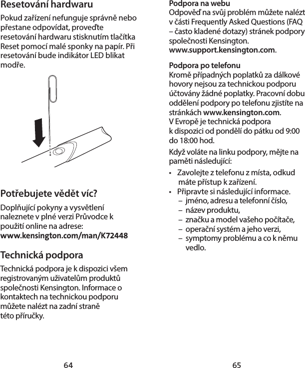 64 65Podpora na webuOdpověď na svůj problém můžete nalézt včásti Frequently Asked Questions (FAQ – často kladené dotazy) stránek podpory společnosti Kensington.  www.support.kensington.com.Podpora po telefonu Kromě případných poplatků za dálkové hovory nejsou za technickou podporu účtovány žádné poplatky. Pracovní dobu oddělení podpory po telefonu zjistíte na stránkách www.kensington.com. VEvropě je technická podpora kdispozici od pondělí do pátku od 9:00 do 18:00 hod.Když voláte na linku podpory, mějte na paměti následující:•  Zavolejte z telefonu z místa, odkud máte přístup k zařízení.•  Připravte si následující informace.  –  jméno, adresu a telefonní číslo,  –  název produktu,  –  značku a model vašeho počítače,  –  operační systém a jeho verzi,  –  symptomy problému a co k němu   vedlo.Resetování hardwaruPokud zařízení nefunguje správně nebo přestane odpovídat, proveďte resetování hardwaru stisknutím tlačítka Reset pomocí malé sponky na papír. Při resetování bude indikátor LED blikat modře.Potřebujete vědět víc?Doplňující pokyny a vysvětlení naleznete v plné verzi Průvodce k použití online na adrese:  www.kensington.com/man/K72448Technická podpora Technická podpora je kdispozici všem registrovaným uživatelům produktů společnosti Kensington. Informace o kontaktech na technickou podporu můžete nalézt na zadní straně  této příručky.