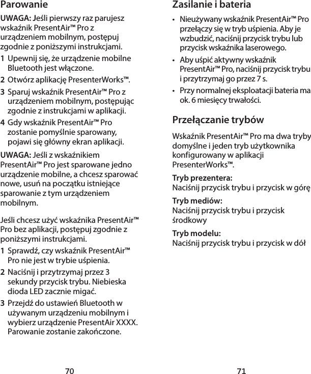 70 71Zasilanie i bateria•  Nieużywany wskaźnik PresentAir™ Pro przełączy się w tryb uśpienia. Aby je wzbudzić, naciśnij przycisk trybu lub przycisk wskaźnika laserowego. •  Aby uśpić aktywny wskaźnik PresentAir™ Pro, naciśnij przycisk trybu i przytrzymaj go przez 7 s. •  Przy normalnej eksploatacji bateria ma ok. 6 miesięcy trwałości. Przełączanie trybówWskaźnik PresentAir™ Pro ma dwa tryby domyślne i jeden tryb użytkownika konfigurowany w aplikacji PresenterWorks™. Tryb prezentera: Naciśnij przycisk trybu i przycisk w góręTryb mediów: Naciśnij przycisk trybu i przycisk środkowyTryb modelu: Naciśnij przycisk trybu i przycisk w dółParowanieUWAGA: Jeśli pierwszy raz parujesz wskaźnik PresentAir™ Pro z urządzeniem mobilnym, postępuj zgodnie z poniższymi instrukcjami. 1  Upewnij się, że urządzenie mobilne Bluetooth jest włączone. 2  Otwórz aplikację PresenterWorks™. 3  Sparuj wskaźnik PresentAir™ Pro z urządzeniem mobilnym, postępując zgodnie z instrukcjami w aplikacji. 4  Gdy wskaźnik PresentAir™ Pro zostanie pomyślnie sparowany, pojawi się główny ekran aplikacji. UWAGA: Jeśli z wskaźnikiem PresentAir™ Pro jest sparowane jedno urządzenie mobilne, a chcesz sparować nowe, usuń na początku istniejące sparowanie z tym urządzeniem mobilnym. Jeśli chcesz użyć wskaźnika PresentAir™ Pro bez aplikacji, postępuj zgodnie z poniższymi instrukcjami. 1  Sprawdź, czy wskaźnik PresentAir™ Pro nie jest w trybie uśpienia. 2  Naciśnij i przytrzymaj przez 3 sekundy przycisk trybu. Niebieska dioda LED zacznie migać. 3  Przejdź do ustawień Bluetooth w używanym urządzeniu mobilnym i wybierz urządzenie PresentAir XXXX. Parowanie zostanie zakończone. 