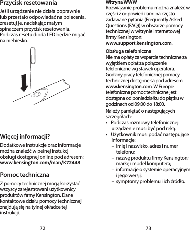 72 73Witryna WWWRozwiązanie problemu można znaleźć w części z odpowiedziami na często zadawane pytania (Frequently Asked Questions (FAQ)) w obszarze pomocy technicznej w witrynie internetowej rmy Kensington:  www.support.kensington.com.Obsługa telefoniczna Nie ma opłaty za wsparcie techniczne za wyjątkiem opłat za połączenie telefoniczne wg stawek operatora. Godziny pracy telefonicznej pomocy technicznej dostępne są pod adresem  www.kensington.com. W Europie telefoniczna pomoc techniczne jest dostępna od poniedziałku do piątku w godzinach od 09:00 do 18:00.Należy pamiętać o następujących szczegółach:•  Podczas rozmowy telefonicznej urządzenie musi być pod ręką.•  Użytkownik musi podać następujące informacje:  –  imię i nazwisko, adres i numer   telefonu;  –  nazwę produktu firmy Kensington;  –  markę i model komputera;  –  informacje o systemie operacyjnym    i jego wersji;  –  symptomy problemu i ich źródło.Przycisk resetowaniaJeśli urządzenie nie działa poprawnie lub przestało odpowiadać na polecenia, zresetuj je, naciskając małym spinaczem przycisk resetowania. Podczas resetu dioda LED będzie migać na niebiesko.Więcej informacji?Dodatkowe instrukcje oraz informacje można znaleźć w pełnej instukcji obsługi dostępnej online pod adresem: www.kensington.com/man/K72448Pomoc techniczna Z pomocy technicznej mogą korzystać wszyscy zarejestrowani użytkownicy produktów rmy Kensington. Dane kontaktowe działu pomocy technicznej znajdują się na tylnej okładce tej instrukcji.