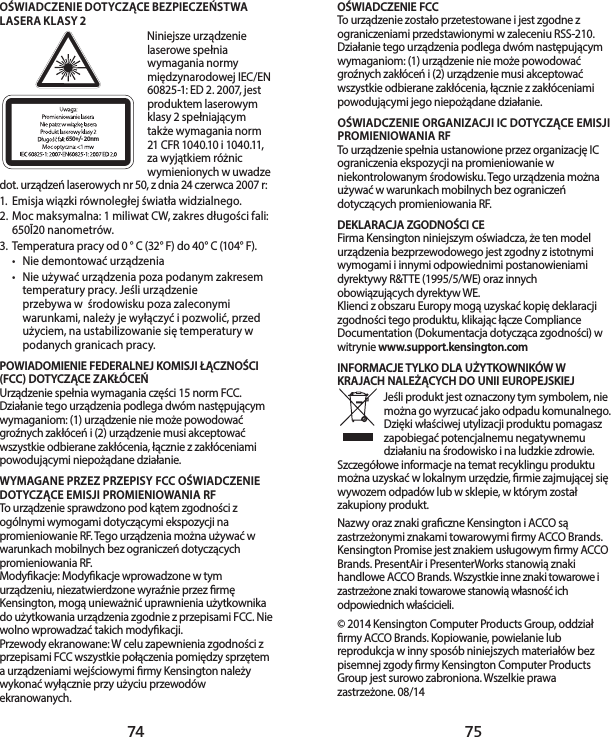 74 75OŚWIADCZENIE FCCTo urządzenie zostało przetestowane i jest zgodne z ograniczeniami przedstawionymi w zaleceniu RSS-210. Działanie tego urządzenia podlega dwóm następującym wymaganiom: (1) urządzenie nie może powodować groźnych zakłóceń i (2) urządzenie musi akceptować wszystkie odbierane zakłócenia, łącznie z zakłóceniami powodującymi jego niepożądane działanie.OŚWIADCZENIE ORGANIZACJI IC DOTYCZĄCE EMISJI PROMIENIOWANIA RFTo urządzenie spełnia ustanowione przez organizację IC ograniczenia ekspozycji na promieniowanie w niekontrolowanym środowisku. Tego urządzenia można używać w warunkach mobilnych bez ograniczeń dotyczących promieniowania RF. DEKLARACJA ZGODNOŚCI CEFirma Kensington niniejszym oświadcza, że ten model urządzenia bezprzewodowego jest zgodny z istotnymi wymogami i innymi odpowiednimi postanowieniami dyrektywy R&amp;TTE (1995/5/WE) oraz innych obowiązujących dyrektyw WE.Klienci z obszaru Europy mogą uzyskać kopię deklaracji zgodności tego produktu, klikając łącze Compliance Documentation (Dokumentacja dotycząca zgodności) w witrynie www.support.kensington.comINFORMACJE TYLKO DLA UŻYTKOWNIKÓW W KRAJACH NALEŻĄCYCH DO UNII EUROPEJSKIEJJeśli produkt jest oznaczony tym symbolem, nie można go wyrzucać jako odpadu komunalnego. Dzięki właściwej utylizacji produktu pomagasz zapobiegać potencjalnemu negatywnemu działaniu na środowisko i na ludzkie zdrowie. Szczegółowe informacje na temat recyklingu produktu można uzyskać w lokalnym urzędzie, rmie zajmującej się wywozem odpadów lub w sklepie, w którym został zakupiony produkt.Nazwy oraz znaki graczne Kensington i ACCO są zastrzeżonymi znakami towarowymi rmy ACCO Brands. Kensington Promise jest znakiem usługowym rmy ACCO Brands. PresentAir i PresenterWorks stanowią znaki handlowe ACCO Brands. Wszystkie inne znaki towarowe i zastrzeżone znaki towarowe stanowią własność ich odpowiednich właścicieli.© 2014 Kensington Computer Products Group, oddział rmy ACCO Brands. Kopiowanie, powielanie lub reprodukcja w inny sposób niniejszych materiałów bez pisemnej zgody rmy Kensington Computer Products Group jest surowo zabroniona. Wszelkie prawa zastrzeżone. 08/14OŚWIADCZENIE DOTYCZĄCE BEZPIECZEŃSTWA LASERA KLASY 2650+/- 20nmNiniejsze urządzenie laserowe spełnia wymagania normy międzynarodowej IEC/EN 60825-1: ED 2. 2007, jest produktem laserowym klasy 2 spełniającym także wymagania norm 21 CFR 1040.10 i 1040.11, za wyjątkiem różnic wymienionych w uwadze dot. urządzeń laserowych nr 50, z dnia 24 czerwca 2007 r: 1.  Emisja wiązki równoległej światła widzialnego.2.  Moc maksymalna: 1 miliwat CW, zakres długości fali: 650Ī20 nanometrów.3.  Temperatura pracy od 0 ° C (32° F) do 40° C (104° F).•  Nie demontować urządzenia•  Nie używać urządzenia poza podanym zakresem temperatury pracy. Jeśli urządzenie  przebywa w  środowisku poza zaleconymi warunkami, należy je wyłączyć i pozwolić, przed  użyciem, na ustabilizowanie się temperatury w podanych granicach pracy.POWIADOMIENIE FEDERALNEJ KOMISJI ŁĄCZNOŚCI (FCC) DOTYCZĄCE ZAKŁÓCEŃUrządzenie spełnia wymagania części 15 norm FCC. Działanie tego urządzenia podlega dwóm następującym wymaganiom: (1) urządzenie nie może powodować groźnych zakłóceń i (2) urządzenie musi akceptować wszystkie odbierane zakłócenia, łącznie z zakłóceniami powodującymi niepożądane działanie.WYMAGANE PRZEZ PRZEPISY FCC OŚWIADCZENIE DOTYCZĄCE EMISJI PROMIENIOWANIA RFTo urządzenie sprawdzono pod kątem zgodności z ogólnymi wymogami dotyczącymi ekspozycji na promieniowanie RF. Tego urządzenia można używać w warunkach mobilnych bez ograniczeń dotyczących promieniowania RF.Modykacje: Modykacje wprowadzone w tym urządzeniu, niezatwierdzone wyraźnie przez rmę Kensington, mogą unieważnić uprawnienia użytkownika do użytkowania urządzenia zgodnie z przepisami FCC. Nie wolno wprowadzać takich modykacji.Przewody ekranowane: W celu zapewnienia zgodności z przepisami FCC wszystkie połączenia pomiędzy sprzętem a urządzeniami wejściowymi rmy Kensington należy wykonać wyłącznie przy użyciu przewodów ekranowanych.