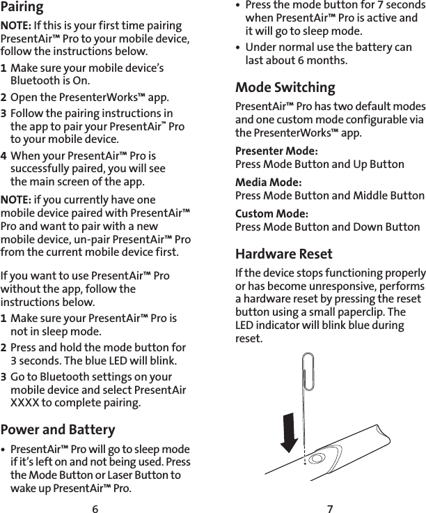 6 7Pairing NOTE: If this is your first time pairing PresentAir™ Pro to your mobile device, follow the instructions below.1 Make sure your mobile device’s Bluetooth is On.2 Open the PresenterWorks™ app.3 Follow the pairing instructions in the app to pair your PresentAir™ Pro to your mobile device.4 When your PresentAir™ Pro is successfully paired, you will see  the main screen of the app. NOTE: if you currently have one mobile device paired with PresentAir™ Pro and want to pair with a new mobile device, un-pair PresentAir™ Pro from the current mobile device first.If you want to use PresentAir™ Pro without the app, follow the instructions below.1 Make sure your PresentAir™ Pro is not in sleep mode.2 Press and hold the mode button for 3 seconds. The blue LED will blink.3 Go to Bluetooth settings on your mobile device and select PresentAir XXXX to complete pairing.Power and Battery•  PresentAir™ Pro will go to sleep mode if it’s left on and not being used. Press the Mode Button or Laser Button to wake up PresentAir™ Pro.•  Press the mode button for 7 seconds when PresentAir™ Pro is active and it will go to sleep mode. •  Under normal use the battery can last about 6 months.Mode Switching PresentAir™ Pro has two default modes and one custom mode configurable via the PresenterWorks™ app.Presenter Mode:  Press Mode Button and Up ButtonMedia Mode: Press Mode Button and Middle Button Custom Mode: Press Mode Button and Down ButtonHardware ResetIf the device stops functioning properly or has become unresponsive, performs a hardware reset by pressing the reset button using a small paperclip. The LED indicator will blink blue during reset.