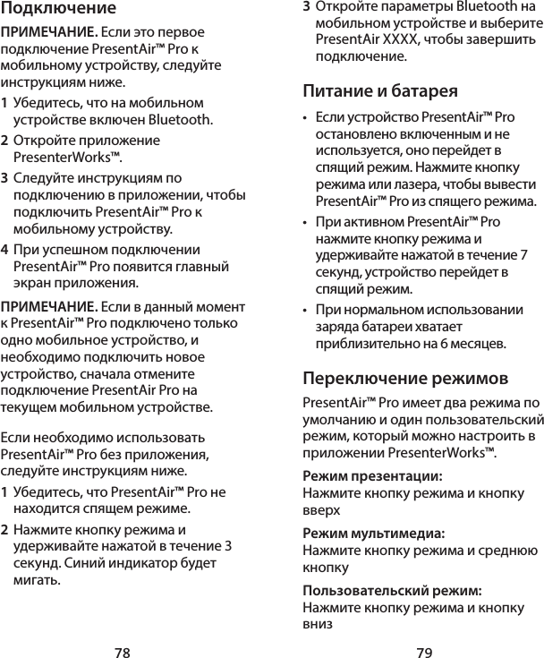 78 79ПодключениеПРИМЕЧАНИЕ. Если это первое подключение PresentAir™ Pro к мобильному устройству, следуйте инструкциям ниже. 1  Убедитесь, что на мобильном устройстве включен Bluetooth. 2  Откройте приложение PresenterWorks™. 3  Следуйте инструкциям по подключению в приложении, чтобы подключить PresentAir™ Pro к мобильному устройству. 4  При успешном подключении PresentAir™ Pro появится главный экран приложения. ПРИМЕЧАНИЕ. Если в данный момент к PresentAir™ Pro подключено только одно мобильное устройство, и необходимо подключить новое устройство, сначала отмените подключение PresentAir Pro на текущем мобильном устройстве. Если необходимо использовать PresentAir™ Pro без приложения, следуйте инструкциям ниже. 1  Убедитесь, что PresentAir™ Pro не находится спящем режиме. 2  Нажмите кнопку режима и удерживайте нажатой в течение 3 секунд. Синий индикатор будет мигать. 3  Откройте параметры Bluetooth на мобильном устройстве и выберите PresentAir XXXX, чтобы завершить подключение. Питание и батарея•  Если устройство PresentAir™ Pro остановлено включенным и не используется, оно перейдет в спящий режим. Нажмите кнопку режима или лазера, чтобы вывести PresentAir™ Pro из спящего режима. •  При активном PresentAir™ Pro нажмите кнопку режима и удерживайте нажатой в течение 7 секунд, устройство перейдет в спящий режим. •  При нормальном использовании заряда батареи хватает приблизительно на 6 месяцев. Переключение режимовPresentAir™ Pro имеет два режима по умолчанию и один пользовательский режим, который можно настроить в приложении PresenterWorks™. Режим презентации: Нажмите кнопку режима и кнопку вверхРежим мультимедиа: Нажмите кнопку режима и среднюю кнопкуПользовательский режим: Нажмите кнопку режима и кнопку вниз