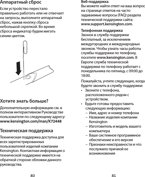 80 81Аппаратный сбросЕсли устройство перестало правильно работать или не отвечает на запросы, выполните аппаратный сброс, нажав кнопку сброса небольшой скрепкой. Во время сброса индикатор будем мигать синим цветом.Хотите знать больше?Дополнительную информацию см. в полном интерактивном Руководстве пользователя по следующему адресу: www.kensington.com/man/K72448Техническая поддержка Техническая поддержка доступна для всех зарегистрированных пользователей изделий компании Kensington. Контактная информация о технической поддержке имеется на обратной стороне обложки данного руководства.Веб-поддержкаВы можете найти ответ на ваш вопрос на странице ответов на часто задаваемые вопросы (FAQ) раздела технической поддержки сайта:  www.support.kensington.com.Телефонная поддержка 3вонок в службу поддержки бесплатный, за исключением междугородних и международных звонков. Чтобы узнать часы работы службы поддержки по телефону, посетите www.kensington.com. В Европе служба технической поддержки по телефону работает с понедельника по пятницу, с 09:00 до 18:00.Пожалуйста, учтите следующее, когда будете звонить в службу поддержки:•  Звоните с телефона, расположенного рядом с устройством.•  Будьте готовы предоставить следующую информацию:  –  Имя, адрес и номер телефона  –  Название изделия компании   Kensington  –  Изготовитель и модель вашего   компьютера  –  Ваше системное программное    обеспечение и его версия  –  Признаки неисправности и что    послужило причиой ее   возникновения