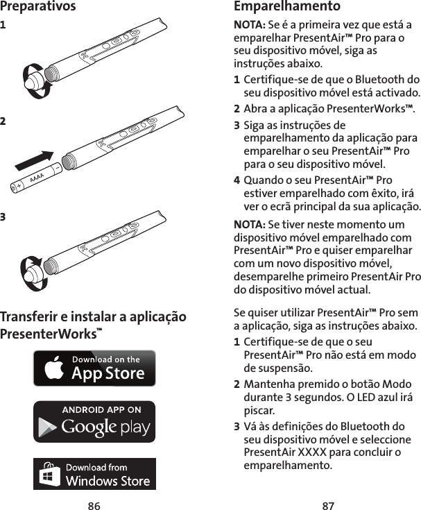86 87Preparativos1 2 3     Transferir e instalar a aplicação PresenterWorks™ EmparelhamentoNOTA: Se é a primeira vez que está a emparelhar PresentAir™ Pro para o seu dispositivo móvel, siga as instruções abaixo. 1 Certifique-se de que o Bluetooth do seu dispositivo móvel está activado. 2 Abra a aplicação PresenterWorks™. 3 Siga as instruções de emparelhamento da aplicação para emparelhar o seu PresentAir™ Pro para o seu dispositivo móvel. 4 Quando o seu PresentAir™ Pro estiver emparelhado com êxito, irá ver o ecrã principal da sua aplicação. NOTA: Se tiver neste momento um dispositivo móvel emparelhado com PresentAir™ Pro e quiser emparelhar com um novo dispositivo móvel, desemparelhe primeiro PresentAir Pro do dispositivo móvel actual. Se quiser utilizar PresentAir™ Pro sem a aplicação, siga as instruções abaixo. 1 Certifique-se de que o seu PresentAir™ Pro não está em modo de suspensão. 2 Mantenha premido o botão Modo durante 3 segundos. O LED azul irá piscar. 3 Vá às definições do Bluetooth do seu dispositivo móvel e seleccione PresentAir XXXX para concluir o emparelhamento. 