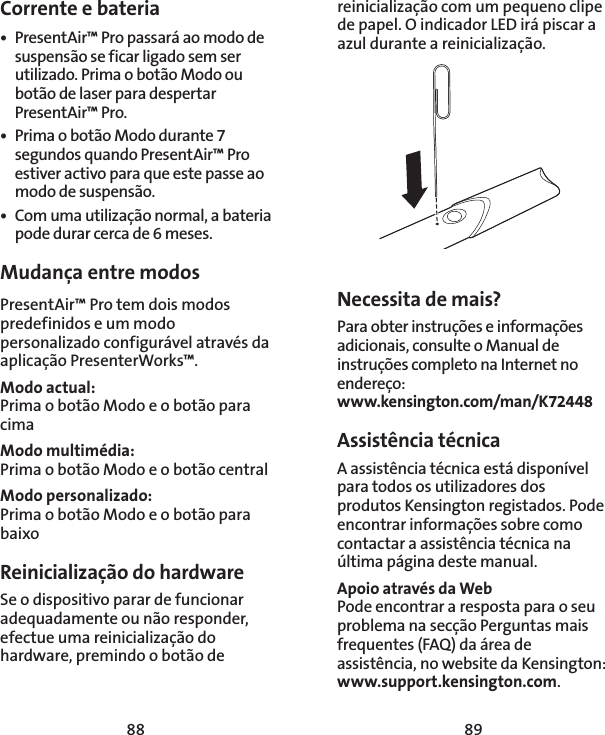 88 89Corrente e bateria•  PresentAir™ Pro passará ao modo de suspensão se ficar ligado sem ser utilizado. Prima o botão Modo ou botão de laser para despertar PresentAir™ Pro. •  Prima o botão Modo durante 7 segundos quando PresentAir™ Pro estiver activo para que este passe ao modo de suspensão. •  Com uma utilização normal, a bateria pode durar cerca de 6 meses. Mudança entre modosPresentAir™ Pro tem dois modos predefinidos e um modo personalizado configurável através da aplicação PresenterWorks™. Modo actual: Prima o botão Modo e o botão para cimaModo multimédia: Prima o botão Modo e o botão centralModo personalizado: Prima o botão Modo e o botão para baixoReinicialização do hardwareSe o dispositivo parar de funcionar adequadamente ou não responder, efectue uma reinicialização do hardware, premindo o botão de reinicialização com um pequeno clipe de papel. O indicador LED irá piscar a azul durante a reinicialização.Necessita de mais?Para obter instruções e informações adicionais, consulte o Manual de instruções completo na Internet no endereço: www.kensington.com/man/K72448Assistência técnica A assistência técnica está disponível para todos os utilizadores dos produtos Kensington registados. Pode encontrar informações sobre como contactar a assistência técnica na última página deste manual. Apoio através da WebPode encontrar a resposta para o seu problema na secção Perguntas mais frequentes (FAQ) da área de assistência, no website da Kensington: www.support.kensington.com.