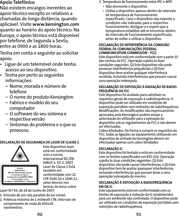 90 91Apoio Telefónico Não existem encargos inerentes ao apoio técnico excepto os relativos a chamadas de longa distância, quando aplicável. Visite www.kensington.com quanto ao horário do apoio técnico. Na Europa, o apoio técnico está disponível por telefone, de Segunda a Sexta, entre as 0900 e as 1800 horas.Tenha em conta o seguinte ao solicitar apoio.•  Ligue de um telemóvel onde tenha acesso ao seu dispositivo.•  Tenha por perto as seguintes informações:  –  Nome, morada e número de   telefone  –  O nome do produto Kensington  –  Fabrico e modelo do seu   computador  –  O software do seu sistema e    respectiva versão  –  Sintomas do problema e o que os   provocouDECLARAÇÃO DE SEGURANÇA DE LASER DE CLASSE 2650+/- 20nmEste dispositivo laser está em conformidade com a norma internacional IEC/EN 60825-1: ED 2. 2007, Laser de Classe 2 Está também em conformidade com 21 CFR 1040.10 e 1040.11, salvo desvios nos termos do Aviso sobre Laser N.º 50, de 24 de Junho de 2007: 1. Emissão de um raio paralelo de luz visível;2. Potência máxima de 1 miliwatt CW, intervalo de comprimento de onda de 650±20    nanómetros;3. Temperatura de funcionamento entre 0ºC e 40ºC•  Não desmonte o dispositivo•  Utilize o dispositivo apenas dentro do intervalo de temperatura de funcionamento  especificado. Caso o dispositivo seja exposto a condições não indicadas para o respectivo  funcionamento, desligue-o e espere que a temperatura estabilize até se encontrar dentro  do intervalo de funcionamento especificado, antes de voltar a utilizar o dispositivo.DECLARAÇÃO DE INTERFERÊNCIA DA COMISSÃO FEDERAL DE COMUNICAÇÕES (FEDERAL COMMUNICATION COMMISSION - FCC)Este dispositivo está em conformidade com a parte 15 das normas da FCC. Operação sujeita às duas condições seguintes: (1) Este dispositivo não pode provocar interferências prejudiciais e (2) Este dispositivo deve aceitar qualquer interferência recebida, incluindo interferências que possam causar uma operação indesejada.DECLARAÇÃO DE EXPOSIÇÃO À RADIAÇÃO DE RADIO-FREQUÊNCIA DA FCCEste dispositivo foi avaliado para satisfazer os requisitos gerais de exposição à radiofrequência. O dispositivo pode ser utilizado em condições de exposição portáteis sem restrições de radiofrequência.Modiﬁcações: As modiﬁcações não expressamente aprovadas pela Kensington podem anular a autorização do utilizador para a operação do dispositivo sob os regulamentos da FCC e não devem ser efectuadas.Cabos blindados: De forma a cumprir os requisitos da FCC, todas as ligações ao equipamento utilizando um dispositivo de entrada da Kensington devem ser efectuadas apenas com cabos blindados.DECLARAÇÃO ICEste dispositivo foi testado e está em conformidade com os limites especiﬁcados em RSS-210. Operação sujeita às duas condições seguintes: (1) Este dispositivo não pode causar interferências, e (2) Este dispositivo tem de aceitar quaisquer interferências, incluindo interferências que possam levar a uma operação indesejada do mesmo.DECLARAÇÃO À EXPOSIÇÃO A RADIOFREQUÊNCIA EM DA ICEste equipamento está em conformidade com os limites de exposição à radiação da IC estabelecidos para um ambiente não controlado. O dispositivo pode ser utilizado em condições de exposição portáteis sem restrições de radiofrequência. 