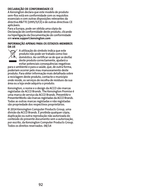 92DECLARAÇÃO DE CONFORMIDADE CEA Kensington declara que este modelo de produto sem-ﬁos está em conformidade com os requisitos essenciais e com outras disposições relevantes da directiva R&amp;TTE (1995/5/CE) e de outras directivas CE aplicáveis.Para a Europa, pode ser obtida uma cópia da Declaração de conformidade deste produto, clicando na hiperligação da Documentação de conformidade em www.support.kensington.comINFORMAÇÃO APENAS PARA OS ESTADOS-MEMBROS DA UEA utilização do símbolo indica que este produto não pode ser tratado como lixo doméstico. Ao certiﬁcar-se de que se desfaz deste produto correctamente, ajudará a evitar potenciais consequências negativas para o ambiente e para a saúde, que, de outra forma, poderiam ocorrer pelo mau manuseamento deste produto. Para obter informação mais detalhada sobre a reciclagem deste produto, contacte o município onde reside, os serviços de recolha de resíduos da sua área ou a loja onde adquiriu o produto.Kensington, o nome e o design da ACCO são marcas registadas da ACCO Brands. The Kensington Promise é uma marca de serviço da ACCO Brands. PresentAir e PresenterWorks são marcas registadas da ACCO Brands. Todas as outras marcas registadas e não registadas são propriedade dos respectivos proprietários.© 2014 Kensington Computer Products Group, uma divisão da ACCO Brands. É proibida qualquer cópia, duplicação ou outra reprodução não autorizada do conteúdo do presente documento sem a autorização, por escrito, da Kensington Computer Products Group. Todos os direitos reservados. 08/14
