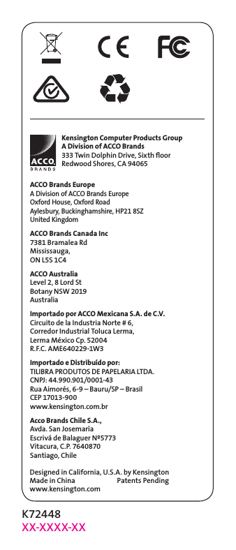 K72448XX-XXXX-XXDesigned in California, U.S.A. by KensingtonMade in China                           Patents Pendingwww.kensington.comACCO Brands EuropeA Division of ACCO Brands Europe Oxford House, Oxford Road Aylesbury, Buckinghamshire, HP21 8SZ United KingdomACCO Brands Canada Inc7381 Bramalea RdMississauga,  ON L5S 1C4ACCO AustraliaLevel 2, 8 Lord StBotany NSW 2019AustraliaImportado por ACCO Mexicana S.A. de C.V.Circuito de la Industria Norte # 6,Corredor Industrial Toluca Lerma,Lerma México Cp. 52004R.F.C. AME640229-1W3Importado e Distribuído por:TILIBRA PRODUTOS DE PAPELARIA LTDA.  CNPJ: 44.990.901/0001-43  Rua Aimorés, 6-9 – Bauru/SP – Brasil  CEP 17013-900  www.kensington.com.brAcco Brands Chile S.A.,Avda. San JosemaríaEscrivá de Balaguer Nº5773Vitacura, C.P. 7640870Santiago, ChileKensington Computer Products GroupA Division of ACCO Brands333 Twin Dolphin Drive, Sixth ﬂoorRedwood Shores, CA 94065