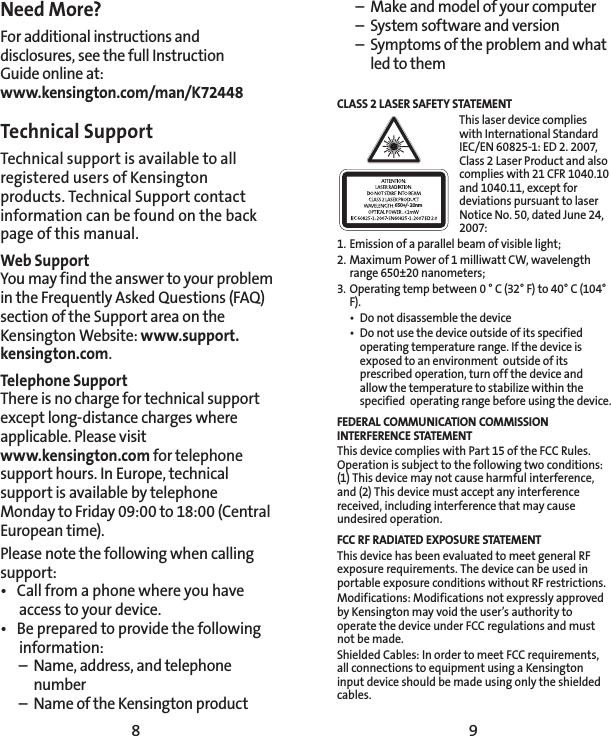 8 9Need More?For additional instructions and disclosures, see the full Instruction  Guide online at: www.kensington.com/man/K72448Technical Support Technical support is available to all registered users of Kensington products. Technical Support contact information can be found on the back page of this manual.Web SupportYou may find the answer to your problem in the Frequently Asked Questions (FAQ) section of the Support area on the Kensington Website: www.support.kensington.com.Telephone Support There is no charge for technical support except long-distance charges where applicable. Please visit  www.kensington.com for telephone support hours. In Europe, technical support is available by telephone Monday to Friday 09:00 to 18:00 (Central European time). Please note the following when calling support:•  Call from a phone where you have access to your device.•  Be prepared to provide the following information:  –  Name, address, and telephone   number  –  Name of the Kensington product  –  Make and model of your computer  –  System software and version  –  Symptoms of the problem and what    led to themCLASS 2 LASER SAFETY STATEMENT650+/- 20nmThis laser device complies with International Standard IEC/EN 60825-1: ED 2. 2007, Class 2 Laser Product and also complies with 21 CFR 1040.10 and 1040.11, except for deviations pursuant to laser Notice No. 50, dated June 24, 2007: 1. Emission of a parallel beam of visible light;2. Maximum Power of 1 milliwatt CW, wavelength range 650±20 nanometers;3. Operating temp between 0 ° C (32° F) to 40° C (104° F).•  Do not disassemble the device•  Do not use the device outside of its specified operating temperature range. If the device is exposed to an environment  outside of its prescribed operation, turn off the device and allow the temperature to stabilize within the specified  operating range before using the device.FEDERAL COMMUNICATION COMMISSION INTERFERENCE STATEMENTThis device complies with Part 15 of the FCC Rules. Operation is subject to the following two conditions: (1) This device may not cause harmful interference, and (2) This device must accept any interference received, including interference that may cause undesired operation.FCC RF RADIATED EXPOSURE STATEMENTThis device has been evaluated to meet general RF exposure requirements. The device can be used in portable exposure conditions without RF restrictions.Modifications: Modifications not expressly approved by Kensington may void the user’s authority to operate the device under FCC regulations and must not be made.Shielded Cables: In order to meet FCC requirements, all connections to equipment using a Kensington input device should be made using only the shielded cables.