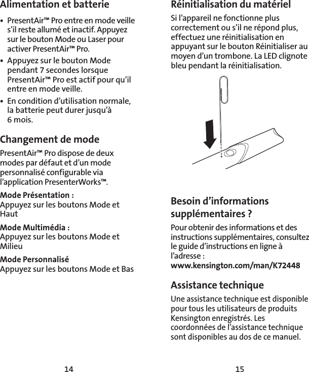 14 15Alimentation et batterie•  PresentAir™ Pro entre en mode veille s’il reste allumé et inactif. Appuyez sur le bouton Mode ou Laser pour activer PresentAir™ Pro. •  Appuyez sur le bouton Mode pendant 7secondes lorsque PresentAir™ Pro est actif pour qu’il entre en mode veille.  •  En condition d’utilisation normale, la batterie peut durer jusqu’à 6mois. Changement de modePresentAir™ Pro dispose de deux modes par défaut et d’un mode personnalisé configurable via l’application PresenterWorks™. Mode Présentation:  Appuyez sur les boutons Mode et HautMode Multimédia: Appuyez sur les boutons Mode et Milieu Mode Personnalisé Appuyez sur les boutons Mode et BasRéinitialisation du matérielSi l’appareil ne fonctionne plus correctement ou s’il ne répond plus, effectuez une réinitialisation en appuyant sur le bouton Réinitialiser au moyen d’un trombone. La LED clignote bleu pendant la réinitialisation. Besoin d’informations supplémentaires ?Pour obtenir des informations et des instructions supplémentaires, consultez le guide d’instructions en ligne à l’adresse : www.kensington.com/man/K72448Assistance technique Une assistance technique est disponible pour tous les utilisateurs de produits Kensington enregistrés. Les coordonnées de l’assistance technique sont disponibles au dos de ce manuel.