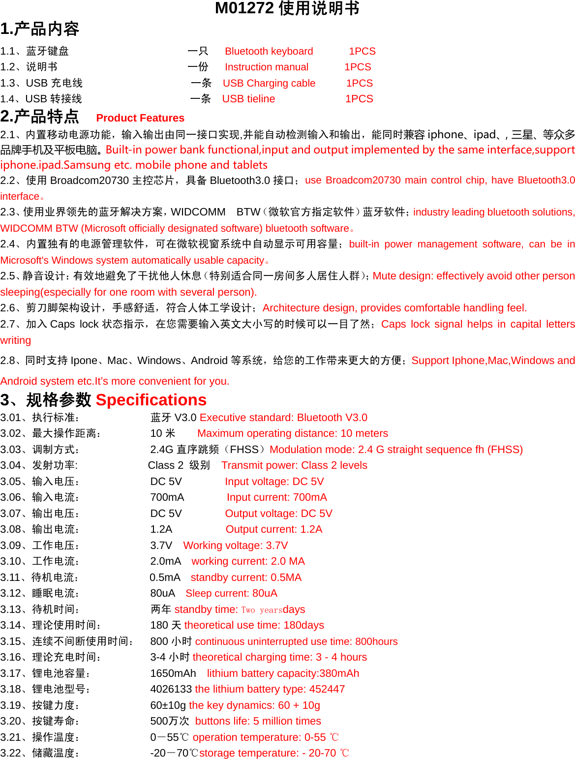  M01272 使用说明书 1.产品内容 1.1、蓝牙键盘                      一只   Bluetooth keyboard       1PCS     1.2、说明书                        一份   Instruction manual       1PCS 1.3、USB 充电线                    一条  USB Charging cable      1PCS 1.4、USB 转接线                    一条  USB tieline             1PCS 2.产品特点  Product Features 2.1、内置移动电源功能，输入输出由同一接口实现,并能自动检测输入和输出，能同时兼容 iphone、ipad、，三星、等众多品牌手机及平板电脑。Built-in power bank functional,input and output implemented by the same interface,support iphone.ipad.Samsung etc. mobile phone and tablets 2.2、使用 Broadcom20730 主控芯片，具备 Bluetooth3.0 接口；use Broadcom20730 main control chip, have Bluetooth3.0 interface。 2.3、使用业界领先的蓝牙解决方案，WIDCOMM BTW（微软官方指定软件）蓝牙软件；industry leading bluetooth solutions, WIDCOMM BTW (Microsoft officially designated software) bluetooth software。 2.4、内置独有的电源管理软件，可在微软视窗系统中自动显示可用容量；built-in power management software, can be in Microsoft&apos;s Windows system automatically usable capacity。 2.5、静音设计：有效地避免了干扰他人休息（特别适合同一房间多人居住人群）；Mute design: effectively avoid other person sleeping(especially for one room with several person). 2.6、剪刀脚架构设计，手感舒适，符合人体工学设计；Architecture design, provides comfortable handling feel. 2.7、加入 Caps lock 状态指示，在您需要输入英文大小写的时候可以一目了然；Caps lock signal helps in capital letters writing 2.8、同时支持 Ipone、Mac、Windows、Android 等系统，给您的工作带来更大的方便；Support Iphone,Mac,Windows and Android system etc.It’s more convenient for you. 3、规格参数 Specifications   3.01、执行标准：      蓝牙V3.0 Executive standard: Bluetooth V3.0 3.02、最大操作距离：    10 米    Maximum operating distance: 10 meters 3.03、调制方式：      2.4G 直序跳频（FHSS）Modulation mode: 2.4 G straight sequence fh (FHSS)  3.04、发射功率:        Class 2  级别  Transmit power: Class 2 levels 3.05、输入电压：            DC 5V         Input voltage: DC 5V 3.06、输入电流：            700mA        Input current: 700mA 3.07、输出电压：            DC 5V        Output voltage: DC 5V 3.08、输出电流：            1.2A          Output current: 1.2A 3.09、工作电压：      3.7V  Working voltage: 3.7V 3.10、工作电流：      2.0mA  working current: 2.0 MA 3.11、待机电流：       0.5mA  standby current: 0.5MA 3.12、睡眠电流：      80uA   Sleep current: 80uA 3.13、待机时间：       两年 standby time: Two yearsdays 3.14、理论使用时间：        180 天theoretical use time: 180days 3.15、连续不间断使用时间： 800 小时 continuous uninterrupted use time: 800hours 3.16、理论充电时间：    3-4 小时 theoretical charging time: 3 - 4 hours 3.17、锂电池容量：     1650mAh  lithium battery capacity:380mAh 3.18、锂电池型号：         4026133 the lithium battery type: 452447 3.19、按键力度：      60±10g the key dynamics: 60 + 10g 3.20、按键寿命：      500万次 buttons life: 5 million times 3.21、操作温度：      0－55  ℃operation temperature: 0-55 ℃ 3.22、储藏温度：      -20－70℃storage temperature: - 20-70 ℃ 