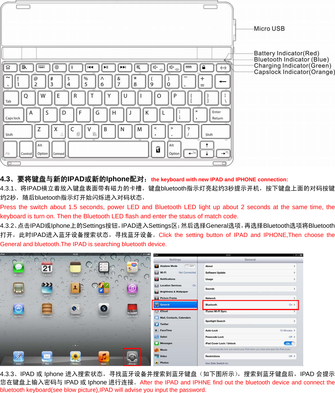   4.3、要将键盘与新的IPAD或新的Iphone配对：the keyboard with new IPAD and IPHONE connection: 4.3.1、将IPAD横立着放入键盘表面带有磁力的卡槽，键盘bluetooth指示灯亮起约3秒提示开机，按下键盘上面的对码按键约2秒，随后bluetooth指示灯开始闪烁进入对码状态， Press the switch about 1.5 seconds, power LED and Bluetooth LED light up about 2 seconds at the same time, the keyboard is turn on. Then the Bluetooth LED flash and enter the status of match code. 4.3.2、点击IPAD或Iphone上的Settings按钮，IPAD进入Settings区；然后选择General选项，再选择Bluetooth选项将Bluetooth打开，此时IPAD进入蓝牙设备搜索状态，寻找蓝牙设备。Click the setting button of IPAD and IPHONE,Then choose the General and bluetooth.The IPAD is searching bluetooth device.    4.3.3、IPAD 或Iphone 进入搜索状态，寻找蓝牙设备并搜索到蓝牙键盘（如下图所示），搜索到蓝牙键盘后，IPAD 会提示您在键盘上输入密码与 IPAD 或Iphone 进行连接。After the IPAD and IPHNE find out the bluetooth device and connect the bluetooth keyboard(see blow picture),IPAD will advise you input the password. 