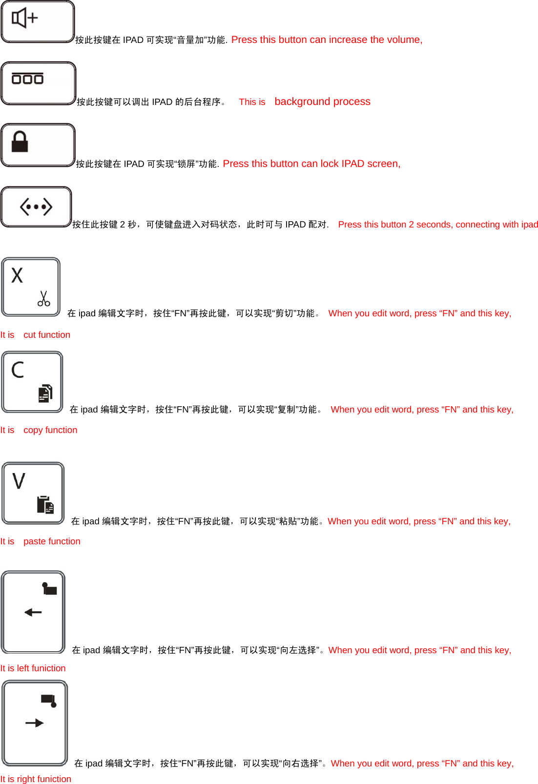 按此按键在 IPAD 可实现“音量加”功能. Press this button can increase the volume,   按此按键可以调出 IPAD 的后台程序。  This is  background process 按此按键在 IPAD 可实现“锁屏”功能. Press this button can lock IPAD screen, 按住此按键 2秒，可使键盘进入对码状态，此时可与 IPAD 配对.    Press this button 2 seconds, connecting with ipad     在ipad 编辑文字时，按住“FN”再按此键，可以实现“剪切”功能。 When you edit word, press “FN” and this key, It is  cut function  在ipad 编辑文字时，按住“FN”再按此键，可以实现“复制”功能。 When you edit word, press “FN” and this key, It is  copy function   在ipad 编辑文字时，按住“FN”再按此键，可以实现“粘贴”功能。When you edit word, press “FN” and this key, It is  paste function   在ipad 编辑文字时，按住“FN”再按此键，可以实现“向左选择”。When you edit word, press “FN” and this key, It is left funiction  在ipad 编辑文字时，按住“FN”再按此键，可以实现“向右选择”。When you edit word, press “FN” and this key, It is right funiction 