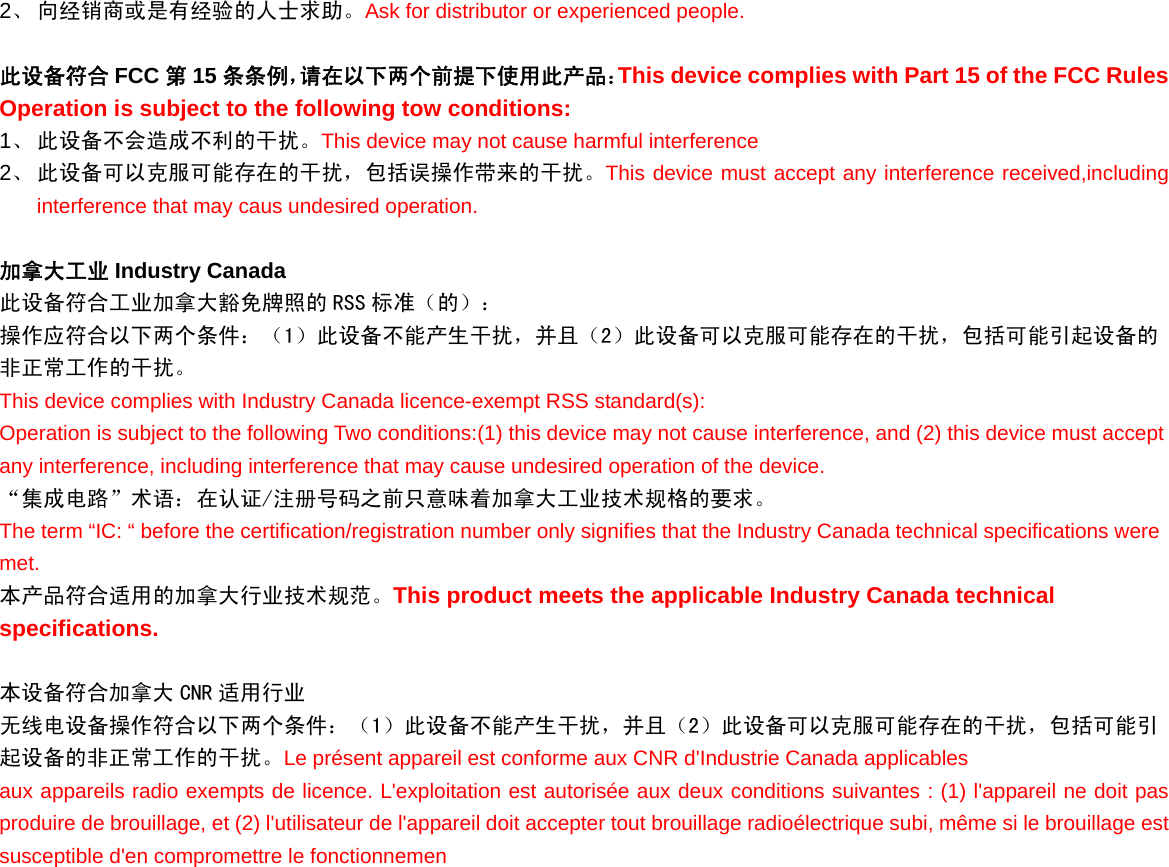 2、 向经销商或是有经验的人士求助。Ask for distributor or experienced people.  此设备符合 FCC 第15 条条例，请在以下两个前提下使用此产品：This device complies with Part 15 of the FCC Rules Operation is subject to the following tow conditions: 1、 此设备不会造成不利的干扰。This device may not cause harmful interference 2、 此设备可以克服可能存在的干扰，包括误操作带来的干扰。This device must accept any interference received,including interference that may caus undesired operation.  加拿大工业 Industry Canada   此设备符合工业加拿大豁免牌照的 RSS 标准（的）： 操作应符合以下两个条件：（1）此设备不能产生干扰，并且（2）此设备可以克服可能存在的干扰，包括可能引起设备的非正常工作的干扰。 This device complies with Industry Canada licence-exempt RSS standard(s):  Operation is subject to the following Two conditions:(1) this device may not cause interference, and (2) this device must accept any interference, including interference that may cause undesired operation of the device.  “集成电路”术语：在认证/注册号码之前只意味着加拿大工业技术规格的要求。 The term “IC: “ before the certification/registration number only signifies that the Industry Canada technical specifications were met. 本产品符合适用的加拿大行业技术规范。This product meets the applicable Industry Canada technical specifications.    本设备符合加拿大 CNR 适用行业 无线电设备操作符合以下两个条件：（1）此设备不能产生干扰，并且（2）此设备可以克服可能存在的干扰，包括可能引起设备的非正常工作的干扰。Le présent appareil est conforme aux CNR d&apos;Industrie Canada applicables aux appareils radio exempts de licence. L&apos;exploitation est autorisée aux deux conditions suivantes : (1) l&apos;appareil ne doit pas produire de brouillage, et (2) l&apos;utilisateur de l&apos;appareil doit accepter tout brouillage radioélectrique subi, même si le brouillage est susceptible d&apos;en compromettre le fonctionnemen    