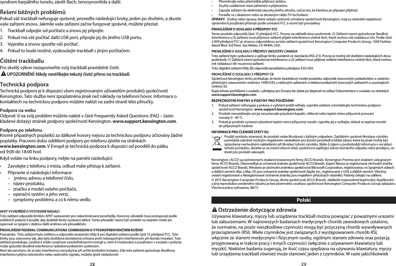 28 29syndrom karpálního tunelu, zánět šlach, tenosynovitida a další.Řešení běžných problémůPokud váš trackball nefunguje správně, proveďte následující kroky, jeden po druhém, a zkuste vaše zařízení znovu. Jakmile vaše zařízení začne fungovat správně, můžete přestat.1.   Trackball odpojte od počítače a znovu jej připojte.2.   Pokud má váš počítač další USB port, připojte jej do jiného USB portu.3.   Vypněte a znovu spusťte váš počítač.4.   Pokud to bude možné, vyzkoušejte trackball s jiným počítačem.Čištění trackballuPro skvělý výkon nezapomeňte svůj trackball pravidelně čistit.UPOZORNĚNÍ: Nikdy nestříkejte tekutý čistič přímo na trackball.Technická podporaTechnická podpora je k dispozici všem registrovaným uživatelům produktů společnosti Kensington. Tato služba není zpoplatněna jinak než náklady na telefonní hovor. Informace o kontaktech na technickou podporu můžete nalézt na zadní straně této příručky.Podpora na webuOdpově´d na svůj problém můžete nalézt v části Frequently Asked Questions (FAQ – často kladené dotazy) stránek podpory společnosti Kensington. www.support.kensington.com.Podpora po telefonuKromě případných poplatků za dálkové hovory nejsou za technickou podporu účtovány žádné poplatky. Pracovní dobu oddělení podpory po telefonu zjistíte na stránkách  www.kensington.com. V Evropě je technická podpora k dispozici od pondělí do pátku  od 9:00 do 18:00 hod.Když voláte na linku podpory, mějte na paměti následující:• Zavolejteztelefonuzmísta,odkudmátepřístupkzařízení.• Připravtesinásledujícíinformace:  –   jméno, adresu a telefonní číslo,  –  název produktu,  –  značku a model vašeho počítače,  –  operační systém a jeho verzi,  –  symptomy problému a co k němu vedlo.AFKT VYJÁDŘENÍ O VYSTAVENÍ RADIACIToto zařízení odpovídá limitům AFKT nastavením pro nekontrolované prostředky. Koncový uživatelé musí postupovat podle zvláštních pokynů k použití, aby dodrželi limity vystavení záření. Tento převaděč nesmí být umístěn na stejném místě ani operovat ve spojení s žádnou další anténou ani převaděčem.PROHLÁŠENÍ FEDERAL COMMUNICATIONS COMMISSION O VYSOKOFREKVENČNÍM RUŠENÍPoznámka:  Toto zařízení bylo ověřeno a odpovídá omezením třídy B pro digitální zařízení podle části 15 předpisů FCC. Tyto limity jsou stanoveny tak, aby byla dodržena dostatečná ochrana proti nebezpečným interferencím při domácí instalaci. Toto zařízení produkuje, využívá a může vyzařovat vysokofrekvenční energii a, není-li instalováno a používáno v souladu s pokyny, může způsobit škodlivé interference radiokomunikačním systémům.Není ale zaručeno, že se tato interference nevyskytne při určité konkrétní instalaci. Zda toto zařízení způsobuje škodlivou interferenci příjmu televizního nebo radiového signálu, můžete zjistit následovně:• Přesměrujtenebopřemístětepřijímacíanténu.• Zvyštevzdálenostmezizařízenímapřijímačem.• Zapojtezařízenídoelektrickézásuvkyjinéhookruhu,nežjeten,kekterémujepřipojenpřijímač.• Poraďtesesdealeremnebosezkušenýmrádio-TVtechnikem.ÚPRAVY:  Změny nebo úpravy, které nebyly výslovně schváleny společností Kensington, mají za následek neplatnost oprávnění k používání přístroje podle omezení FCC a nesmí být prováděny.PROHLÁŠENÍ O SOULADU S PŘEDPISY FCCTento produkt odpovídá části 15 předpisů FCC. Provoz na základě dvou podmínek: (1) Zařízení nesmí způsobovat škodlivé interference a (2) zařízení musí přijmout veškeré přijaté interference včetně těch, které mohou mít nežádoucí vliv. Podle části 2.909 předpisů FCC je stranou odpovědnou za toto zařízení společnost Kensington Computer Products Group, 1500 Fashion Island Blvd, 3rd Floor, San Mateo, CA 94404, USA.PROHLÁŠENÍ O SOULADU S PŘEDPISY INDUSTRY CANADAToto zařízení bylo vyzkoušeno a splňuje limity uvedené ve standardu RSS-210. Provoz je možný při dodržení následujících dvou podmínek: (1) Zařízení nesmí způsobovat interference a (2) zařízení musí přijímat veškeré interference včetně těch, které mohou mít nežádoucí vliv na provoz zařízení.Toto digitální zařízení třídy [B] odpovídá kanadskému předpisu ICES-003.PROHLÁŠENÍ O SOULADU S PŘEDPISY CESpolečnost Kensington tímto prohlašuje, že tento bezdrátový model produktu odpovídá stanoveným požadavkům a ostatním příslušným ustanovením směrnice 1999/5/ES o rádiových zařízeních a telekomunikačních koncových zařízeních a souvisejících směrnic ES.Kopii tohoto prohlášení o souladu s předpisy pro Evropu lze získat po klepnutí na odkaz Dokumentace o souladu na stránkách www.support.kensington.comBEZPEČNOSTNÍ POKYNY A POKYNY PRO POUŽÍVÁNÍ1.   Pokud zařízení nefunguje a pokusy o vyřešení potíží selhaly, vypněte zařízení a kontaktujte technickou podporu  společnosti Kensington. www.support.kensington.com.2.   Produkt nerozebírejte ani jej nevystavujte působení kapalin, vlhkosti nebo teplot mimo přípustné provozní  rozsahy 0 - 40 °C.3.   Pokud je produkt vystaven působení teplot mimo přípustný rozsah, vypněte jej a vyčkejte, dokud se teplota nevrátí  do přípustných hodnot.INFORMACE PRO ČLENSKÉ STÁTY EUPoužití symbolu znamená, že produkt nelze likvidovat s běžným odpadem. Zajištěním správné likvidace výrobku pomůžete zabránit možným negativním následkům pro životní prostředí a lidské zdraví, které by jinak mohly být způsobeny nevhodným nakládáním při likvidaci tohoto výrobku. Máte-li zájem o podrobnější informace o recyklaci tohoto produktu, obraťte se na místní obecní úřad, společnost zajišťující odvoz domácího odpadu nebo prodejnu, ve které jste produkt zakoupili.Kensington i ACCO są zastrzeonymi znakami towarowymi firmy ACCO Brands. Kensington Promise jest znakiem usługowym firmy ACCO Brands. DiamondEye je ochranná známka společnosti ACCO Brands. Expert Mouse je registrovaná obchodní značka společnosti ACCO Brands. Windows je obchodní známkou společnosti Microsoft Corporation, registrovanou ve Spojených státech a dalších zemích. Mac a Mac OS jsou ochranné známky společnosti Apple, Inc., registrované v USA a dalších zemích. Všechny ostatní registrované a Neregistrované ochranné známky jsou majetkem příslušných vlastníků. Patenty čekající na udělení.© 2015 Kensington Computer Products Group, divize společnosti ACCO Brands. Jakékoliv nepovolené kopírování, duplikování a jiná reprodukce uvedeného obsahu je bez písemného souhlasu společnosti Kensington Computer Products Group zakázáno. Všechna práva vyhrazena. 08/15Polski Ostrzeżenie dotyczące zdrowiaUżywanie klawiatury, myszy lub urządzenia trackball można powiązać z poważnymi urazami lub zaburzeniami. W najnowszych badaniach medycznych chorób zawodowych ustalono, że normalne, na pozór nieszkodliwe czynności mogą być przyczyną chorób wywoływanych przeciążeniem (RSI). Wiele czynników jest związanych z występowaniem chorób RSI, włącznie ze stanem medycznym i fizycznym osoby, ogólnym stanem zdrowia oraz pozycją przyjmowaną w trakcie pracy i innych czynności (włącznie z używaniem klawiatury lub myszki). Niektóre badania sugerują, że ilość czasu spędzana na używaniu klawiatury, myszy lub urządzenia trackball również może stanowić jeden z czynników. W razie jakichkolwiek 