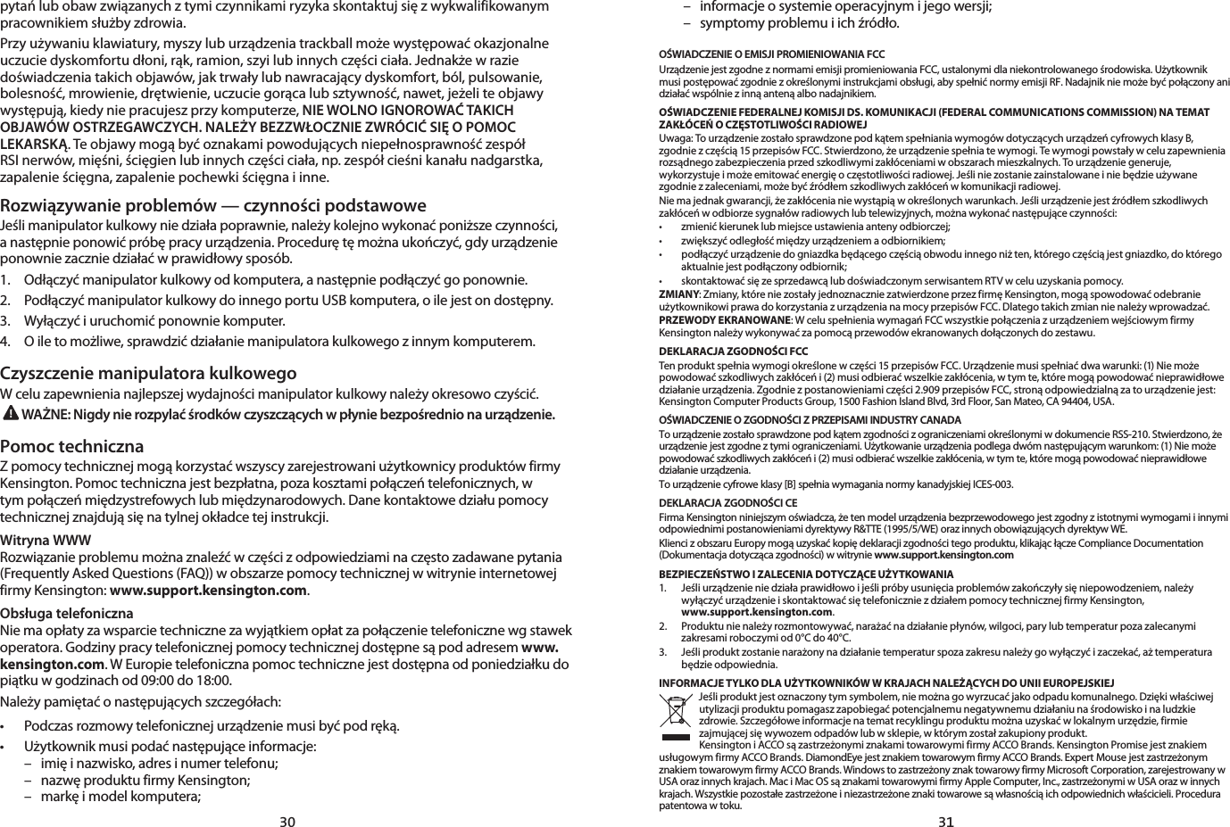 30 31pytań lub obaw związanych z tymi czynnikami ryzyka skontaktuj się z wykwalifikowanym pracownikiem służby zdrowia.Przy używaniu klawiatury, myszy lub urządzenia trackball może występować okazjonalne uczucie dyskomfortu dłoni, rąk, ramion, szyi lub innych części ciała. Jednakże w razie doświadczenia takich objawów, jak trwały lub nawracający dyskomfort, ból, pulsowanie, bolesność, mrowienie, drętwienie, uczucie gorąca lub sztywność, nawet, jeżeli te objawy występują, kiedy nie pracujesz przy komputerze, NIE WOLNO IGNOROWAĆ TAKICH OBJAWÓW OSTRZEGAWCZYCH. NALEŻY BEZZWŁOCZNIE ZWRÓCIĆ SIĘ O POMOC LEKARSKĄ. Te objawy mogą być oznakami powodujących niepełnosprawność zespół RSI nerwów, mięśni, ścięgien lub innych części ciała, np. zespół cieśni kanału nadgarstka, zapalenie ścięgna, zapalenie pochewki ścięgna i inne.Rozwiązywanie problemów — czynności podstawoweJeśli manipulator kulkowy nie działa poprawnie, należy kolejno wykonać poniższe czynności, a następnie ponowić próbę pracy urządzenia. Procedurę tę można ukończyć, gdy urządzenie ponownie zacznie działać w prawidłowy sposób.1.   Odłączyć manipulator kulkowy od komputera, a następnie podłączyć go ponownie.2.   Podłączyć manipulator kulkowy do innego portu USB komputera, o ile jest on dostępny.3.   Wyłączyć i uruchomić ponownie komputer.4.   O ile to możliwe, sprawdzić działanie manipulatora kulkowego z innym komputerem.Czyszczenie manipulatora kulkowegoW celu zapewnienia najlepszej wydajności manipulator kulkowy należy okresowo czyścić.WAŻNE: Nigdy nie rozpylać środków czyszczących w płynie bezpośrednio na urządzenie.Pomoc technicznaZ pomocy technicznej mogą korzystać wszyscy zarejestrowani użytkownicy produktów firmy Kensington. Pomoc techniczna jest bezpłatna, poza kosztami połączeń telefonicznych, w tym połączeń międzystrefowych lub międzynarodowych. Dane kontaktowe działu pomocy technicznej znajdują się na tylnej okładce tej instrukcji.Witryna WWWRozwiązanie problemu można znaleźć w części z odpowiedziami na często zadawane pytania (Frequently Asked Questions (FAQ)) w obszarze pomocy technicznej w witrynie internetowej firmy Kensington: www.support.kensington.com.Obsługa telefonicznaNie ma opłaty za wsparcie techniczne za wyjątkiem opłat za połączenie telefoniczne wg stawek operatora. Godziny pracy telefonicznej pomocy technicznej dostępne są pod adresem www.kensington.com. W Europie telefoniczna pomoc techniczne jest dostępna od poniedziałku do piątku w godzinach od 09:00 do 18:00.Należy pamiętać o następujących szczegółach:• Podczasrozmowytelefonicznejurządzeniemusibyćpodręką.• Użytkownikmusipodaćnastępująceinformacje:  –  imię i nazwisko, adres i numer telefonu;  –  nazwę produktu firmy Kensington;  –  markę i model komputera;  –  informacje o systemie operacyjnym i jego wersji;  –  symptomy problemu i ich źródło.OŚWIADCZENIE O EMISJI PROMIENIOWANIA FCCUrządzenie jest zgodne z normami emisji promieniowania FCC, ustalonymi dla niekontrolowanego środowiska. Użytkownik musi postępować zgodnie z określonymi instrukcjami obsługi, aby spełnić normy emisji RF. Nadajnik nie może być połączony ani działać wspólnie z inną anteną albo nadajnikiem.OŚWIADCZENIE FEDERALNEJ KOMISJI DS. KOMUNIKACJI (FEDERAL COMMUNICATIONS COMMISSION) NA TEMAT ZAKŁÓCEŃ O CZĘSTOTLIWOŚCI RADIOWEJUwaga: To urządzenie zostało sprawdzone pod kątem spełniania wymogów dotyczących urządzeń cyfrowych klasy B, zgodnie z częścią 15 przepisów FCC. Stwierdzono, że urządzenie spełnia te wymogi. Te wymogi powstały w celu zapewnienia rozsądnego zabezpieczenia przed szkodliwymi zakłóceniami w obszarach mieszkalnych. To urządzenie generuje, wykorzystuje i może emitować energię o częstotliwości radiowej. Jeśli nie zostanie zainstalowane i nie będzie używane zgodnie z zaleceniami, może być źródłem szkodliwych zakłóceń w komunikacji radiowej.Nie ma jednak gwarancji, że zakłócenia nie wystąpią w określonych warunkach. Jeśli urządzenie jest źródłem szkodliwych zakłóceń w odbiorze sygnałów radiowych lub telewizyjnych, można wykonać następujące czynności:• zmienićkieruneklubmiejsceustawieniaantenyodbiorczej;• zwiększyćodległośćmiędzyurządzeniemaodbiornikiem;• podłączyćurządzeniedogniazdkabędącegoczęściąobwoduinnegoniżten,któregoczęściąjestgniazdko,doktóregoaktualnie jest podłączony odbiornik;• skontaktowaćsięzesprzedawcąlubdoświadczonymserwisantemRTVwceluuzyskaniapomocy.ZMIANY: Zmiany, które nie zostały jednoznacznie zatwierdzone przez firmę Kensington, mogą spowodować odebranie użytkownikowi prawa do korzystania z urządzenia na mocy przepisów FCC. Dlatego takich zmian nie należy wprowadzać.PRZEWODY EKRANOWANE: W celu spełnienia wymagań FCC wszystkie połączenia z urządzeniem wejściowym firmy Kensington należy wykonywać za pomocą przewodów ekranowanych dołączonych do zestawu.DEKLARACJA ZGODNOŚCI FCCTen produkt spełnia wymogi określone w części 15 przepisów FCC. Urządzenie musi spełniać dwa warunki: (1) Nie może powodować szkodliwych zakłóceń i (2) musi odbierać wszelkie zakłócenia, w tym te, które mogą powodować nieprawidłowe działanie urządzenia. Zgodnie z postanowieniami części 2.909 przepisów FCC, stroną odpowiedzialną za to urządzenie jest: Kensington Computer Products Group, 1500 Fashion Island Blvd, 3rd Floor, San Mateo, CA 94404, USA.OŚWIADCZENIE O ZGODNOŚCI Z PRZEPISAMI INDUSTRY CANADATo urządzenie zostało sprawdzone pod kątem zgodności z ograniczeniami określonymi w dokumencie RSS-210. Stwierdzono, że urządzenie jest zgodne z tymi ograniczeniami. Użytkowanie urządzenia podlega dwóm następującym warunkom: (1) Nie może powodować szkodliwych zakłóceń i (2) musi odbierać wszelkie zakłócenia, w tym te, które mogą powodować nieprawidłowe działanie urządzenia.To urządzenie cyfrowe klasy [B] spełnia wymagania normy kanadyjskiej ICES-003.DEKLARACJA ZGODNOŚCI CEFirma Kensington niniejszym oświadcza, że ten model urządzenia bezprzewodowego jest zgodny z istotnymi wymogami i innymi odpowiednimi postanowieniami dyrektywy R&amp;TTE (1995/5/WE) oraz innych obowiązujących dyrektyw WE.Klienci z obszaru Europy mogą uzyskać kopię deklaracji zgodności tego produktu, klikając łącze Compliance Documentation (Dokumentacja dotycząca zgodności) w witrynie www.support.kensington.comBEZPIECZEŃSTWO I ZALECENIA DOTYCZĄCE UŻYTKOWANIA1.   Jeśli urządzenie nie działa prawidłowo i jeśli próby usunięcia problemów zakończyły się niepowodzeniem, należy  wyłączyć urządzenie i skontaktować się telefonicznie z działem pomocy technicznej firmy Kensington,  www.support.kensington.com.2.   Produktu nie należy rozmontowywać, narażać na działanie płynów, wilgoci, pary lub temperatur poza zalecanymi zakresami roboczymi od 0°C do 40°C.3.   Jeśli produkt zostanie narażony na działanie temperatur spoza zakresu należy go wyłączyć i zaczekać, aż temperatura  będzie odpowiednia.INFORMACJE TYLKO DLA UŻYTKOWNIKÓW W KRAJACH NALEŻĄCYCH DO UNII EUROPEJSKIEJJeśli produkt jest oznaczony tym symbolem, nie można go wyrzucać jako odpadu komunalnego. Dzięki właściwej utylizacji produktu pomagasz zapobiegać potencjalnemu negatywnemu działaniu na środowisko i na ludzkie zdrowie. Szczegółowe informacje na temat recyklingu produktu można uzyskać w lokalnym urzędzie, firmie zajmującej się wywozem odpadów lub w sklepie, w którym został zakupiony produkt.Kensington i ACCO są zastrzeżonymi znakami towarowymi firmy ACCO Brands. Kensington Promise jest znakiem usługowym firmy ACCO Brands. DiamondEye jest znakiem towarowym firmy ACCO Brands. Expert Mouse jest zastrzeżonym znakiem towarowym firmy ACCO Brands. Windows to zastrzeżony znak towarowy firmy Microsoft Corporation, zarejestrowany w USA oraz innych krajach. Mac i Mac OS są znakami towarowymi firmy Apple Computer, Inc., zastrzeżonymi w USA oraz w innych krajach. Wszystkie pozostałe zastrzeżone i niezastrzeżone znaki towarowe są własnością ich odpowiednich właścicieli. Procedura patentowa w toku.