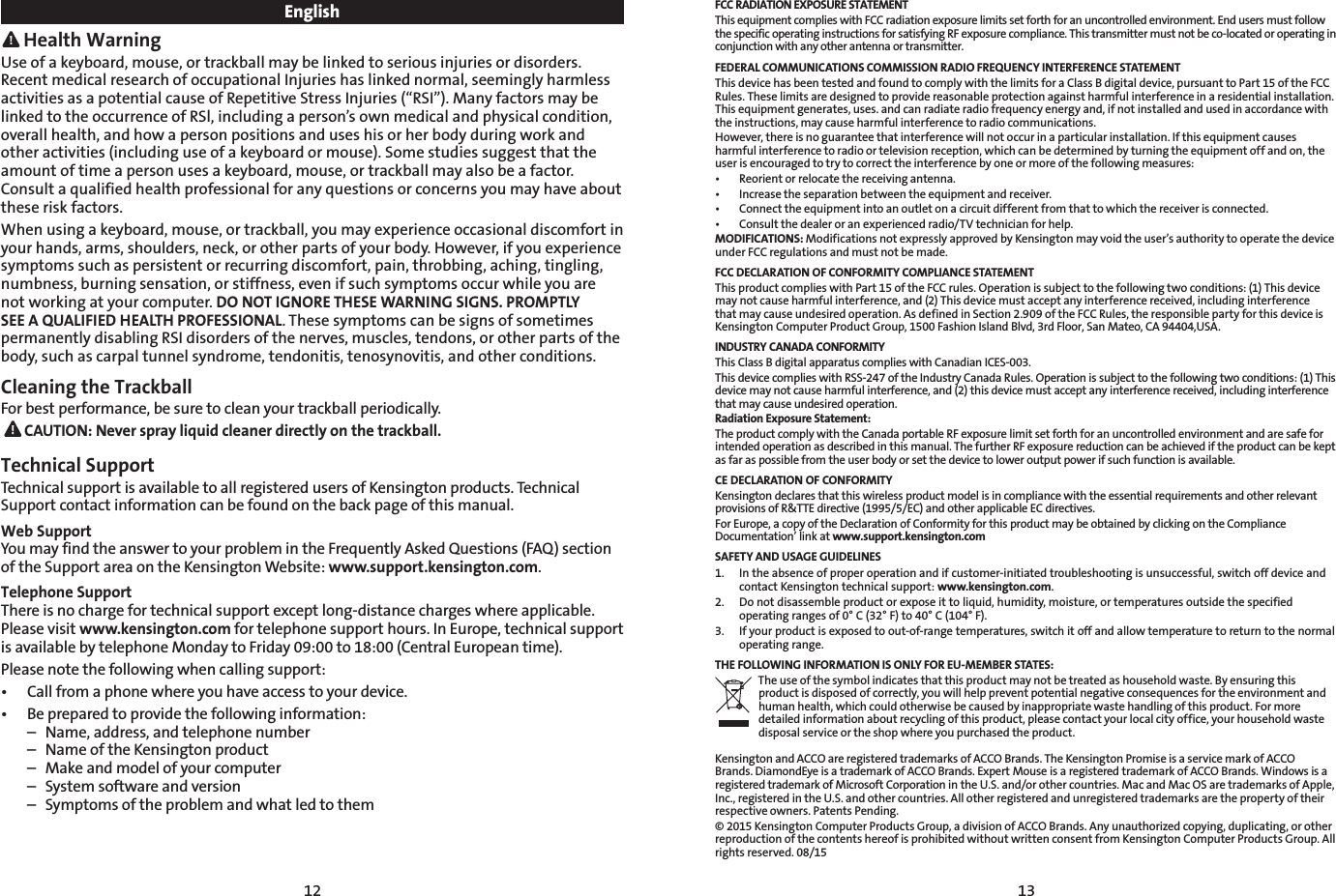 12 13English Health WarningUse of a keyboard, mouse, or trackball may be linked to serious injuries or disorders. Recent medical research of occupational Injuries has linked normal, seemingly harmless activities as a potential cause of Repetitive Stress Injuries (“RSI”). Many factors may be linked to the occurrence of RSl, including a person’s own medical and physical condition, overall health, and how a person positions and uses his or her body during work and other activities (including use of a keyboard or mouse). Some studies suggest that the amount of time a person uses a keyboard, mouse, or trackball may also be a factor. Consult a qualified health professional for any questions or concerns you may have about these risk factors.When using a keyboard, mouse, or trackball, you may experience occasional discomfort in your hands, arms, shoulders, neck, or other parts of your body. However, if you experience symptoms such as persistent or recurring discomfort, pain, throbbing, aching, tingling, numbness, burning sensation, or stiffness, even if such symptoms occur while you are not working at your computer. DO NOT IGNORE THESE WARNING SIGNS. PROMPTLY SEE A QUALIFIED HEALTH PROFESSIONAL. These symptoms can be signs of sometimes permanently disabling RSI disorders of the nerves, muscles, tendons, or other parts of the body, such as carpal tunnel syndrome, tendonitis, tenosynovitis, and other conditions.Cleaning the TrackballFor best performance, be sure to clean your trackball periodically. CAUTION: Never spray liquid cleaner directly on the trackball.Technical Support Technical support is available to all registered users of Kensington products. Technical Support contact information can be found on the back page of this manual.Web SupportYou may find the answer to your problem in the Frequently Asked Questions (FAQ) section of the Support area on the Kensington Website: www.support.kensington.com.Telephone Support There is no charge for technical support except long-distance charges where applicable. Please visit www.kensington.com for telephone support hours. In Europe, technical support is available by telephone Monday to Friday 09:00 to 18:00 (Central European time). Please note the following when calling support:• Callfromaphonewhereyouhaveaccesstoyourdevice.• Bepreparedtoprovidethefollowinginformation:  –  Name, address, and telephone number  –  Name of the Kensington product  –  Make and model of your computer  –  System software and version  –  Symptoms of the problem and what led to themFCC RADIATION EXPOSURE STATEMENTThis equipment complies with FCC radiation exposure limits set forth for an uncontrolled environment. End users must follow the specific operating instructions for satisfying RF exposure compliance. This transmitter must not be co-located or operating in conjunction with any other antenna or transmitter.FEDERAL COMMUNICATIONS COMMISSION RADIO FREQUENCY INTERFERENCE STATEMENTThis device has been tested and found to comply with the limits for a Class B digital device, pursuant to Part 15 of the FCC Rules. These limits are designed to provide reasonable protection against harmful interference in a residential installation. This equipment generates, uses. and can radiate radio frequency energy and, if not installed and used in accordance with the instructions, may cause harmful interference to radio communications.However, there is no guarantee that interference will not occur in a particular installation. If this equipment causes harmful interference to radio or television reception, which can be determined by turning the equipment off and on, the user is encouraged to try to correct the interference by one or more of the following measures:• Reorientorrelocatethereceivingantenna.• Increasetheseparationbetweentheequipmentandreceiver.• Connecttheequipmentintoanoutletonacircuitdifferentfromthattowhichthereceiverisconnected.• Consultthedealeroranexperiencedradio/TVtechnicianforhelp.MODIFICATIONS: Modifications not expressly approved by Kensington may void the user’s authority to operate the device under FCC regulations and must not be made.FCC DECLARATION OF CONFORMITY COMPLIANCE STATEMENTThis product complies with Part 15 of the FCC rules. Operation is subject to the following two conditions: (1) This device may not cause harmful interference, and (2) This device must accept any interference received, including interference that may cause undesired operation. As defined in Section 2.909 of the FCC Rules, the responsible party for this device is Kensington Computer Product Group, 1500 Fashion Island Blvd, 3rd Floor, San Mateo, CA 94404,USA.INDUSTRY CANADA CONFORMITYThis Class B digital apparatus complies with Canadian ICES-003.This device complies with RSS-247 of the Industry Canada Rules. Operation is subject to the following two conditions: (1) This device may not cause harmful interference, and (2) this device must accept any interference received, including interference that may cause undesired operation.Radiation Exposure Statement:The product comply with the Canada portable RF exposure limit set forth for an uncontrolled environment and are safe for intended operation as described in this manual. The further RF exposure reduction can be achieved if the product can be kept as far as possible from the user body or set the device to lower output power if such function is available.CE DECLARATION OF CONFORMITYKensington declares that this wireless product model is in compliance with the essential requirements and other relevant provisions of R&amp;TTE directive (1995/5/EC) and other applicable EC directives.For Europe, a copy of the Declaration of Conformity for this product may be obtained by clicking on the Compliance Documentation’ link at www.support.kensington.comSAFETY AND USAGE GUIDELINES1.   In the absence of proper operation and if customer-initiated troubleshooting is unsuccessful, switch off device and contact Kensington technical support: www.kensington.com.2.   Do not disassemble product or expose it to liquid, humidity, moisture, or temperatures outside the specified operating ranges of 0° C (32° F) to 40° C (104° F).3.   If your product is exposed to out-of-range temperatures, switch it off and allow temperature to return to the normal  operating range.THE FOLLOWING INFORMATION IS ONLY FOR EU-MEMBER STATES:The use of the symbol indicates that this product may not be treated as household waste. By ensuring this product is disposed of correctly, you will help prevent potential negative consequences for the environment and human health, which could otherwise be caused by inappropriate waste handling of this product. For more detailed information about recycling of this product, please contact your local city office, your household waste disposal service or the shop where you purchased the product.Kensington and ACCO are registered trademarks of ACCO Brands. The Kensington Promise is a service mark of ACCO Brands. DiamondEye is a trademark of ACCO Brands. Expert Mouse is a registered trademark of ACCO Brands. Windows is a registered trademark of Microsoft Corporation in the U.S. and/or other countries. Mac and Mac OS are trademarks of Apple, Inc., registered in the U.S. and other countries. All other registered and unregistered trademarks are the property of their respective owners. Patents Pending.© 2015 Kensington Computer Products Group, a division of ACCO Brands. Any unauthorized copying, duplicating, or other reproduction of the contents hereof is prohibited without written consent from Kensington Computer Products Group. All rights reserved. 08/15
