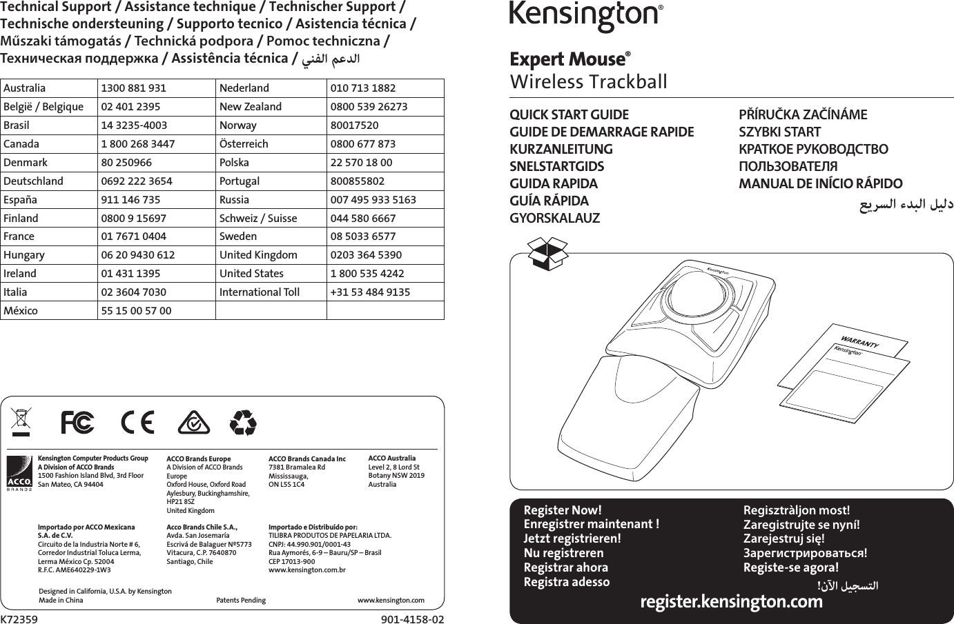 Expert Mouse®  Wireless TrackballK72359 901-4158-02Designed in California, U.S.A. by KensingtonMade in China www.kensington.comPatents Pending Technical Support / Assistance technique / Technischer Support /  Technische ondersteuning / Supporto tecnico / Asistencia técnica /  Műszaki támogatás / Technická podpora / Pomoc techniczna /  Техническая поддержка / Assistência técnica /  Australia 1300 881 931 Nederland 010 713 1882België / Belgique 02 401 2395 New Zealand 0800 539 26273Brasil 14 3235-4003 Norway 80017520Canada 1 800 268 3447 Österreich 0800 677 873Denmark 80 250966 Polska 22 570 18 00Deutschland 0692 222 3654 Portugal 800855802España 911 146 735 Russia 007 495 933 5163Finland 0800 9 15697 Schweiz / Suisse 044 580 6667France 01 7671 0404 Sweden 08 5033 6577Hungary 06 20 9430 612 United Kingdom 0203 364 5390Ireland 01 431 1395 United States 1 800 535 4242Italia 02 3604 7030 International Toll +31 53 484 9135México 55 15 00 57 00Register Now!Enregistrer maintenant !Jetzt registrieren!Nu registrerenRegistrar ahoraRegistra adesso Regisztràljon most!Zaregistrujte se nyní!Zarejestruj się!Зарегистрироваться!Registe-se agora!! register.kensington.comQUICK START GUIDEGUIDE DE DEMARRAGE RAPIDEKURZANLEITUNGSNELSTARTGIDSGUIDA RAPIDAGUÍA RÁPIDAGYORSKALAUZPŘÍRUČKA ZAČÍNÁMESZYBKI STARTКРАТКОЕ РУКОВОДСТВО  ПОЛЬЗОВАТЕЛЯMANUAL DE INÍCIO RÁPIDO  Kensington Computer Products GroupA Division of ACCO Brands1500 Fashion Island Blvd, 3rd FloorSan Mateo, CA 94404Importado por ACCO Mexicana S.A. de C.V.Circuito de la Industria Norte # 6,Corredor Industrial Toluca Lerma,Lerma México Cp. 52004R.F.C. AME640229-1W3ACCO Brands EuropeA Division of ACCO Brands Europe Oxford House, Oxford Road Aylesbury, Buckinghamshire, HP21 8SZ United KingdomAcco Brands Chile S.A.,Avda. San JosemaríaEscrivá de Balaguer Nº5773Vitacura, C.P. 7640870Santiago, ChileACCO Brands Canada Inc7381 Bramalea RdMississauga,  ON L5S 1C4Importado e Distribuído por:TILIBRA PRODUTOS DE PAPELARIA LTDA.  CNPJ: 44.990.901/0001-43  Rua Aymorés, 6-9 – Bauru/SP – Brasil  CEP 17013-900  www.kensington.com.brACCO AustraliaLevel 2, 8 Lord StBotany NSW 2019Australia
