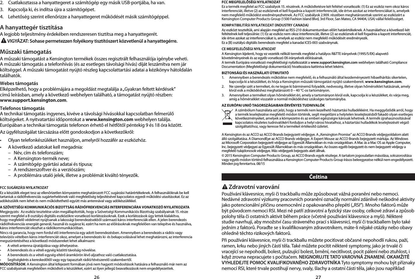 26 272.   Csatlakoztassa a hanyattegeret a számítógép egy másik USB-portjába, ha van.3.   Kapcsolja ki, és indítsa újra a számítógépet.4.   Lehetőség szerint ellenőrizze a hanyattegeret működését másik számítógéppel.A hanyattegér tisztításaA legjobb teljesítmény érdekében rendszeresen tisztítsa meg a hanyattegerét.VIGYÁZAT: Sohase permetezzen folyékony tisztítószert közvetlenül a hanyattegérre.Műszaki támogatásA műszaki támogatást a Kensington termékek összes regisztrált felhasználója igénybe veheti. A műszaki támogatás a telefonhívás (és az esetleges távolsági hívás) díját leszámítva nem jár költséggel. A műszaki támogatást nyújtó részleg kapcsolattartási adatai a kézikönyv hátoldalán találhatók.Webes támogatásElképzelhető, hogy a problémájára a megoldást megtalálja a „Gyakran feltett kérdések”  című leírásban, amely a következő webhelyen található, a támogatást nyújtó részben:  www.support.kensington.com.Telefonos támogatásA technikai támogatás ingyenes, kivéve a távolsági hívásokkal kapcsolatban felmerülő költségeket. A nyitvatartási időpontokat a www.kensington.com webhelyen találja. Európában a technikai támogatás telefonon érhető el hétfőtől péntekig 9 és 18 óra között.Az ügyfélszolgálat tárcsázása előtt gondoskodjon a következőkről:• Olyantelefonkészülékethasználjon,amelyrőlhozzáférazeszközhöz.• Akövetkezőadatokatkellmegadnia:  –  Név, cím és telefonszám;  –  A Kensington-termék neve;  –  A számítógép gyártási adatai és típusa;  –  A rendszerszoftver és a verziószám;  –  A problémára utaló jelek, illetve a problémát kiváltó tényezők.FCC SUGÁRZÁSI NYILATKOZATEz a készülék eleget tesz az ellenőrizetlen környezetre meghatározott FCC sugárzási határértékeknek. A felhasználóknak be kell tartaniuk a rádiófrekvenciás sugárterhelésnek való megfelelőség teljesítésével kapcsolatos egyedi működési utasításokat. Ez az adókészülék nem lehet és nem működtethető együtt más antennával vagy adókészülékkel.A SZÖVETSÉGI KOMMUNIKÁCIÓS BIZOTTSÁG RÁDIÓFREKVENCIÁS INTERFERENCIÁRA VONATKOZÓ NYILATKOZATAMegjegyzés:  Az eszköz tesztelése után megállapították, hogy a Szövetségi Kommunikációs Bizottság szabályainak 15. része szerint megfelel a B osztályú digitális eszközökre vonatkozó korlátozásoknak. Ezek a korlátozások úgy lettek kialakítva, hogy megfelelő védelmet nyújtsanak a lakossági berendezésekből származó káros interferenciák ellen. A jelen berendezés rádiófrekvenciás energiát generál, használ és sugároz ki, ezért ha nem az előírásoknak megfelelően van telepítve és használva, káros interferenciát okozhat a rádiókommunikációban.Nincs rá garancia, hogy nem fordul elő interferencia egy adott berendezésben. Amennyiben a berendezés a rádiós vagy televíziós vételben káros interferenciát okoz, amelyet a berendezés ki- és bekapcsolásával lehet meghatározni, az interferencia megszüntetéséhez a következő módszereket lehet alkalmazni:• Avételiantennaújratájolásavagyáthelyezése.• Aberendezésésavételiegységközöttitávolságnövelése.• Aberendezésésavételiegységeltérőáramkörönlévőaljzathozvalócsatlakoztatása.• Segítségkérésakereskedőtőlvagyegytapasztaltrádió/tévészerelőszakembertől.MÓDOSÍTÁSOK: A Kensington által kifejezett formában jóvá nem hagyott módosítások hatására a felhasználó már nem az FCC szabályainak megfelelően működteti a készüléket, ezért az ilyen jellegű beavatkozások nem engedélyezettek.FCC MEGFELELŐSÉGI NYILATKOZATEz a termék megfelel az FCC szabályok 15. részének. A működtetésre két feltétel vonatkozik: (1) Ez az eszköz nem okoz káros interferenciát, illetve (2) az eszköznek el kell fogadnia a kapott interferenciát, ide értve azokat az interferenciákat is, amelyek nem megfelelő működést eredményezhetnek. Az FCC szabályok 2.909. részében meghatározottak szerint az eszközért a Kensington Computer Products Group (1500 Fashion Island Blvd, 3rd Floor, San Mateo, CA 94404, USA) vállal felelősséget.KOMPATIBILITÁSI NYILATKOZAT INDUSTRY CANADAAz eszközt teszteltük, ami alapján megfelel az RSS-210 dokumentumban előírt határértékeknek. A használathoz a következő két feltételnek kell teljesülnie: (1) Ez az eszköz nem okoz interferenciát, illetve (2) az eszköznek el kell fogadnia a kapott interferenciát, ide értve azokat az interferenciákat is, amelyek az eszköz nem megfelelő működését eredményezik.Ez a [B] osztályú digitális berendezés megfelel a kanadai ICES-003 szabványnak.CE MEGFELELŐSÉGI NYILATKOZATA Kensington kijelenti, hogy ez vezeték nélküli termék megfelel a hatályos R&amp;TTE irányelvek (1995/5/EK) alapvető követelményeinek és az egyéb vonatkozó EK-irányelvek előírásainak.A termék Európára vonatkozó megfelelőségi nyilatkozatát a www.support.kensington.com webhelyen található Compliance Documentation (Megfelelőségi dokumentáció) hivatkozásra kattintva lehet lekérni.BIZTONSÁGI ÉS HASZNÁLATI ÚTMUTATÓ1.   Amennyiben a berendezés működése nem megfelelő, és a felhasználó által kezdeményezett hibaelhárítás sikertelen, kapcsolja ki a készüléket, és hívja a Kensington műszaki támogatást nyújtó szakembereit. www.kensington.com.2.   Ne szerelje szét a terméket, és ne tegye ki bárminemű folyadék, nedvesség, illetve olyan hőmérséklet hatásának, amely kívül esik a működéshez meghatározott 0 – 40 °C-os tartományon.3.   Amennyiben a terméket olyan hőmérséklet éri, amely a tartományon kívül esik, kapcsolja ki a készüléket, és várja meg,  amíg a hőmérséklet visszatér a normál működéshez szükséges tartományba.AZ EURÓPAI UNIÓ TAGORSZÁGAIBAN ÉRVÉNYES TUDNIVALÓKA szimbólum használata azt jelzi, hogy a termék nem kezelhető háztartási hulladékként. Ha meggyőződik arról, hogy a termék leselejtezése megfelelő módon történik, segít megelőzni a helytelen leselejtezésből fakadó olyan esetleges következményeket, amelyek a környezetre és az emberi egészségre károsak lehetnek. A termék újrahasznosításával kapcsolatos részletes tudnivalókért forduljon a helyi városi hivatalhoz, a háztartási hulladékok leselejtezését végző szolgáltatóhoz, vagy keresse fel a terméket értékesítő üzletet.A Kensington és az ACCO az ACCO Brands bejegyzett védjegye. A „Kensington Promise” az ACCO Brands védjegyoldalom alatt álló szolgáltatása. A DiamondEye az ACCO Brands védjegye. A Expert Mouse az ACCO Brands bejegyzett márkája. Az Windows az Microsoft Corporation bejegyzett védjegye az Egyesült Államokban és más országokban. A Mac ás a Mac OS az Apple Computer, Inc. bejegyzett védjegyei az Egyesült Államokban és más országokban. Az összes egyéb bejegyzett és nem bejegyzett védjegy a megfelelő tulajdonosok védjegye. Más védjegyek bejegyzés alatt állnak.© 2015 Kensington Computer Products Group, az ACCO Brands egyik részlege. A tartalom jogosulatlan másolása, sokszorosítása vagy egyéb módon történő felhasználása a Kensington Computer Products Group írásos beleegyezése nélkül nem engedélyezett. Minden jog fenntartva. 08/15 Čeština Zdravotní varováníPoužívání klávesnice, myši či trackballu může způsobovat vážná poranění nebo nemoci. Nedávné zdravotní výzkumy pracovních poranění označily normální zdánlivě neškodné aktivity jako potencionální příčinu onemocnění z opakovaného přepětí („RSI“). Mnoho faktorů může být původcem nemoci RSI. Mezi ně patří zdravotní a fyzický stav osoby, celkové zdraví a způsob polohy těla či ostatních aktivit během práce (včetně používání klávesnice a myši). Některé studie navrhují, aby množství času stráveného prací s klávesnicí, myší či trackballem bylo také jedním z faktorů. Poraďte se s kvalifikovaným zdravotníkem, máte-li nějaké otázky nebo obavy ohledně těchto rizikových faktorů.Při používání klávesnice, myši či trackballu můžete pociťovat občasné nepohodlí rukou, paží, ramen, krku nebo jiných částí těla. Také můžete pocítit některé symptomy, jako je trvalé či vracející se nepohodlí, bolest, pulzující bolest, brnění, necitlivost, pocit pálení nebo ztuhlost, i když zrovna nepracujete s počítačem. NEIGNORUJTE TATO VAROVNÁ ZNAMENÍ. OKAMŽITĚ VYHLEDEJTE POMOC KVALIFIKOVANÉHO ZDRAVOTNÍKA Tyto symptomy mohou být příznaky nemocí RSI, které trvale postihují nervy, svaly, šlachy a ostatní části těla, jako jsou například 