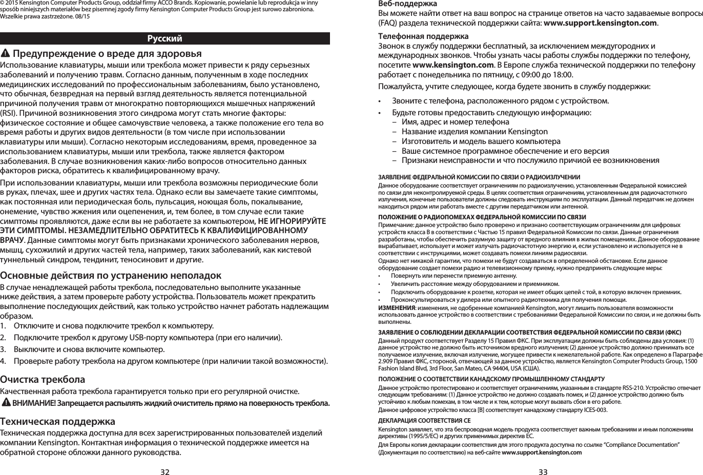 32 33© 2015 Kensington Computer Products Group, oddział firmy ACCO Brands. Kopiowanie, powielanie lub reprodukcja w inny sposób niniejszych materiałów bez pisemnej zgody firmy Kensington Computer Products Group jest surowo zabroniona. Wszelkie prawa zastrzeżone. 08/15Русский Предупреждение о вреде для здоровьяИспользование клавиатуры, мыши или трекбола может привести к ряду серьезных заболеваний и получению травм. Согласно данным, полученным в ходе последних медицинских исследований по профессиональным заболеваниям, было установлено, что обычная, безвредная на первый взгляд деятельность является потенциальной причиной получения травм от многократно повторяющихся мышечных напряжений (RSI). Причиной возникновения этого синдрома могут стать многие факторы: физическое состояние и общее самочувствие человека, а также положение его тела во время работы и других видов деятельности (в том числе при использовании клавиатуры или мыши). Согласно некоторым исследованиям, время, проведенное за использованием клавиатуры, мыши или трекбола, также является фактором заболевания. В случае возникновения каких-либо вопросов относительно данных факторов риска, обратитесь к квалифицированному врачу.При использовании клавиатуры, мыши или трекбола возможны периодические боли в руках, плечах, шее и других частях тела. Однако если вы замечаете такие симптомы, как постоянная или периодическая боль, пульсация, ноющая боль, покалывание, онемение, чувство жжения или оцепенения, и, тем более, в том случае если такие симптомы проявляются, даже если вы не работаете за компьютером, НЕ ИГНОРИРУЙТЕ ЭТИ СИМПТОМЫ. НЕЗАМЕДЛИТЕЛЬНО ОБРАТИТЕСЬ К КВАЛИФИЦИРОВАННОМУ ВРАЧУ. Данные симптомы могут быть признаками хронического заболевания нервов, мышц, сухожилий и других частей тела, например, таких заболеваний, как кистевой туннельный синдром, тендинит, теносиновит и другие.Основные действия по устранению неполадокВ случае ненадлежащей работы трекбола, последовательно выполните указанные ниже действия, а затем проверьте работу устройства. Пользователь может прекратить выполнение последующих действий, как только устройство начнет работать надлежащим образом.1.   Отключите и снова подключите трекбол к компьютеру.2.   Подключите трекбол к другому USB-порту компьютера (при его наличии).3.   Выключите и снова включите компьютер.4.   Проверьте работу трекбола на другом компьютере (при наличии такой возможности).Очистка трекболаКачественная работа трекбола гарантируется только при его регулярной очистке.ВНИМАНИЕ! Запрещается распылять жидкий очиститель прямо на поверхность трекбола.Техническая поддержкаТехническая поддержка доступна для всех зарегистрированных пользователей изделий компании Kensington. Контактная информация о технической поддержке имеется на обратной стороне обложки данного руководства.Веб-поддержкаВы можете найти ответ на ваш вопрос на странице ответов на часто задаваемые вопросы (FAQ) раздела технической поддержки сайта: www.support.kensington.com.Телефонная поддержка3вонок в службу поддержки бесплатный, за исключением междугородних и международных звонков. Чтобы узнать часы работы службы поддержки по телефону, посетите www.kensington.com. В Европе служба технической поддержки по телефону работает с понедельника по пятницу, с 09:00 до 18:00.Пожалуйста, учтите следующее, когда будете звонить в службу поддержки:• Звонитестелефона,расположенногорядомсустройством.• Будьтеготовыпредоставитьследующуюинформацию:  –  Имя, адрес и номер телефона  –  Название изделия компании Kensington  –  Изготовитель и модель вашего компьютера  –  Ваше системное программное обеспечение и его версия  –  Признаки неисправности и что послужило причиой ее возникновенияЗАЯВЛЕНИЕ ФЕДЕРАЛЬНОЙ КОМИССИИ ПО СВЯЗИ О РАДИОИЗЛУЧЕНИИДанное оборудование соответствует ограничениям по радиоизлучению, установленным Федеральной комиссией по связи для неконтролируемой среды. В целях соответствия ограничениям, установленным для радиочастотного излучения, конечные пользователи должны следовать инструкциям по эксплуатации. Данный передатчик не должен находиться рядом или работать вместе с другим передатчиком или антенной.ПОЛОЖЕНИЕ О РАДИОПОМЕХАХ ФЕДЕРАЛЬНОЙ КОМИССИИ ПО СВЯЗИПримечание: данное устройство было проверено и признано соответствующим ограничениям для цифровых устройств класса B в соответствии с Частью 15 правил Федеральной Комиссии по связи. Данные ограничения разработаны, чтобы обеспечить разумную защиту от вредного влияния в жилых помещениях. Данное оборудование вырабатывает, использует и может излучать радиочастотную энергию и, если установлено и используется не в соответствии с инструкциями, может создавать помехи линиям радиосвязи.Однако нет никакой гарантии, что помехи не будут создаваться в определенной обстановке. Если данное оборудование создает помехи радио и телевизионному приему, нужно предпринять следующие меры:• Повернутьилиперенестиприемнуюантенну.• Увеличитьрасстояниемеждуоборудованиемиприемником.• Подключитьоборудованиекрозетке,котораянеимеетобщихцепейстой,вкоторуювключенприемник.• Проконсультироватьсяудилераилиопытногорадиотехникадляполученияпомощи.ИЗМЕНЕНИЯ: изменения, не одобренные компанией Kensington, могут лишить пользователя возможности использовать данное устройство в соответствии с требованиями Федеральной Комиссии по связи, и не должны быть выполнены.ЗАЯВЛЕНИЕ О СОБЛЮДЕНИИ ДЕКЛАРАЦИИ СООТВЕТСТВИЯ ФЕДЕРАЛЬНОЙ КОМИССИИ ПО СВЯЗИ (ФКС)Данный продукт соответствует Разделу 15 Правил ФКС. При эксплуатации должны быть соблюдены два условия: (1) данное устройство не должно быть источником вредного излучения; (2) данное устройство должно принимать все получаемое излучение, включая излучение, могущее привести к нежелательной работе. Как определено в Параграфе 2.909 Правил ФКС, стороной, отвечающей за данное устройство, является Kensington Computer Products Group, 1500 Fashion Island Blvd, 3rd Floor, San Mateo, CA 94404, USA (США).ПОЛОЖЕНИЕ О СООТВЕТСТВИИ КАНАДСКОМУ ПРОМЫШЛЕННОМУ СТАНДАРТУДанноеустройствопротестированоисоответствуетограничениям,указаннымвстандартеRSS-210.Устройствоотвечаетследующим требованиям: (1) Данное устройство не должно создавать помех, и (2) данное устройство должно быть устойчиво к любым помехам, в том числе и к тем, которые могут вызвать сбои в его работе.Данное цифровое устройство класса [B] соответствует канадскому стандарту ICES-003.ДЕКЛАРАЦИЯ СООТВЕТСТВИЯ CEKensington заявляет, что эта беспроводная модель продукта соответствует важным требованиям и иным положениям директивы (1995/5/EC) и других применимых директив ЕС.Для Европы копия декларации соответствия для этого продукта доступна по ссылке “Compliance Documentation” (Документация по соответствию) на веб-сайте www.support.kensington.com