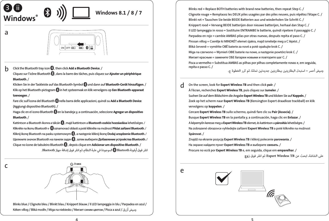 3bcaiiWindows®Click the Bluetooth tray icon   , then click Add a Bluetooth Device. /Cliquez sur l’icône Bluetooth   , dans la barre des tâches, puis cliquez sur Ajouter un périphérique Bluetooth. /Klicken Sie in der Taskleiste auf das Bluetooth-Symbol   und dann auf Bluetooth-Gerät hinzufügen. /Klik op het Bluetooth-pictogram   in het systeemvak en klik vervolgens op Een Bluetooth-apparaat toevoegen. /Fare clic sull’icona del Bluetooth   nella barra delle applicazioni, quindi su Add a Bluetooth Device (Aggiungi dispositivo Bluetooth). /Haga clic en el icono Bluetooth   en la bandeja y, a continuación, seleccione Agregar un dispositivo Bluetooth. /Kattintson a Bluetooth ikonra a tálcán   , majd kattintson a Bluetooth eszköz hozzáadása lehetőségre. /Klikněte na ikonu Bluetooth v    oznamovací oblasti a poté klikněte na možnost Přidat zařízení Bluetooth. /Kliknij ikonę Bluetooth na pasku systemowym   , a następnie kliknij ikonę Dodaj urządzenie Bluetooth. /Щелкните значок Bluetooth на панели задач   , затем выберите Добавление устройства Bluetooth. /Clique no ícone de tabuleiro Bluetooth   , depois clique em Adicionar um dispositivo Bluetooth. / .Bluetooth            Bluetooth   Blinks blue / Clignote bleu / Blinkt blau / Knippert blauw / Il LED lampeggia in blu / Parpadea en azul / Kéken villog / Bliká modře / Miga na niebiesko / Мигает синим цветом / Pisca a azul /   3 secsdeOn the screen, look for Expert Wireless TB and then click pair. /À l’écran, recherchez Expert Wireless TB, puis cliquez sur Jumeler. /Suchen Sie auf dem Bildschirm die Angabe Expert Wireless TB und klicken Sie auf Koppeln. /Zoek op het scherm naar Expert Wireless TB (Kensington Expert draadloze trackball) en klik vervolgens op koppelen. /Cercare Expert Wireless TB sullo schermo, quindi fare clic su Pair (Associa). /Busque Expert Wireless TB en la pantalla y, a continuación, haga clic en Enlazar. /A képernyőn keresse meg a Expert Wireless TB elemet, és kattintson a párosítás lehetőségre. /Na zobrazené obrazovce vyhledejte zařízení Expert Wireless TB a poté klikněte na možnost Spárovat. /Znajdź na ekranie pozycję Expert Wireless TB i kliknij polecenie parowania. /На экране найдите пункт Expert Wireless TB и выберите связать. /Procure no ecrã por Expert Wireless TB e, em seguida, clique em emparelhar. /    Expert Wireless TB    Blinks red = Replace BOTH batteries with brand new batteries, then repeat Step C. /Clignote rouge= Remplacez les DEUX piles usagées par des piles neuves, puis répétez l’étapeC. /Blinkt rot = Tauschen Sie beide BEIDE Batterien aus und wiederholen Sie Schritt C. /Knippert rood = Vervang BEIDE batterijen door nieuwe batterijen, herhaal dan Stap C. /Il LED lampeggia in rosso = Sostituire ENTRAMBE le batterie, quindi ripetere il passaggio C. /Parpadea en rojo = cambie AMBAS pilas por otras nuevas, después repita el paso C. /Pirosan villog = Cserélje ki MINDKÉT elemet újakra, majd ismételje meg a C lépést. /Bliká červeně = vyměňte OBĚ baterie za nové a poté opakujte krok C. /Miga na czerwono = Wymień OBIE baterie na nowe, a następnie powtórz krok C. /Мигает красным = замените ОБЕ батареи новыми и повторите шаг C. /Pisca a vermelho = Substitua AMBAS as pilhas por pilhas completamente novas e, em seguida, repita o passo C. /.         =  Windows 8.1 / 8 / 74 5
