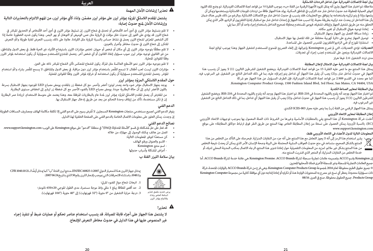 20 21ﺔﻴﺑﺮﻌﻟاﺔﻤﻬﻤﻟا نﺎﻣﻷا تادﺎﺷرإ !ﺮﻳﺬﺤﺗ  ﺔﻴﻟﺎﺘﻟا تاﺮﻳﺬﺤﺘﻟﺎﺑ ماﺰﺘﻟﻻا ﻢﻬﳌا ﻦﻣ ،رﺰﻴﻟ ﴍﺆﻣ يﺄﻛ ،اﺬﻟو .ﻦّﻤﻀﻣ رﺰﻴﻟ ﴍﺆﻣ ﲆﻋ رﺰﻴﻟ ﴍﺆ دّوﺰﳌا ﻠﺳﻼﻟا مﺪﻘﳌا ﻞﻤﺘﺸﻳ  :ﺔﺑﺎﺻإ ثوﺪﺣ ﻊﻨﳌ نﺎﻣﻷا تادﺎﺷرإو ﰲ ﴍﺎﺒﳌا ﻖﻳﺪﺤﺘﻟا وأ صﺎﺨﺷﻷا ﺪﺣأ ﻋأ ﰲ رﺰﻴﻠﻟا ﴍﺆﻣ ﻂﻴﻠﺴﺗ نإ .رﺰﻴﻠﻟا عﺎﻌﺷ ﰲ قﺪﺤﺗ وأ صﺎﺨﺷﻷا ﺪﺣأ ﻋأ ﰲ رﺰﻴﻠﻟا ﴍﺆﻣ ﻂﻴﻠﺴﺘﺑ ﻢﻘﺗ ﻻ  • اذإ ﺔﺻﺎﺧ ةرﻮﻄﺨﻟا ﺪﻳﺪﺷ نﻮﻜﻳ اﺬﻫو .ﴫﺒﻟا ﺮﻬﺑ وأ نﺎﻫﻮﺘﻟا وأ ﺾﻴﻣﻮﻟا ﻰﻤﻋ ﻞﺜﻣ ﺔﻳؤﺮﻟا ﰲ ﺖﻗﺆﻣ ﻞﻠﺧ ثوﺪﺣ ﱃإ رﻮﻔﻟا ﲆﻋ يدﺆﻳ ﺪﻗ رﺰﻴﻠﻟا عﺎﻌﺷ ضﺮﻌﺘﻟا وأ/و ﺔﻠﻳﻮﻃ ةﱰﻔﻟ ضﺮﻌﺘﻟا ﺐﺒﺴﺘﻳ ،ﻚﻟذ ﲆﻋ ةوﻼﻋ .ةدﺎﻴﻘﻟا ﻞﺜﻣ ﺔﻳؤﺮﻠﻟ ﺔﺒﺴﻨﻟﺎﺑ سﺎﺴﺣ طﺎﺸﻧ ﰲ ﻞﻤﻌﻳ رﺰﻴﻠﻟا عﺎﻌﺸﻟ ضّﺮﻌﳌا ﺺﺨﺸﻟا نﺎﻛ.ﻨﻴﻌﻟﺎﺑ راﴐأو ﺮﻃﺎﺨﻣ ثوﺪﺣ ﰲ رﺰﻴﻠﻟا عﺎﻌﺷ ﱃإ رﺮﻜﺘﳌا ،ﻖﻃﺎﻨﳌاو لوﺪﻟا ﺾﻌﺑ ﰲ .ﻂﻘﻓ ﺔﻴﺤﻟا ﻏ ءﺎﻴﺷﻷا حﺎﻀﻴﺘﺳﺎﺑ رﺰﻴﻠﻟا تاﴍﺆﻣ ﺺﺘﺨﺗ .ناﻮﻴﺣ وأ ﺺﺨﺷ وأ نﺎﻜﻣ يأ ﱃإ رﺰﻴﻠﻟا ﴍﺆﻣ ﻪﻴﺟﻮﺘﺑ ﺎًﻘﻠﻄﻣ ﻢﻘﺗ ﻻ  • رﺰﻴﻠﻟا ﴍﺆﳌ ﻪﻣاﺪﺨﺘﺳا نﻮﻜﻳ نأ ﺔﻴﻟوﺆﺴﻣ مﺪﺨﺘﺴﳌا/يﱰﺸﳌا ﻞﻤﺤﺘﻳ .ﺮﺧآ ﺺﺨﺷ يأ وأ نﻮﻧﺎﻘﻟا ذﺎﻔﻧإ لوﺆﺴﻣ بﻮﺻ رﺰﻴﻟ ﴍﺆﻣ ﻪﻴﺟﻮﺗ ﻮﻧﺎﻘﻟا ﻏ ﻦﻣ.ﺔﻴﻠﺤﳌا ﻧاﻮﻘﻠﻟ ﺎًﻘﻓو.ﻌﻟا ﲆﻋ ﻪﺗاذ ﴍﺎﺒﳌا عﺎﻌﺸﻟا ﺛﺄﺗ ﺲﻜﻌﻨﳌا عﺎﻌﺸﻠﻟ نﻮﻜﻳ .ةآﺮﳌا ﻞﺜﻣ ﺔﺴﻛﺎﻌﻟا ﺢﻄﺳﻷا ﻮﺤﻧ رﺰﻴﻠﻟا ﴍﺆﻣ ﻪﻴﺟﻮﺘﺑ ﻢﻘﺗ ﻻ  • ماﺪﺨﺘﺳا وأ/و ءاﴩﺑ ﴫُﻘﻠﻟ ﺢﻤﺴﻳ ﻻ ،ﻖﻃﺎﻨﳌاو لوﺪﻟا ﺾﻌﺑ ﰲ .ﺔﺒﻗاﺮﻣ نود رﺰﻴﻟ ﴍﺆﻣ ماﺪﺨﺘﺳﺎﺑ ﴫُﻘﻠﻟ ﺢﻤﺴﺗ ﻻ .لﺎﻔﻃأ ﺐﻌﻟ ﺖﺴﻴﻟ رﺰﻴﻠﻟا تاﴍﺆﻣ  •.ﺔﻴﻠﺤﳌا ﻧاﻮﻘﻠﻟ ﺎًﻘﻓو رﺰﻴﻠﻟا ﴍﺆﳌ هؤاﴍ وأ ﻪﻣاﺪﺨﺘﺳا نﻮﻜﻳ نأ ﺔﻴﻟوﺆﺴﻣ مﺪﺨﺘﺴﳌا/يﱰﺸﳌا ﻞﻤﺤﺘﻳ .ﴍﺆﳌارﺰﻴﻟ ﺮﺷﺆﻤﺑ دّوﺰﻤﻟا ﻲﻜﻠﺳﻼﻟا مﺪﻘﻤﻟا لﻮﺣ ﺔﻋﴪﺑ لﺎﺒﻘﺘﺳﻻا زﺎﻬﺠﺑ دﻮﺟﻮﳌا LED حﺎﺒﺼﻣ ﺾﻣﻮﻳ ،مﺪﻘﳌﺎﺑ رز ﺔﻄﻐﺿ ﻞﻛ ﻊﻣ .ﺮﻤﺣأو ﴬﺧأ ؛ﻧﻮﻟ رﺪﺼﻳ ﺪﺣاو ءﻮﺿ ﴍﺆﻣ لﺎﺒﻘﺘﺳﻻا زﺎﻬﺠﺑ ﺪﺟﻮﻳ  •.ﺔﻳرﺎﻄﺒﻟا ىﻮﺘﺴﻣ ضﺎﻔﺨﻧا ﱃإ ﺸﻴﻟ رز ﺔﻄﻐﺿ ﻞﻛ ﻊﻣ ﺮﻤﺣﻷا ءﻮﻀﻟﺎﺑ LED حﺎﺒﺼﻣ ﺾﻣﻮﻳ .ةﺪﻴﺟ ﺔﻳرﺎﻄﺒﻟا ﺔﻟﺎﺣ نأ ﱃإ ﺸﻴﻟ ﴬﺧﻷا نﻮﻠﻟﺎﺑ ﺔﻳرﺎﻄﺒﻟا ﺮﻤﻋ ةدﺎﻳﺰﻟ .ماﺪﺨﺘﺳﻻا ﻂﺳﻮﺘﻣ ﲆﻋ ﺪﻤﺘﻌﻳ اﺬﻫو .ﻪﻌﻣ ﺔﻘﻓﺮﳌا تﺎﻳرﺎﻄﺒﻟﺎﺑ مﺎﻋ ةﺪﳌ رﺰﻴﻟ ﴍﺆ دّوﺰﳌا ﻠﺳﻼﻟا مﺪﻘﳌا ﻞﻤﻌﻳ نأ ضﱰﻔﳌا ﻦﻣ  •.ﺎﻬﺑ لﺎﺒﻘﺘﺳﻻا زﺎﻬﺟ لﺎﺧدإ ﻖﻳﺮﻃ ﻦﻋ ﺪﻌﺑ ﻦﻋ ﻢﻜﺤﺘﻟا ةﺪﺣو فﺎﻘﻳإ ﻦﻣ ﺪﻛﺄﺗ ،ﺔﻣﺪﺨﺘﺴﻣ ﻦﻜﺗ  نإﻲﻨﻔﻟا ﻢﻋﺪﻟا ﺔﻠﻳﻮﻄﻟا تﺎﻓﺎﺴﻤﻟا ﻒﻳرﺎﺼﻣو ﻒﺗﺎﻬﻟا ﺔﻤﻟﺎﻜﻣ ﺔﻔﻠﻜﺗ ﻻإ ﻲﻨﻔﻟا ﻢﻋﺪﻟا ﻰﻠﻋ مﻮﺳر ضﺮﻔُﺗ ﻻ .ﻦﻴﻠﺠﺴﻤﻟا Kensington تﺎﺠﺘﻨﻣ ﻲﻣﺪﺨﺘﺴﻣ ﻊﻴﻤﺠﻟ ﻲﻨﻔﻟا ﻢﻋﺪﻟا ﺮﻓﻮﺘﻳ.ﻞﻴﻟﺪﻟا اﺬﻬﻟ ﺔﻴﻔﻠﺨﻟا ﺔﺤﻔﺼﻟا ﻰﻠﻋ ﻲﻨﻔﻟا ﻢﻋﺪﻟﺎﺑ ﺔﺻﺎﺨﻟا لﺎﺼﺗﻻا تﺎﻣﻮﻠﻌﻣ ﻰﻠﻋ رﻮﺜﻌﻟا ﻦﻜﻤﻳ .تﺪﺟو نإﻲﻨﻔﻟا ﻢﻋﺪﻟا ﺢﺋﺎﺼﻧ.www.support.kensington.com :ﺐﻳﻮﻟا ﲆﻋ Kensington ﻊﻗﻮﻣ ﲆﻋ “ﻢﻋﺪﻟا” ﺔﻘﻄﻨﻣ ﰲ “(FAQ) ﺔﻟواﺪﺘﳌا ﺔﻠﺌﺳﻷا” ﻢﺴﻗ ﰲ ﻚﺘﻠﻜﺸﳌ ﻞﺣ ﲆﻋ ﻌﺗ ﺪﻗ  •ﻪﻟﻼﺧ ﻦﻣ كزﺎﻬﺟ ﱃإ لﻮﺻﻮﻟا ﻚﻨﻜ ﻒﺗﺎﻫ ﻦﻣ ﻞﺼﺗا  •:ﺔﻴﻟﺎﺘﻟا تﺎﻣﻮﻠﻌﳌا ﻓﻮﺘﻟ اًﺪﻌﺘﺴﻣ ﻦﻛ  •ﻒﺗﺎﻬﻟا ﻢﻗرو ناﻮﻨﻌﻟاو ﻢﺳﻻا -    Kensington ﺞﺘﻨﻣ ﻢﺳا -    ﺎﻬﺛوﺪﺣ بﺎﺒﺳأو ﺔﻠﻜﺸﳌا ضاﺮﻋأ -    ب ﺔﺌﻔﻟا رﺰﻴﻠﻟا ﺔﻣﻼﺳ نﺎﻴﺑ CFR 1040.10 21 ـﻟ ﺎ ًﻀﻳأ ﻞﺜﺘ ﻛ “ب” ﺔﺌﻔﻟا رﺰﻴﻟ ﺞﺘﻨﻣ ،EN/IEC 60825-1:2007 ﱄوﺪﻟا رﺎﻴﻌﻤﻠﻟ اﺬﻫ رﺰﻴﻠﻟا زﺎﻬﺟ ﻞﺜﺘ:2007 06 24 ﺦﻳرﺎﺘﺑ يﺬﻟا 50 ﻢﻗر رﺰﻴﻠﻟا رﺎﻌﺷإ ﺐﺟﻮ ﻲﺘﻟا تﺎﻓاﺮﺤﻧﻻا ءﺎﻨﺜﺘﺳﺎﺑ ،1040.1و؛ﺮﳌا ءﻮﻀﻠﻟ ٍزاﻮﻣ عﺎﻌﺷ ثﺎﻌﺒﻧا  .1؛ﱰﻣﻮﻧﺎﻧ 650±20 ﻲﺟﻮﳌا لﻮﻄﻟا ىﺪﻣ ،ةﺮﻤﺘﺴﻣ ﺔﺟﻮﻣ طاو ﲇﻠﻣ 1 ﻎﻠﺒﻳ ﺔﻗﺎﻄﻠﻟ ﴡﻗأ ﺪﺣ  .2.(ﺖﻳﺎﻬﻧﺮﻬﻓ 104°) ﺔﻳﻮﺌﻣ 40° ﱃإ (ﺖﻳﺎﻬﻧﺮﻬﻓ 32°) ﺔﻳﻮﺌﻣ 0° ﻦﻣ ﻞﻴﻐﺸﺘﻟا ةراﺮﺣ ﺔﺟرد .3   !ﺮﻳﺬﺤﺗ   ءاﺮﺟإ ﺬﻴﻔﻨﺗ وأ ﻂﺒﺿ تﺎﻴﻠﻤﻋ وأ ﻢﻜﺤﺗ ﺮﺻﺎﻨﻋ ماﺪﺨﺘﺳا ﺐﺒﺴﺘﻳ ﺪﻗ .ﺔﻧﺎﻴﺼﻠﻟ ﺔﻠﺑﺎﻗ ءاﺰﺟأ ﻰﻠﻋ زﺎﻬﺠﻟا اﺬﻫ ﻞﻤﺘﺸﻳ ﻻ .عﺎﻌﺷﻺﻟ ضﺮﻌﺘﻟا ﺮﻃﺎﺨﻣ ثوﺪﺣ ﻲﻓ ﻞﻴﻟﺪﻟا اﺬﻫ ﻲﻓ ﺎﻬﻴﻠﻋ صﻮﺼﻨﻤﻟا ﺮﻴﻏﺔﻴﻜﻠﺳﻼﻟا تاددﺮﺘﻟا ﻞﺧاﺪﺗ لﻮﺣ ﺔﻴﻟارﺪﻴﻔﻟا تﻻﺎﺼﺗﻻا ﺔﻨﺠﻟ نﺎﻴﺑ دﻮﻴﻘﻟا ﻚﻠﺗ ﻊﺿو ﻢﺗ .ﺔﻴﻟارﺪﻴﻔﻟا تﻻﺎﺼﺗﻻا ﺔﻨﺠﻟ ﺪﻋاﻮﻗ ﻦﻣ ١٥ ةﺮﻘﻔﻟا ﺐﺟﻮ ،«ب» ﺔﺌﻔﻟا ﻦﻣ ﺔﻴﻤﻗﺮﻟا ةﺰﻬﺟﻷا دﻮﻴﻘﻟ ﻞﺜﺘ ﻪﻧأ ﺒﺗو زﺎﻬﺠﻟا اﺬﻫ رﺎﺒﺘﺧا ﻢﺗ :ﺔﻈﺣﻼﻣ نأ ﻦﻜو ﺎﻬﻣﺪﺨﺘﺴﻳو ﺔﻴﻜﻠﺳﻼﻟا تﺎﺟﻮﳌا تاددﺮﺗ ﻦﻣ ﺔﻗﺎﻃ زﺎﻬﺠﻟا اﺬﻫ ﺪﻟﻮﻳ .ﺔﻴﻨﻜﺴﻟا ﻖﻃﺎﻨﳌا ﰲ ﺐﻴﻛﱰﻟا ﺪﻨﻋ رﺎﺿ ﻞﺧاﺪﺗ ثوﺪﺣ ﺪﺿ ﺔﻟﻮﻘﻌﳌا ﺔﻳﺤﻟا ﻓﻮﺘﻟ نﺿ كﺎﻨﻫ ﺲﻴﻠﻓ ،ﻚﻟذ ﻦﻣ ﻢﻏﺮﻟﺎﺑو .ﺔﻴﻜﻠﺳﻼﻟا تﻻﺎﺼﺗﻻا ﻊﻣ رﺎﺿ ﻞﺧاﺪﺗ ثوﺪﺣ ﰲ ﺐﺒﺴﺘﻳ ﺪﻘﻓ ،تﻴﻠﻌﺘﻟا ﻊﻣ ﻖﻓاﻮﺘﻳ ﺎ ﻪﻣاﺪﺨﺘﺳاو ﻪﺒﻴﻛﺮﺗ ﻢﺘﻳ  اذإو ،ﺎﻬﻌﺸﻳ ﻦﻜ يﺬﻟا ﺮﻣﻷا ،ﻮﻳداﺮﻟا وأ نﻮﻳﺰﻔﻠﺘﻟا ةرﺎﺷإ لﺎﺒﻘﺘﺳا ﻊﻣ رﺎﺿ ﻞﺧاﺪﺗ ثاﺪﺣإ ﰲ زﺎﻬﺠﻟا اﺬﻫ ﺐﺒﺴﺗ اذإ .ﺔﻨﻴﻌﻣ ﺔﻘﻳﺮﻄﺑ ﻪﺒﻴﻛﺮﺗ ﺪﻨﻋ ثﺪﺤﻳ ﻦﻟ ﻞﺧاﺪﺘﻟا اﺬﻫ نﺄﺑ:ﲇﻳ ﻣ ﻛأ وأ ﺪﺣاو ءاﺮﺟإ ماﺪﺨﺘﺳﺎﺑ ﻞﺧاﺪﺘﻟا ﺢﻴﺤﺼﺗ ﺔﻟوﺎﺤ مﺪﺨﺘﺴﳌا ﴅﻮﻴﻓ ،ﻪﻠﻴﻐﺸﺗ فﺎﻘﻳإو زﺎﻬﺠﻟا ﻞﻴﻐﺸﺗ ﻖﻳﺮﻃ ﻦﻋ ﻪﻨﻣ ﻖﻘﺤﺘﻟا.ﻪﻧﺎﻜﻣ ﻴﻐﺗ وأ لﺎﺒﻘﺘﺳﻻا اﻮﻫ ﻪﻴﺟﻮﺗ ةدﺎﻋإ  •.لﺎﺒﻘﺘﺳﻻا زﺎﻬﺟو زﺎﻬﺠﻟا ﺑ ﻞﺼﻔﻟا ﺔﻓﺎﺴﻣ ةدﺎﻳز  •.لﺎﺒﻘﺘﺳﻻا زﺎﻬﺟ ﺎﻬﺑ ﻞﺼﺘﳌا ﻚﻠﺗ ﻦﻋ ﺔﻔﻠﺘﺨﻣ ﺔﻴﺑﺮﻬﻛ ةﺮﺋاد ﲆﻋ جﺮﺨ زﺎﻬﺠﻟا ﻞﻴﺻﻮﺗ  •.ةﺪﻋﺎﺴﳌا ﲆﻋ لﻮﺼﺤﻠﻟ سﺮﻤﺘﳌا نﻮﻳﺰﻔﻠﺘﻟا/ﻮﻳداﺮﻟا ﻲﻨﻓ وأ عزﻮﳌا ةرﺎﺸﺘﺳا  • ﺔﻨﺠﻟ ﺢﺋاﻮﻟ ﺐﺟﻮ اﺬﻫو زﺎﻬﺠﻟا ﻞﻴﻐﺸﺘﻟ مﺪﺨﺘﺴﻤﻠﻟ حﻮﻨﻤﳌا ﺢﻳﴫﺘﻟا ءﺎﻐﻟإ ﱃإ ،ﺎﻬﺋاﺮﺟﺈﺑ Kensington حﴫﺗ  ﻲﺘﻟا ،تﻼﻳﺪﻌﺘﻟا يدﺆﺗ :تﻼﻳﺪﻌﺘﻟا.تﻼﻳﺪﻌﺗ يأ ءاﺮﺟإ ﺐﻨﺠﺗ مﺪﺨﺘﺴﳌا ﲆﻋ ﻌﺘﻳو ﺔﻴﻟارﺪﻴﻔﻟا تﻻﺎﺼﺗﻻاﺰﺗﺮﻫ ﺎﻐﻴﻏ 2.4 :ﻞﻴﻐﺸﺘﻟا ددﺮﺗ ىﺪﻣﺔﻘﺑﺎﻄﻤﻟا نﻼﻋﻹ لﺎﺜﺘﻣﻻا لﻮﺣ ﺔﻴﻟارﺪﻴﻔﻟا تﻻﺎﺼﺗﻻا ﺔﻨﺠﻟ نﺎﻴﺑ اﺬﻫ ﺐﺒﺴﺘﻳ نأ زﻮﺠﻳ ﻻ (1) :ﻦﻴﻴﻟﺎﺘﻟا ﻦﻴﻃﺮﺸﻠﻟ ﻞﻴﻐﺸﺘﻟا ﻊﻀﺨﻳو .ﺔﻴﻟارﺪﻴﻔﻟا تﻻﺎﺼﺗﻻا ﺔﻨﺠﻟ ﺪﻋاﻮﻗ ﻦﻣ 15 ةﺮﻘﻔﻟا ﻪﻴﻠﻋ ﺺﻨﺗ ﺎﻣ ﻊﻣ ﺞﺘﻨﻤﻟا اﺬﻫ ﻞﺜﺘﻤﻳ .ﻪﻴﻓ بﻮﻏﺮﻤﻟا ﺮﻴﻏ ﻞﻴﻐﺸﺘﻟا ﻦﻋ ﺞﺗﺎﻨﻟا ﻞﺧاﺪﺘﻟا ﻚﻟذ ﻲﻓ ﺎﻤﺑ ،ﻪﻴﻠﻋ هؤاﺮﺟإ ﻢﺘﻳ ﻞﺧاﺪﺗ يأ زﺎﻬﺠﻟا اﺬﻫ ﻞﺒﻘﻳ نأ ﺐﺠﻳ (2)و ،رﺎﺿ ﻞﺧاﺪﺗ ثوﺪﺣ ﻲﻓ زﺎﻬﺠﻟاﺔﻛﺮﺷ ﻮﻫ زﺎﻬﺠﻟا اﺬﻫ ﻦﻋ لوﺆﺴﻤﻟا فﺮﻄﻟا نﺈﻓ ،ﺔﻴﻟارﺪﻴﻔﻟا تﻻﺎﺼﺗﻻا ﺔﻨﺠﻟ ﺪﻋاﻮﻗ ﻦﻣ 2.909 ﻢﺴﻘﻟا ﻲﻓ دﺪﺤﻣ ﻮﻫ ﺎﻤﻛ .Kensington Computer Product Group, 1500 Fashion Island Blvd, 3rd Floor, San Mateo, CA 94404, USA ﺔﻳﺪﻨﻜﻟا ﺔﻋﺎﻨﺼﻟا ﺮﻴﻳﺎﻌﻤﻟ ﺔﻘﺑﺎﻄﻤﻟا نﺎﻴﺑ ﻞﻴﻐﺸﺘﻟا ﻊﻀﺨﻳو .RSS-210 ﻲﻓ ةدﺪﺤﻤﻟا دﻮﻴﻘﻟﺎﺑ مﺰﺘﻠﻳ ﻪﻧأ ﺪﺟوو زﺎﻬﺠﻟا اﺬﻫ رﺎﺒﺘﺧا ﻢﺗ .RSS-210 ﻲﻓ ةدﺪﺤﻤﻟا دﻮﻴﻘﻟﺎﺑ مﺰﺘﻠﻳ ﻪﻧأ ﺪﺟوو زﺎﻬﺠﻟا اﺬﻫ رﺎﺒﺘﺧا ﻢﺗ ﻞﻴﻐﺸﺘﻟا ﻦﻋ ﺞﺗﺎﻨﻟا ﻞﺧاﺪﺘﻟا ﻚﻟذ ﻲﻓ ﺎﻤﺑ ،ﻞﺧاﺪﺗ يأ زﺎﻬﺠﻟا اﺬﻫ ﻞﺒﻘﻳ نأ ﺐﺠﻳ (2)و ،ﻞﺧاﺪﺗ ثوﺪﺣ ﻲﻓ زﺎﻬﺠﻟا اﺬﻫ ﺐﺒﺴﺘﻳ نأ زﻮﺠﻳ ﻻ (1) :ﻦﻴﻴﻟﺎﺘﻟا ﻦﻴﻃﺮﺸﻠﻟ.ﻪﻴﻓ بﻮﻏﺮﻤﻟا ﺮﻴﻏ.يﺪﻨﻜﻟا ICES-003 رﺎﻴﻌﻣ ﻪﻴﻠﻋ ﺺﻨﻳ ﺎﻤﺑ [ب] ﺔﺌﻔﻟا ﻦﻣ ﻲﻤﻗﺮﻟا زﺎﻬﺠﻟا اﺬﻫ ﻞﺜﺘﻤﻳﻲﺑوروﻷا دﺎﺤﺗﻻا ﺮﻴﻳﺎﻌﻤﻟ ﺔﻘﺑﺎﻄﻤﻟا نﻼﻋإ ﻲﺑوروﻷا دﺎﺤﺗﻻا تﺎﻬﻴﺟﻮﺗ ﺐﺟﻮﻤﺑ ﺎﻬﺑ لﻮﻤﻌﻤﻟا ﺔﻠﺼﻟا تاذ طوﺮﺸﻟا ﻦﻣ ﺎﻫﺮﻴﻏو ﺔﻴﺳﺎﺳﻷا تﺎﺒﻠﻄﺘﻤﻟﺎﺑ ﻲﻔﻳ ﺞﺘﻨﻤﻟا اﺬﻫ نأ Kensington ﺔﻛﺮﺷ ﺖﻨﻠﻋأ ﻊﻗﻮﻣ ﻰﻠﻋ «ﺔﻘﺑﺎﻄﻤﻟا ﻖﺋﺎﺛو» طﺎﺒﺗرا قﻮﻓ ﺮﻘﻨﻟا ﻖﻳﺮﻃ ﻦﻋ ﺞﺘﻨﻤﻟا اﺬﻬﺑ صﺎﺨﻟا ﺔﻘﺑﺎﻄﻤﻟا نﻼﻋإ ﻦﻣ ﺔﺨﺴﻧ ﻰﻠﻋ لﻮﺼﺤﻟا ﻦﻜﻤﻳ ،ﺎﺑوروﻷ ﺔﺒﺴﻨﻟﺎﺑ .(EC)www.support.kensington.com:ﻂﻘﻓ ﻲﺑوروﻷا دﺎﺤﺗﻻا ﻲﻓ ءﺎﻀﻋﻷا لوﺪﻠﻟ ﺔﻴﻟﺎﺘﻟا تﺎﻣﻮﻠﻌﻤﻟا اﺬﻫ ﻦﻣ ﺺﻠﺨﺘﻟا ﻦﻣ ﺪﻛﺄﺘﻟا ﻰﻠﻋ ﻚﺻﺮﺤﺒﻓ .ﺔﻴﻟﺰﻨﻤﻟا تﺎﻳﺎﻔﻨﻟا ﻦﻣ ءﺰﺟ ﻪﻧأ ﻰﻠﻋ ﺞﺘﻨﻤﻟا اﺬﻫ ﻊﻣ ﻞﻣﺎﻌﺘﻟا زﻮﺠﻳ ﻻ ﻪﻧأ ﻰﻟإ ﺰﻣﺮﻟا اﺬﻫ ماﺪﺨﺘﺳا ﺮﻴﺸﻳ ﺺﻠﺨﺘﻟا ﺔﺠﻴﺘﻧ ثﺪﺤﻳ نأ ﻦﻜﻤﻳ يﺬﻟا ﺮﻣﻷا ،نﺎﺴﻧﻹا ﺔﺤﺻو ﺔﺌﻴﺒﻟا ﻰﻠﻋ ﺔﻠﻤﺘﺤﻤﻟا ﺔﻴﺒﻠﺴﻟا ﺐﻗاﻮﻌﻟا ثوﺪﺣ ﻊﻨﻣ ﻲﻓ ﺪﻋﺎﺴﺘﺳ ،ﺢﻴﺤﺼﻟا ﻞﻜﺸﻟﺎﺑ ﺞﺘﻨﻤﻟا وأ ،ﻚﻳﺪﻟ ﻲﻠﺤﻤﻟا ﺔﻨﻳﺪﻤﻟا ﺐﺘﻜﻤﺑ لﺎﺼﺗﻻا ءﺎﺟﺮﻟا ،ﺞﺘﻨﻤﻟا اﺬﻫ ﺮﻳوﺪﺗ ةدﺎﻋإ لﻮﺣ ﺔﻴﻠﻴﺼﻔﺘﻟا تﺎﻣﻮﻠﻌﻤﻟا ﻦﻣ ﺪﻳﺰﻤﻟ .ﻢﺋﻼﻣ ﺮﻴﻏ ﻞﻜﺸﺑ ﺞﺘﻨﻤﻟا اﺬﻫ ﻦﻣ.ﻪﻨﻣ ﺞﺘﻨﻤﻟا ﺖﻳﺮﺘﺷا يﺬﻟا ﺮﺠﺘﻤﻟا وأ ،ﺔﻴﻟﺰﻨﻤﻟا تﺎﻳﺎﻔﻨﻟا ﻦﻣ ﺺﻠﺨﺘﻟا ﺔﻣﺪﺧ ﺎﻣأ .ACCO Brands ﺔﻛﴩﻟ ﺔﻣﺪﺧ ﺔﻣﻼﻋ ﻲﻫ Kensington Promise .ACCO Brands ﺔﻛﴩﻟ ﺔﻠﺠﺴﻣ ﺔﻳرﺎﺠﺗ تﺎﻣﻼﻋ ﻪﻤﻴﻤﺼﺗو ACCO ﻢﺳاو Kensington نإ.ﻴﻨﻌﳌا ﺎﻬﺑﺎﺤﺻﻷ ﻚﻠﻤﻓ ىﺮﺧﻷا ﺔﻠﺠﺴﳌا ﻏو ﺔﻠﺠﺴﳌا ﺔﻳرﺎﺠﺘﻟا تﺎﻣﻼﻌﻟا ﻊﻴﻤﺟ ﺔﻛﴍ ،ةﺪﺤﺘﳌا تﺎﻳﻻﻮﻟﺎﺑ ACCO Brands ﺔﻛﴍ ﻦﻣ عﺮﻓ ﻲﻫو ،Kensington Computer Products Group ﺔﻋﻮﻤﺠﳌ 2016 مﺎﻌﻟ ﺔﻇﻮﻔﺤﻣ ﻊﺒﻄﻟا قﻮﻘﺣ ﻊﻴﻤﺟ © Kensington Computer ﺔﻋﻮﻤﺠﻣ ﻦﻣ ﺔﻴﺑﺎﺘﻛ ﺔﻘﻓاﻮﻣ يأ نود ﻪﺟﺎﺘﻧإ ةدﺎﻋإ وأ هراﺮﻜﺗ وأ ،ﺎﻨﻫ ةدراﻮﻟا تﺎﻳﻮﺘﺤﻤﻠﻟ ﻪﺑ حﴫﻣ ﻏ ﺦﺴﻧ يأ ﺮﻈﺤﻳ .ةدوﺪﺤﻣ ﺔﻴﻟوﺆﺴﻣ تاذ08/16 .ﺼﻟا ﰲ ﻊﻨﺻ .ﺔﻇﻮﻔﺤﻣ قﻮﻘﺤﻟا ﻊﻴﻤﺟ .Products Group