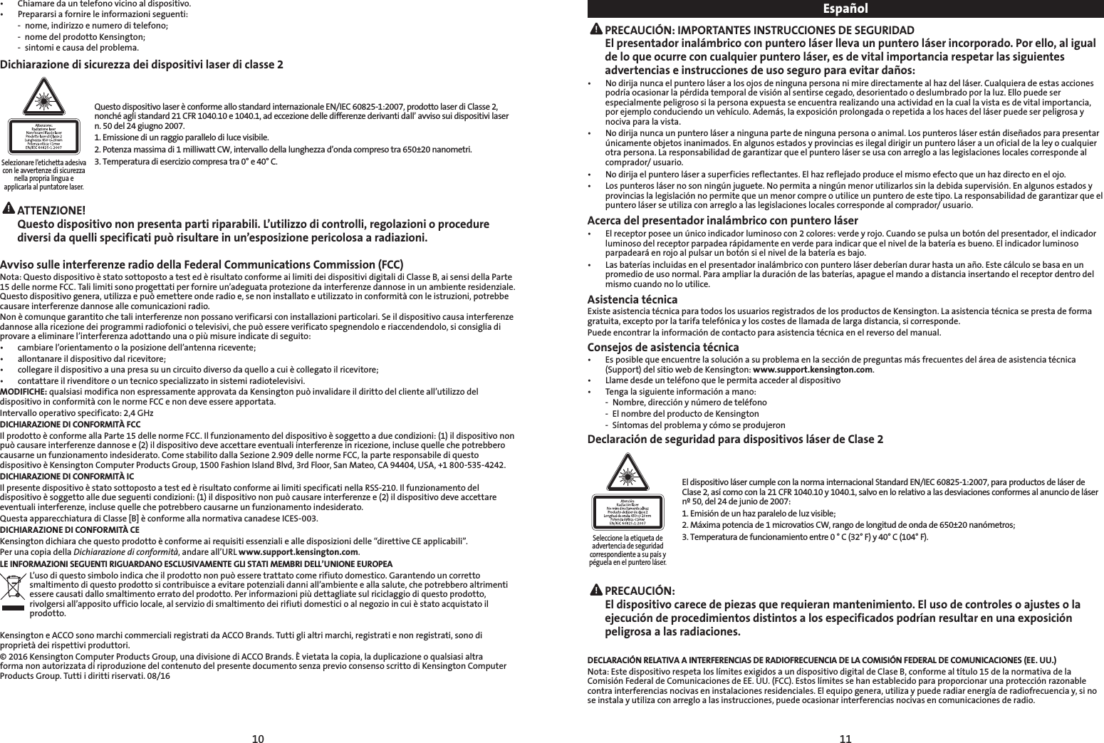 10 11•  Chiamare da un telefono vicino al dispositivo.•   Prepararsi a fornire le informazioni seguenti:  -  nome, indirizzo e numero di telefono;  -  nome del prodotto Kensington;  -  sintomi e causa del problema.Dichiarazione di sicurezza dei dispositivi laser di classe 2Selezionare l’etichetta adesivacon le avvertenze di sicurezzanella propria lingua eapplicarla al puntatore laser.Questo dispositivo laser è conforme allo standard internazionale EN/IEC 60825-1:2007, prodotto laser di Classe 2, nonché agli standard 21 CFR 1040.10 e 1040.1, ad eccezione delle differenze derivanti dall’ avviso sui dispositivi laser n. 50 del 24 giugno 2007.1. Emissione di un raggio parallelo di luce visibile.2. Potenza massima di 1 milliwatt CW, intervallo della lunghezza d’onda compreso tra 650±20 nanometri. 3. Temperatura di esercizio compresa tra 0° e 40° C. ATTENZIONE!   Questo dispositivo non presenta parti riparabili. L’utilizzo di controlli, regolazioni o procedure diversi da quelli specificati può risultare in un’esposizione pericolosa a radiazioni.Avviso sulle interferenze radio della Federal Communications Commission (FCC)Nota: Questo dispositivo è stato sottoposto a test ed è risultato conforme ai limiti dei dispositivi digitali di Classe B, ai sensi della Parte  15 delle norme FCC. Tali limiti sono progettati per fornire un’adeguata protezione da interferenze dannose in un ambiente residenziale.  Questo dispositivo genera, utilizza e può emettere onde radio e, se non installato e utilizzato in conformità con le istruzioni, potrebbe  causare interferenze dannose alle comunicazioni radio.Non è comunque garantito che tali interferenze non possano verificarsi con installazioni particolari. Se il dispositivo causa interferenze  dannose alla ricezione dei programmi radiofonici o televisivi, che può essere verificato spegnendolo e riaccendendolo, si consiglia di provare a eliminare l’interferenza adottando una o più misure indicate di seguito: •  cambiare l’orientamento o la posizione dell’antenna ricevente;•   allontanare il dispositivo dal ricevitore;•    collegare il dispositivo a una presa su un circuito diverso da quello a cui è collegato il ricevitore;•    contattare il rivenditore o un tecnico specializzato in sistemi radiotelevisivi.MODIFICHE: qualsiasi modifica non espressamente approvata da Kensington può invalidare il diritto del cliente all’utilizzo del dispositivo in conformità con le norme FCC e non deve essere apportata.Intervallo operativo specificato: 2,4 GHzDICHIARAZIONE DI CONFORMITÀ FCCIl prodotto è conforme alla Parte 15 delle norme FCC. Il funzionamento del dispositivo è soggetto a due condizioni: (1) il dispositivo non può causare interferenze dannose e (2) il dispositivo deve accettare eventuali interferenze in ricezione, incluse quelle che potrebbero causarne un funzionamento indesiderato. Come stabilito dalla Sezione 2.909 delle norme FCC, la parte responsabile di questo dispositivo è Kensington Computer Products Group, 1500 Fashion Island Blvd, 3rd Floor, San Mateo, CA 94404, USA, +1 800-535-4242.DICHIARAZIONE DI CONFORMITÀ ICIl presente dispositivo è stato sottoposto a test ed è risultato conforme ai limiti specificati nella RSS-210. Il funzionamento del dispositivo è soggetto alle due seguenti condizioni: (1) il dispositivo non può causare interferenze e (2) il dispositivo deve accettare eventuali interferenze, incluse quelle che potrebbero causarne un funzionamento indesiderato.Questa apparecchiatura di Classe [B] è conforme alla normativa canadese ICES-003.DICHIARAZIONE DI CONFORMITÀ CEKensington dichiara che questo prodotto è conforme ai requisiti essenziali e alle disposizioni delle “direttive CE applicabili”.Per una copia della Dichiarazione di conformità, andare all’URL www.support.kensington.com.LE INFORMAZIONI SEGUENTI RIGUARDANO ESCLUSIVAMENTE GLI STATI MEMBRI DELL’UNIONE EUROPEAL’uso di questo simbolo indica che il prodotto non può essere trattato come rifiuto domestico. Garantendo un corretto smaltimento di questo prodotto si contribuisce a evitare potenziali danni all’ambiente e alla salute, che potrebbero altrimenti essere causati dallo smaltimento errato del prodotto. Per informazioni più dettagliate sul riciclaggio di questo prodotto, rivolgersi all’apposito ufficio locale, al servizio di smaltimento dei rifiuti domestici o al negozio in cui è stato acquistato il prodotto.Kensington e ACCO sono marchi commerciali registrati da ACCO Brands. Tutti gli altri marchi, registrati e non registrati, sono di proprietà dei rispettivi produttori.© 2016 Kensington Computer Products Group, una divisione di ACCO Brands. È vietata la copia, la duplicazione o qualsiasi altra forma non autorizzata di riproduzione del contenuto del presente documento senza previo consenso scritto di Kensington Computer Products Group. Tutti i diritti riservati. 08/16Español PRECAUCIÓN: IMPORTANTES INSTRUCCIONES DE SEGURIDAD El presentador inalámbrico con puntero láser lleva un puntero láser incorporado. Por ello, al igual de lo que ocurre con cualquier puntero láser, es de vital importancia respetar las siguientes advertencias e instrucciones de uso seguro para evitar daños:•   No dirija nunca el puntero láser a los ojos de ninguna persona ni mire directamente al haz del láser. Cualquiera de estas acciones podría ocasionar la pérdida temporal de visión al sentirse cegado, desorientado o deslumbrado por la luz. Ello puede ser especialmente peligroso si la persona expuesta se encuentra realizando una actividad en la cual la vista es de vital importancia, por ejemplo conduciendo un vehículo. Además, la exposición prolongada o repetida a los haces del láser puede ser peligrosa y nociva para la vista.•   No dirija nunca un puntero láser a ninguna parte de ninguna persona o animal. Los punteros láser están diseñados para presentar únicamente objetos inanimados. En algunos estados y provincias es ilegal dirigir un puntero láser a un oficial de la ley o cualquier otra persona. La responsabilidad de garantizar que el puntero láser se usa con arreglo a las legislaciones locales corresponde al comprador/ usuario.•   No dirija el puntero láser a superficies reflectantes. El haz reflejado produce el mismo efecto que un haz directo en el ojo.•   Los punteros láser no son ningún juguete. No permita a ningún menor utilizarlos sin la debida supervisión. En algunos estados y provincias la legislación no permite que un menor compre o utilice un puntero de este tipo. La responsabilidad de garantizar que el puntero láser se utiliza con arreglo a las legislaciones locales corresponde al comprador/ usuario.Acerca del presentador inalámbrico con puntero láser•   El receptor posee un único indicador luminoso con 2 colores: verde y rojo. Cuando se pulsa un botón del presentador, el indicador luminoso del receptor parpadea rápidamente en verde para indicar que el nivel de la batería es bueno. El indicador luminoso parpadeará en rojo al pulsar un botón si el nivel de la batería es bajo.•   Las baterías incluidas en el presentador inalámbrico con puntero láser deberían durar hasta un año. Este cálculo se basa en un  promedio de uso normal. Para ampliar la duración de las baterías, apague el mando a distancia insertando el receptor dentro del  mismo cuando no lo utilice.Asistencia técnicaExiste asistencia técnica para todos los usuarios registrados de los productos de Kensington. La asistencia técnica se presta de forma gratuita, excepto por la tarifa telefónica y los costes de llamada de larga distancia, si corresponde.Puede encontrar la información de contacto para asistencia técnica en el reverso del manual.Consejos de asistencia técnica•   Es posible que encuentre la solución a su problema en la sección de preguntas más frecuentes del área de asistencia técnica (Support) del sitio web de Kensington: www.support.kensington.com.•  Llame desde un teléfono que le permita acceder al dispositivo•  Tenga la siguiente información a mano:  -  Nombre, dirección y número de teléfono  -  El nombre del producto de Kensington  -  Síntomas del problema y cómo se produjeronDeclaración de seguridad para dispositivos láser de Clase 2Seleccione la etiqueta deadvertencia de seguridadcorrespondiente a su país ypéguela en el puntero láser.El dispositivo láser cumple con la norma internacional Standard EN/IEC 60825-1:2007, para productos de láser de Clase 2, así como con la 21 CFR 1040.10 y 1040.1, salvo en lo relativo a las desviaciones conformes al anuncio de láser nº 50, del 24 de junio de 2007:1. Emisión de un haz paralelo de luz visible;2. Máxima potencia de 1 microvatios CW, rango de longitud de onda de 650±20 nanómetros;3. Temperatura de funcionamiento entre 0 ° C (32° F) y 40° C (104° F). PRECAUCIÓN:  El dispositivo carece de piezas que requieran mantenimiento. El uso de controles o ajustes o la  ejecución de procedimientos distintos a los especificados podrían resultar en una exposición peligrosa a las radiaciones.DECLARACIÓN RELATIVA A INTERFERENCIAS DE RADIOFRECUENCIA DE LA COMISIÓN FEDERAL DE COMUNICACIONES (EE. UU.)Nota: Este dispositivo respeta los límites exigidos a un dispositivo digital de Clase B, conforme al título 15 de la normativa de la Comisión Federal de Comunicaciones de EE. UU. (FCC). Estos límites se han establecido para proporcionar una protección razonable contra interferencias nocivas en instalaciones residenciales. El equipo genera, utiliza y puede radiar energía de radiofrecuencia y, si no se instala y utiliza con arreglo a las instrucciones, puede ocasionar interferencias nocivas en comunicaciones de radio.