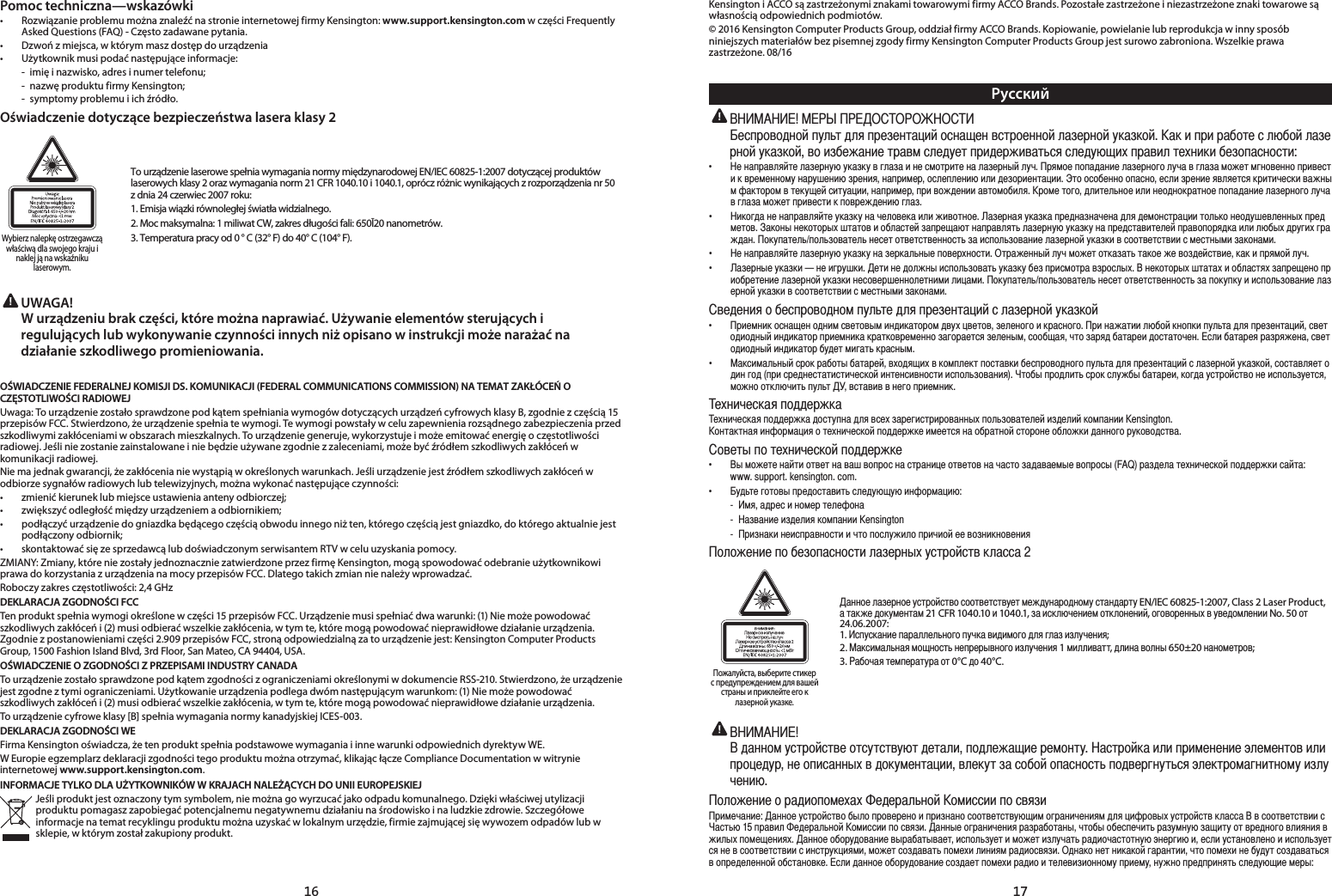 16 17Pomoc techniczna—wskazówki•   Rozwiązanie problemu można znaleźć na stronie internetowej firmy Kensington: www.support.kensington.com w części Frequently Asked Questions (FAQ) - Często zadawane pytania.•  Dzwoń z miejsca, w którym masz dostęp do urządzenia•   Użytkownik musi podać następujące informacje:  -  imię i nazwisko, adres i numer telefonu;  -  nazwę produktu firmy Kensington;  -  symptomy problemu i ich źródło.Oświadczenie dotyczące bezpieczeństwa lasera klasy 2Wybierz nalepkę ostrzegawcząwłaściwą dla swojego kraju i naklej ją na wskaźniku laserowym.To urządzenie laserowe spełnia wymagania normy międzynarodowej EN/IEC 60825-1:2007 dotyczącej produktów laserowych klasy 2 oraz wymagania norm 21 CFR 1040.10 i 1040.1, oprócz różnic wynikających z rozporządzenia nr 50 z dnia 24 czerwiec 2007 roku:1. Emisja wiązki równoległej światła widzialnego.2. Moc maksymalna: 1 miliwat CW, zakres długości fali: 650Ī20 nanometrów.3. Temperatura pracy od 0 ° C (32° F) do 40° C (104° F). UWAGA!   W urządzeniu brak części, które można naprawiać. Używanie elementów sterujących i regulujących lub wykonywanie czynności innych niż opisano w instrukcji może narażać na działanie szkodliwego promieniowania.OŚWIADCZENIE FEDERALNEJ KOMISJI DS. KOMUNIKACJI (FEDERAL COMMUNICATIONS COMMISSION) NA TEMAT ZAKŁÓCEŃ O CZĘSTOTLIWOŚCI RADIOWEJUwaga: To urządzenie zostało sprawdzone pod kątem spełniania wymogów dotyczących urządzeń cyfrowych klasy B, zgodnie z częścią 15 przepisów FCC. Stwierdzono, że urządzenie spełnia te wymogi. Te wymogi powstały w celu zapewnienia rozsądnego zabezpieczenia przed szkodliwymi zakłóceniami w obszarach mieszkalnych. To urządzenie generuje, wykorzystuje i może emitować energię o częstotliwości radiowej. Jeśli nie zostanie zainstalowane i nie będzie używane zgodnie z zaleceniami, może być źródłem szkodliwych zakłóceń w komunikacji radiowej.Nie ma jednak gwarancji, że zakłócenia nie wystąpią w określonych warunkach. Jeśli urządzenie jest źródłem szkodliwych zakłóceń w odbiorze sygnałów radiowych lub telewizyjnych, można wykonać następujące czynności:•   zmienić kierunek lub miejsce ustawienia anteny odbiorczej;•   zwiększyć odległość między urządzeniem a odbiornikiem;•  podłączyć urządzenie do gniazdka będącego częścią obwodu innego niż ten, którego częścią jest gniazdko, do którego aktualnie jest podłączony odbiornik;•   skontaktować się ze sprzedawcą lub doświadczonym serwisantem RTV w celu uzyskania pomocy.ZMIANY: Zmiany, które nie zostały jednoznacznie zatwierdzone przez firmę Kensington, mogą spowodować odebranie użytkownikowi prawa do korzystania z urządzenia na mocy przepisów FCC. Dlatego takich zmian nie należy wprowadzać.Roboczy zakres częstotliwości: 2,4 GHzDEKLARACJA ZGODNOŚCI FCCTen produkt spełnia wymogi określone w części 15 przepisów FCC. Urządzenie musi spełniać dwa warunki: (1) Nie może powodować  szkodliwych zakłóceń i (2) musi odbierać wszelkie zakłócenia, w tym te, które mogą powodować nieprawidłowe działanie urządzenia. Zgodnie z postanowieniami części 2.909 przepisów FCC, stroną odpowiedzialną za to urządzenie jest: Kensington Computer Products Group, 1500 Fashion Island Blvd, 3rd Floor, San Mateo, CA 94404, USA.OŚWIADCZENIE O ZGODNOŚCI Z PRZEPISAMI INDUSTRY CANADATo urządzenie zostało sprawdzone pod kątem zgodności z ograniczeniami określonymi w dokumencie RSS-210. Stwierdzono, że urządzenie jest zgodne z tymi ograniczeniami. Użytkowanie urządzenia podlega dwóm następującym warunkom: (1) Nie może powodować szkodliwych zakłóceń i (2) musi odbierać wszelkie zakłócenia, w tym te, które mogą powodować nieprawidłowe działanie urządzenia.To urządzenie cyfrowe klasy [B] spełnia wymagania normy kanadyjskiej ICES-003.DEKLARACJA ZGODNOŚCI WEFirma Kensington oświadcza, że ten produkt spełnia podstawowe wymagania i inne warunki odpowiednich dyrektyw WE.W Europie egzemplarz deklaracji zgodności tego produktu można otrzymać, klikając łącze Compliance Documentation w witrynie internetowej www.support.kensington.com.INFORMACJE TYLKO DLA UŻYTKOWNIKÓW W KRAJACH NALEŻĄCYCH DO UNII EUROPEJSKIEJJeśli produkt jest oznaczony tym symbolem, nie można go wyrzucać jako odpadu komunalnego. Dzięki właściwej utylizacji produktu pomagasz zapobiegać potencjalnemu negatywnemu działaniu na środowisko i na ludzkie zdrowie. Szczegółowe informacje na temat recyklingu produktu można uzyskać w lokalnym urzędzie, firmie zajmującej się wywozem odpadów lub w sklepie, w którym został zakupiony produkt.Kensington i ACCO są zastrzeżonymi znakami towarowymi firmy ACCO Brands. Pozostałe zastrzeżone i niezastrzeżone znaki towarowe są własnością odpowiednich podmiotów.© 2016 Kensington Computer Products Group, oddział firmy ACCO Brands. Kopiowanie, powielanie lub reprodukcja w inny sposób niniejszych materiałów bez pisemnej zgody firmy Kensington Computer Products Group jest surowo zabroniona. Wszelkie prawa zastrzeżone. 08/16РусскийÈÔÒÓÑÅÑÇÐÑÌÒÖÎßÕÇÎÂÒÓÈÊÈÐÕÃÙËÌÑÔÐÃÜÈÐÅÔÕÓÑÈÐÐÑÌÎÃÊÈÓÐÑÌÖÍÃÊÍÑÌÃÍËÒÓËÓÃÄÑÕÈÔÎáÄÑÌÎÃÊÈÓÐÑÌÖÍÃÊÍÑÌÅÑËÊÄÈÉÃÐËÈÕÓÃÅÏÔÎÈÇÖÈÕÒÓËÇÈÓÉËÅÃÕßÔÂÔÎÈÇÖáÜËØÒÓÃÅËÎÕÈØÐËÍËÄÈÊÑÒÃÔÐÑÔÕËf ÈÐÃÒÓÃÅÎÂÌÕÈÎÃÊÈÓÐÖáÖÍÃÊÍÖÅÆÎÃÊÃËÐÈÔÏÑÕÓËÕÈÐÃÎÃÊÈÓÐÞÌÎÖÚÓÂÏÑÈÒÑÒÃÇÃÐËÈÎÃÊÈÓÐÑÆÑÎÖÚÃÅÆÎÃÊÃÏÑÉÈÕÏÆÐÑÅÈÐÐÑÒÓËÅÈÔÕËÍÅÓÈÏÈÐÐÑÏÖÐÃÓÖÛÈÐËáÊÓÈÐËÂÐÃÒÓËÏÈÓÑÔÎÈÒÎÈÐËáËÎËÇÈÊÑÓËÈÐÕÃÙËËÕÑÑÔÑÄÈÐÐÑÑÒÃÔÐÑÈÔÎËÊÓÈÐËÈÂÅÎÂÈÕÔÂÍÓËÕËÚÈÔÍËÅÃÉÐÞÏ×ÃÍÕÑÓÑÏÅÕÈÍÖÜÈÌÔËÕÖÃÙËËÐÃÒÓËÏÈÓÒÓËÅÑÉÇÈÐËËÃÅÕÑÏÑÄËÎÂÓÑÏÈÕÑÆÑÇÎËÕÈÎßÐÑÈËÎËÐÈÑÇÐÑÍÓÃÕÐÑÈÒÑÒÃÇÃÐËÈÎÃÊÈÓÐÑÆÑÎÖÚÃÅÆÎÃÊÃÏÑÉÈÕÒÓËÅÈÔÕËÍÒÑÅÓÈÉÇÈÐËáÆÎÃÊf ËÍÑÆÇÃÐÈÐÃÒÓÃÅÎÂÌÕÈÖÍÃÊÍÖÐÃÚÈÎÑÅÈÍÃËÎËÉËÅÑÕÐÑÈÃÊÈÓÐÃÂÖÍÃÊÍÃÒÓÈÇÐÃÊÐÃÚÈÐÃÇÎÂÇÈÏÑÐÔÕÓÃÙËËÕÑÎßÍÑÐÈÑÇÖÛÈÅÎÈÐÐÞØÒÓÈÇÏÈÕÑÅÃÍÑÐÞÐÈÍÑÕÑÓÞØÛÕÃÕÑÅËÑÄÎÃÔÕÈÌÊÃÒÓÈÜÃáÕÐÃÒÓÃÅÎÂÕßÎÃÊÈÓÐÖáÖÍÃÊÍÖÐÃÒÓÈÇÔÕÃÅËÕÈÎÈÌÒÓÃÅÑÒÑÓÂÇÍÃËÎËÎáÄÞØÇÓÖÆËØÆÓÃÉÇÃÐÑÍÖÒÃÕÈÎßÒÑÎßÊÑÅÃÕÈÎßÐÈÔÈÕÑÕÅÈÕÔÕÅÈÐÐÑÔÕßÊÃËÔÒÑÎßÊÑÅÃÐËÈÎÃÊÈÓÐÑÌÖÍÃÊÍËÅÔÑÑÕÅÈÕÔÕÅËËÔÏÈÔÕÐÞÏËÊÃÍÑÐÃÏËf ÈÐÃÒÓÃÅÎÂÌÕÈÎÃÊÈÓÐÖáÖÍÃÊÍÖÐÃÊÈÓÍÃÎßÐÞÈÒÑÅÈÓØÐÑÔÕËÕÓÃÉÈÐÐÞÌÎÖÚÏÑÉÈÕÑÕÍÃÊÃÕßÕÃÍÑÈÉÈÅÑÊÇÈÌÔÕÅËÈÍÃÍËÒÓÂÏÑÌÎÖÚf ÃÊÈÓÐÞÈÖÍÃÊÍË{ÐÈËÆÓÖÛÍËÈÕËÐÈÇÑÎÉÐÞËÔÒÑÎßÊÑÅÃÕßÖÍÃÊÍÖÄÈÊÒÓËÔÏÑÕÓÃÅÊÓÑÔÎÞØÐÈÍÑÕÑÓÞØÛÕÃÕÃØËÑÄÎÃÔÕÂØÊÃÒÓÈÜÈÐÑÒÓËÑÄÓÈÕÈÐËÈÎÃÊÈÓÐÑÌÖÍÃÊÍËÐÈÔÑÅÈÓÛÈÐÐÑÎÈÕÐËÏËÎËÙÃÏËÑÍÖÒÃÕÈÎßÒÑÎßÊÑÅÃÕÈÎßÐÈÔÈÕÑÕÅÈÕÔÕÅÈÐÐÑÔÕßÊÃÒÑÍÖÒÍÖËËÔÒÑÎßÊÑÅÃÐËÈÎÃÊÈÓÐÑÌÖÍÃÊÍËÅÔÑÑÕÅÈÕÔÕÅËËÔÏÈÔÕÐÞÏËÊÃÍÑÐÃÏËÅÈÇÈÐËÂÑÄÈÔÒÓÑÅÑÇÐÑÏÒÖÎßÕÈÇÎÂÒÓÈÊÈÐÕÃÙËÌÔÎÃÊÈÓÐÑÌÖÍÃÊÍÑÌf ÓËÈÏÐËÍÑÔÐÃÜÈÐÑÇÐËÏÔÅÈÕÑÅÞÏËÐÇËÍÃÕÑÓÑÏÇÅÖØÙÅÈÕÑÅÊÈÎÈÐÑÆÑËÍÓÃÔÐÑÆÑÓËÐÃÉÃÕËËÎáÄÑÌÍÐÑÒÍËÒÖÎßÕÃÇÎÂÒÓÈÊÈÐÕÃÙËÌÔÅÈÕÑÇËÑÇÐÞÌËÐÇËÍÃÕÑÓÒÓËÈÏÐËÍÃÍÓÃÕÍÑÅÓÈÏÈÐÐÑÊÃÆÑÓÃÈÕÔÂÊÈÎÈÐÞÏÔÑÑÄÜÃÂÚÕÑÊÃÓÂÇÄÃÕÃÓÈËÇÑÔÕÃÕÑÚÈÐÔÎËÄÃÕÃÓÈÂÓÃÊÓÂÉÈÐÃÔÅÈÕÑÇËÑÇÐÞÌËÐÇËÍÃÕÑÓÄÖÇÈÕÏËÆÃÕßÍÓÃÔÐÞÏf ÃÍÔËÏÃÎßÐÞÌÔÓÑÍÓÃÄÑÕÞÄÃÕÃÓÈÌÅØÑÇÂÜËØÅÍÑÏÒÎÈÍÕÒÑÔÕÃÅÍËÄÈÔÒÓÑÅÑÇÐÑÆÑÒÖÎßÕÃÇÎÂÒÓÈÊÈÐÕÃÙËÌÔÎÃÊÈÓÐÑÌÖÍÃÊÍÑÌÔÑÔÕÃÅÎÂÈÕÑÇËÐÆÑÇÒÓËÔÓÈÇÐÈÔÕÃÕËÔÕËÚÈÔÍÑÌËÐÕÈÐÔËÅÐÑÔÕËËÔÒÑÎßÊÑÅÃÐËÂÕÑÄÞÒÓÑÇÎËÕßÔÓÑÍÔÎÖÉÄÞÄÃÕÃÓÈËÍÑÆÇÃÖÔÕÓÑÌÔÕÅÑÐÈËÔÒÑÎßÊÖÈÕÔÂÏÑÉÐÑÑÕÍÎáÚËÕßÒÖÎßÕÅÔÕÃÅËÅÅÐÈÆÑÒÓËÈÏÐËÍÈØÐËÚÈÔÍÃÂÒÑÇÇÈÓÉÍÃÈØÐËÚÈÔÍÃÂÒÑÇÇÈÓÉÍÃÇÑÔÕÖÒÐÃÇÎÂÅÔÈØÊÃÓÈÆËÔÕÓËÓÑÅÃÐÐÞØÒÑÎßÊÑÅÃÕÈÎÈÌËÊÇÈÎËÌÍÑÏÒÃÐËË.HQVLQJWRQÑÐÕÃÍÕÐÃÂËÐ×ÑÓÏÃÙËÂÑÕÈØÐËÚÈÔÍÑÌÒÑÇÇÈÓÉÍÈËÏÈÈÕÔÂÐÃÑÄÓÃÕÐÑÌÔÕÑÓÑÐÈÑÄÎÑÉÍËÇÃÐÐÑÆÑÓÖÍÑÅÑÇÔÕÅÃÑÅÈÕÞÒÑÕÈØÐËÚÈÔÍÑÌÒÑÇÇÈÓÉÍÈf ÞÏÑÉÈÕÈÐÃÌÕËÑÕÅÈÕÐÃÅÃÛÅÑÒÓÑÔÐÃÔÕÓÃÐËÙÈÑÕÅÈÕÑÅÐÃÚÃÔÕÑÊÃÇÃÅÃÈÏÞÈÅÑÒÓÑÔÞ)$4ÓÃÊÇÈÎÃÕÈØÐËÚÈÔÍÑÌÒÑÇÇÈÓÉÍËÔÃÌÕÃZZZVXSSRUWNHQVLQJWRQFRPf ÖÇßÕÈÆÑÕÑÅÞÒÓÈÇÑÔÕÃÅËÕßÔÎÈÇÖáÜÖáËÐ×ÑÓÏÃÙËá  ÏÂÃÇÓÈÔËÐÑÏÈÓÕÈÎÈ×ÑÐÃ  ÃÊÅÃÐËÈËÊÇÈÎËÂÍÑÏÒÃÐËË.HQVLQJWRQ  ÓËÊÐÃÍËÐÈËÔÒÓÃÅÐÑÔÕËËÚÕÑÒÑÔÎÖÉËÎÑÒÓËÚËÑÌÈÈÅÑÊÐËÍÐÑÅÈÐËÂÑÎÑÉÈÐËÈÒÑÄÈÊÑÒÃÔÐÑÔÕËÎÃÊÈÓÐÞØÖÔÕÓÑÌÔÕÅÍÎÃÔÔÃПожалуйста, выберите стикерс предупреждением для вашей страны и приклейте его к лазерной указке.ÃÐÐÑÈ ÎÃÊÈÓÐÑÈ ÖÔÕÓÑÌÔÕÅÑ ÔÑÑÕÅÈÕÔÕÅÖÈÕ ÏÈÉÇÖÐÃÓÑÇÐÑÏÖ ÔÕÃÐÇÃÓÕÖ EN/IEC 60825-1:2007, Class 2 Laser Product, Ã ÕÃÍÉÈ ÇÑÍÖÏÈÐÕÃÏ 21 CFR 1040.10 Ë 1040.1, ÊÃ ËÔÍÎáÚÈÐËÈÏ ÑÕÍÎÑÐÈÐËÌ, ÑÆÑÅÑÓÈÐÐÞØ Å ÖÅÈÇÑÏÎÈÐËË No. 50 ÑÕ 24.06.2007:  1. ÔÒÖÔÍÃÐËÈ ÒÃÓÃÎÎÈÎßÐÑÆÑ ÒÖÚÍÃ ÅËÇËÏÑÆÑ ÇÎÂ ÆÎÃÊ ËÊÎÖÚÈÐËÂ;2. ÃÍÔËÏÃÎßÐÃÂ ÏÑÜÐÑÔÕß ÐÈÒÓÈÓÞÅÐÑÆÑ ËÊÎÖÚÈÐËÂ 1 ÏËÎÎËÅÃÕÕ, ÇÎËÐÃ ÅÑÎÐÞ 650±20 ÐÃÐÑÏÈÕÓÑÅ;3. ÃÄÑÚÃÂ ÕÈÏÒÈÓÃÕÖÓÃ ÑÕ 0°C ÇÑ 40°C.ÇÃÐÐÑÏÖÔÕÓÑÌÔÕÅÈÑÕÔÖÕÔÕÅÖáÕÇÈÕÃÎËÒÑÇÎÈÉÃÜËÈÓÈÏÑÐÕÖÃÔÕÓÑÌÍÃËÎËÒÓËÏÈÐÈÐËÈàÎÈÏÈÐÕÑÅËÎËÒÓÑÙÈÇÖÓÐÈÑÒËÔÃÐÐÞØÅÇÑÍÖÏÈÐÕÃÙËËÅÎÈÍÖÕÊÃÔÑÄÑÌÑÒÃÔÐÑÔÕßÒÑÇÅÈÓÆÐÖÕßÔÂàÎÈÍÕÓÑÏÃÆÐËÕÐÑÏÖËÊÎÖÚÈÐËáÑÎÑÉÈÐËÈÑÓÃÇËÑÒÑÏÈØÃØÈÇÈÓÃÎßÐÑÌÑÏËÔÔËËÒÑÔÅÂÊËÓËÏÈÚÃÐËÈÃÐÐÑÈÖÔÕÓÑÌÔÕÅÑÄÞÎÑÒÓÑÅÈÓÈÐÑËÒÓËÊÐÃÐÑÔÑÑÕÅÈÕÔÕÅÖáÜËÏÑÆÓÃÐËÚÈÐËÂÏÇÎÂÙË×ÓÑÅÞØÖÔÕÓÑÌÔÕÅÍÎÃÔÔÃ%ÅÔÑÑÕÅÈÕÔÕÅËËÔÃÔÕßáÒÓÃÅËÎÈÇÈÓÃÎßÐÑÌÑÏËÔÔËËÒÑÔÅÂÊËÃÐÐÞÈÑÆÓÃÐËÚÈÐËÂÓÃÊÓÃÄÑÕÃÐÞÚÕÑÄÞÑÄÈÔÒÈÚËÕßÓÃÊÖÏÐÖáÊÃÜËÕÖÑÕÅÓÈÇÐÑÆÑÅÎËÂÐËÂÅÉËÎÞØÒÑÏÈÜÈÐËÂØÃÐÐÑÈÑÄÑÓÖÇÑÅÃÐËÈÅÞÓÃÄÃÕÞÅÃÈÕËÔÒÑÎßÊÖÈÕËÏÑÉÈÕËÊÎÖÚÃÕßÓÃÇËÑÚÃÔÕÑÕÐÖáàÐÈÓÆËáËÈÔÎËÖÔÕÃÐÑÅÎÈÐÑËËÔÒÑÎßÊÖÈÕÔÂÐÈÅÔÑÑÕÅÈÕÔÕÅËËÔËÐÔÕÓÖÍÙËÂÏËÏÑÉÈÕÔÑÊÇÃÅÃÕßÒÑÏÈØËÎËÐËÂÏÓÃÇËÑÔÅÂÊËÇÐÃÍÑÐÈÕÐËÍÃÍÑÌÆÃÓÃÐÕËËÚÕÑÒÑÏÈØËÐÈÄÖÇÖÕÔÑÊÇÃÅÃÕßÔÂÅÑÒÓÈÇÈÎÈÐÐÑÌÑÄÔÕÃÐÑÅÍÈÔÎËÇÃÐÐÑÈÑÄÑÓÖÇÑÅÃÐËÈÔÑÊÇÃÈÕÒÑÏÈØËÓÃÇËÑËÕÈÎÈÅËÊËÑÐÐÑÏÖÒÓËÈÏÖÐÖÉÐÑÒÓÈÇÒÓËÐÂÕßÔÎÈÇÖáÜËÈÏÈÓÞ