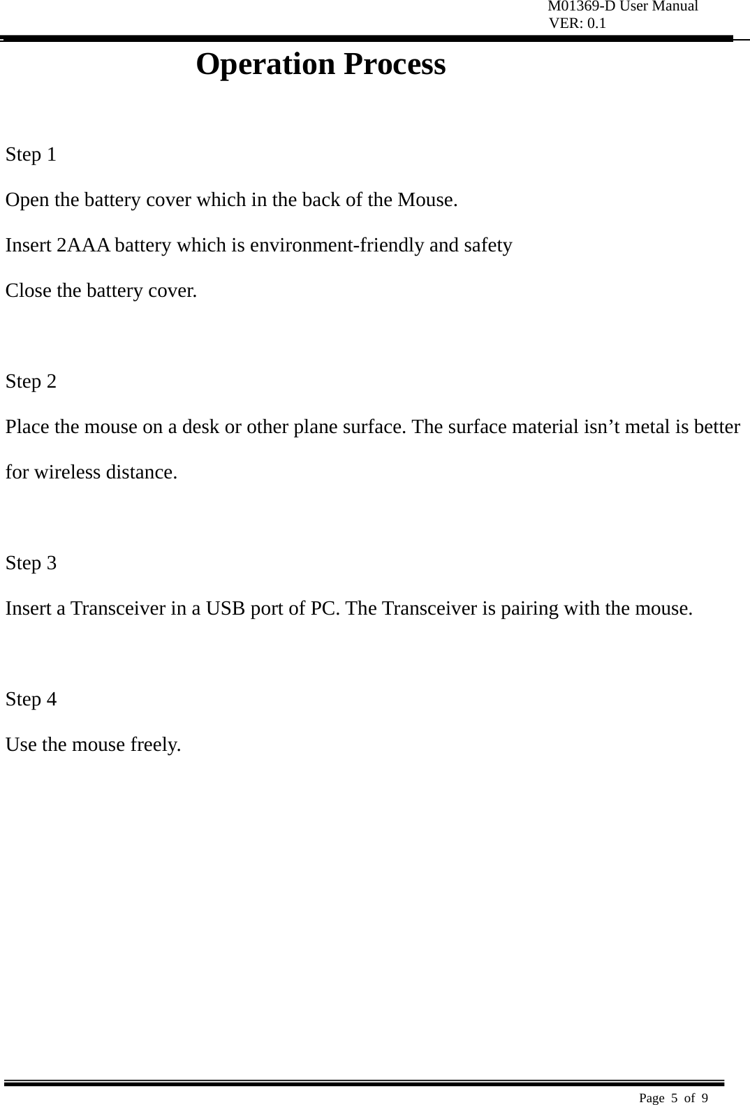 M01369-D User Manual VER: 0.1  Page 5 of 9   Operation Process                 Step 1   Open the battery cover which in the back of the Mouse.   Insert 2AAA battery which is environment-friendly and safety   Close the battery cover.   Step 2   Place the mouse on a desk or other plane surface. The surface material isn’t metal is better   for wireless distance.    Step 3   Insert a Transceiver in a USB port of PC. The Transceiver is pairing with the mouse.    Step 4   Use the mouse freely.          