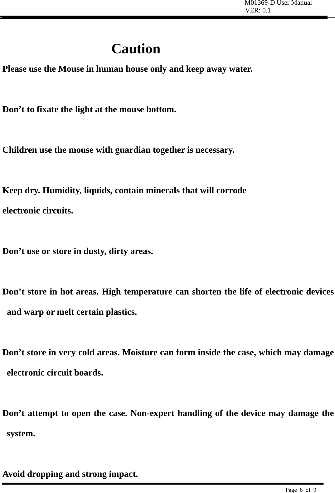 M01369-D User Manual VER: 0.1  Page 6 of 9    Caution Please use the Mouse in human house only and keep away water.  Don’t to fixate the light at the mouse bottom.  Children use the mouse with guardian together is necessary.   Keep dry. Humidity, liquids, contain minerals that will corrode   electronic circuits.   Don’t use or store in dusty, dirty areas.    Don’t store in hot areas. High temperature can shorten the life of electronic devices and warp or melt certain plastics.    Don’t store in very cold areas. Moisture can form inside the case, which may damage electronic circuit boards.    Don’t attempt to open the case. Non-expert handling of the device may damage the system.   Avoid dropping and strong impact. 