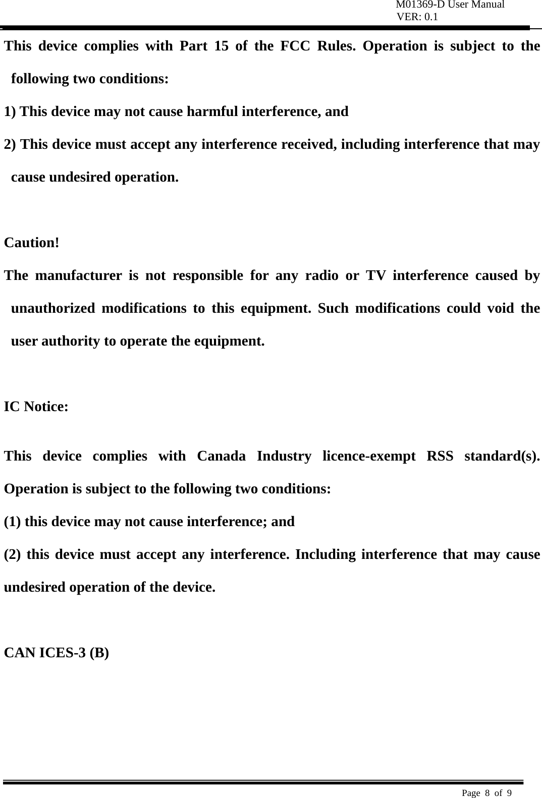 M01369-D User Manual VER: 0.1  Page 8 of 9   This device complies with Part 15 of the FCC Rules. Operation is subject to the following two conditions:   1) This device may not cause harmful interference, and   2) This device must accept any interference received, including interference that may cause undesired operation.    Caution!  The manufacturer is not responsible for any radio or TV interference caused by unauthorized modifications to this equipment. Such modifications could void the user authority to operate the equipment.  IC Notice:  This device complies with Canada Industry licence-exempt RSS standard(s). Operation is subject to the following two conditions:   (1) this device may not cause interference; and (2) this device must accept any interference. Including interference that may cause undesired operation of the device.  CAN ICES-3 (B)       