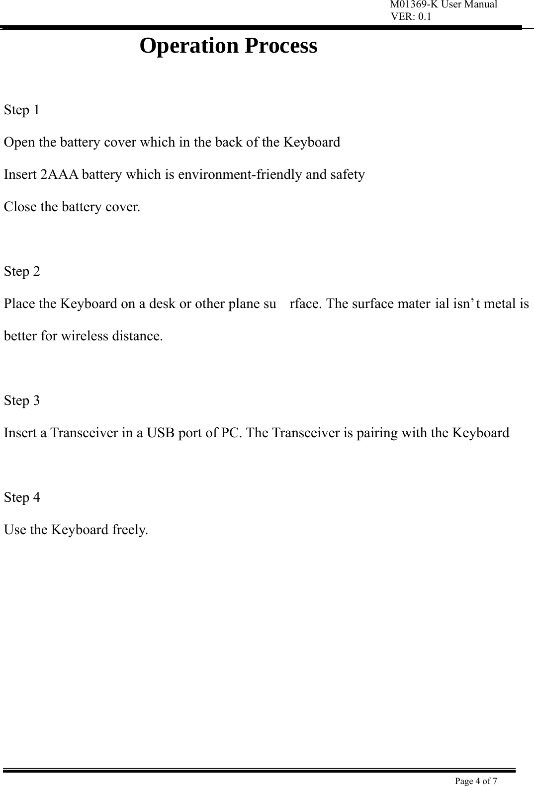 VER: 0.1  Page 4 of 7    Operation Process                 Step 1   Open the battery cover which in the back of the Keyboard   Insert 2AAA battery which is environment-friendly and safety   Close the battery cover.   Step 2   Place the Keyboard on a desk or other plane su rface. The surface mater ial isn’t metal is better for wireless distance.    Step 3   Insert a Transceiver in a USB port of PC. The Transceiver is pairing with the Keyboard    Step 4   Use the Keyboard freely.          M01369-K User Manual 