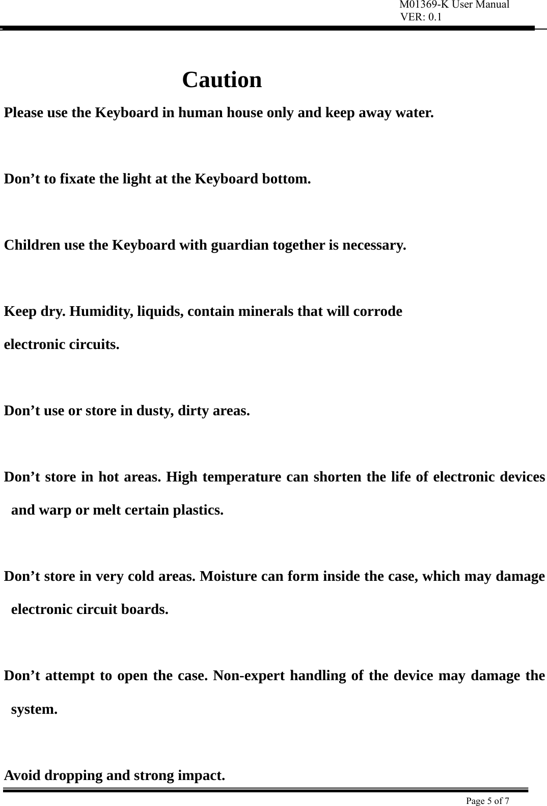 VER: 0.1  Page 5 of 7     Caution Please use the Keyboard in human house only and keep away water.  Don’t to fixate the light at the Keyboard bottom.  Children use the Keyboard with guardian together is necessary.   Keep dry. Humidity, liquids, contain minerals that will corrode   electronic circuits.   Don’t use or store in dusty, dirty areas.    Don’t store in hot areas. High temperature can shorten the life of electronic devices and warp or melt certain plastics.    Don’t store in very cold areas. Moisture can form inside the case, which may damage electronic circuit boards.    Don’t attempt to open the case. Non-expert handling of the device may damage the system.   Avoid dropping and strong impact. M01369-K User Manual 