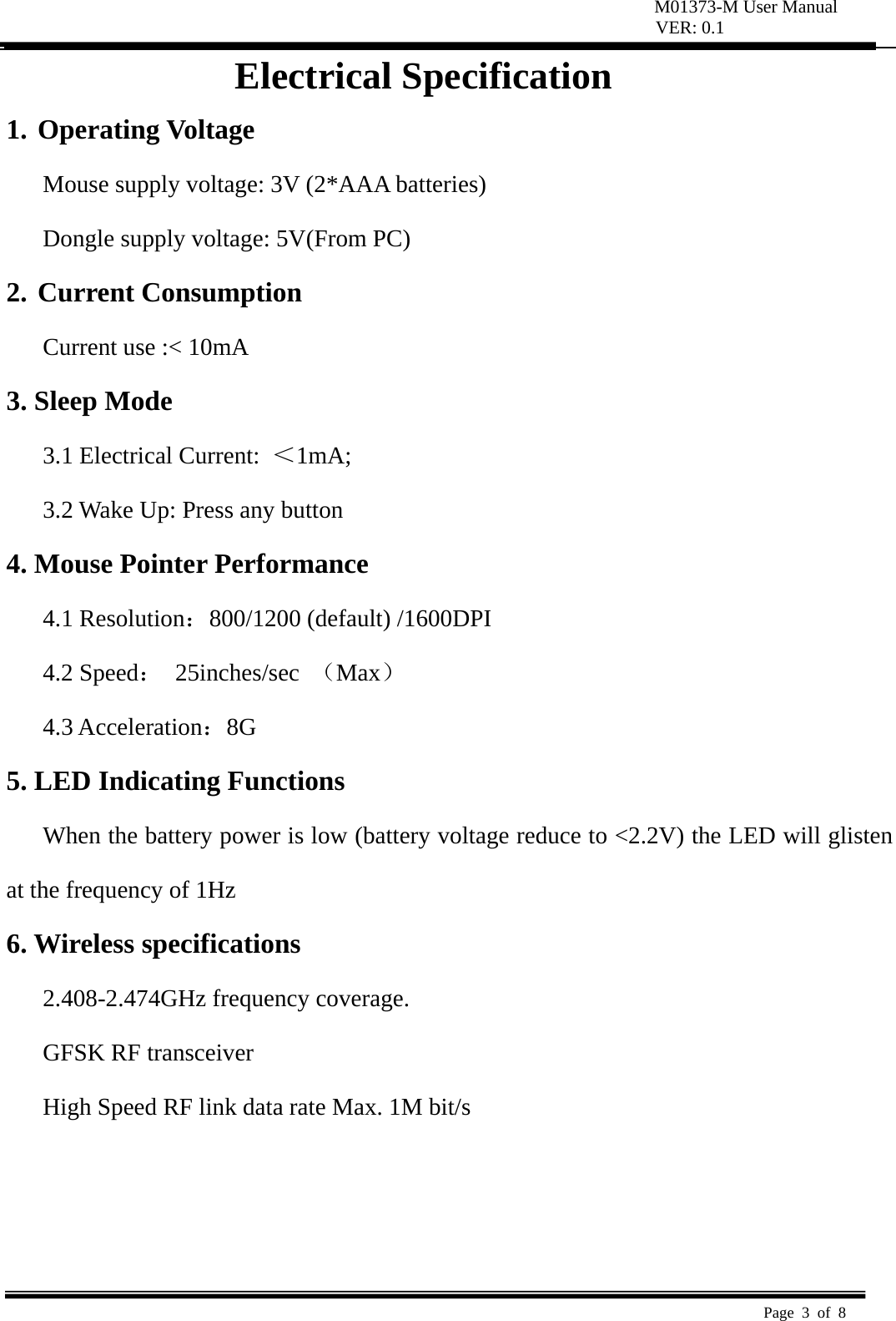 M01373-M User Manual VER: 0.1  Page 3 of 8   Electrical Specification 1. Operating Voltage   Mouse supply voltage: 3V (2*AAA batteries) Dongle supply voltage: 5V(From PC) 2. Current Consumption   Current use :&lt; 10mA   3. Sleep Mode   3.1 Electrical Current:  ＜1mA;  3.2 Wake Up: Press any button   4. Mouse Pointer Performance 4.1 Resolution：800/1200 (default) /1600DPI 4.2 Speed： 25inches/sec （Max） 4.3 Acceleration：8G  5. LED Indicating Functions   When the battery power is low (battery voltage reduce to &lt;2.2V) the LED will glisten at the frequency of 1Hz   6. Wireless specifications   2.408-2.474GHz frequency coverage.   GFSK RF transceiver   High Speed RF link data rate Max. 1M bit/s     