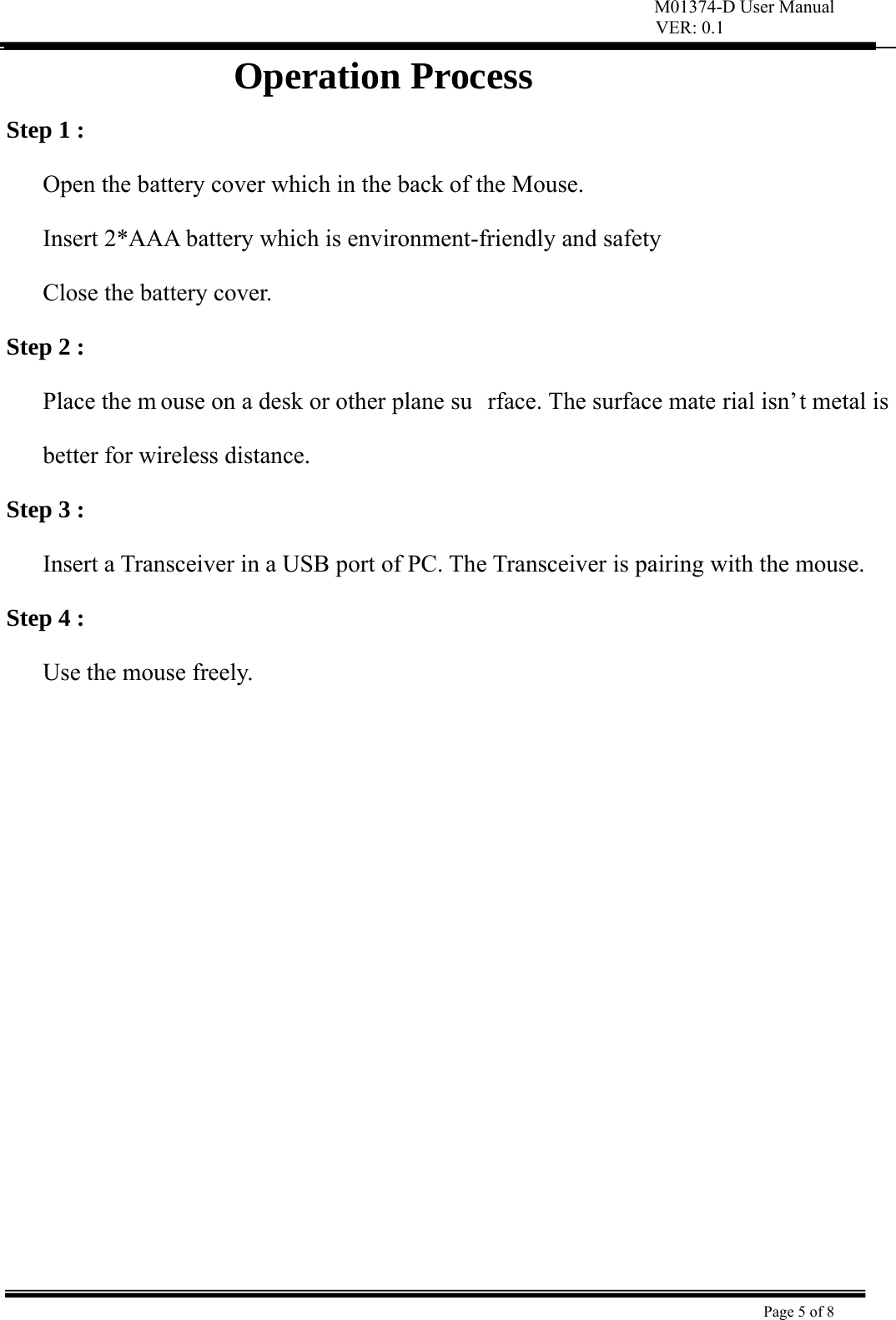 M01374-D User Manual VER: 0.1  Page 5 of 8    Operation Process Step 1 : Open the battery cover which in the back of the Mouse.   Insert 2*AAA battery which is environment-friendly and safety   Close the battery cover. Step 2 : Place the m ouse on a desk or other plane su rface. The surface mate rial isn’t metal is better for wireless distance.   Step 3 : Insert a Transceiver in a USB port of PC. The Transceiver is pairing with the mouse.   Step 4 : Use the mouse freely.              
