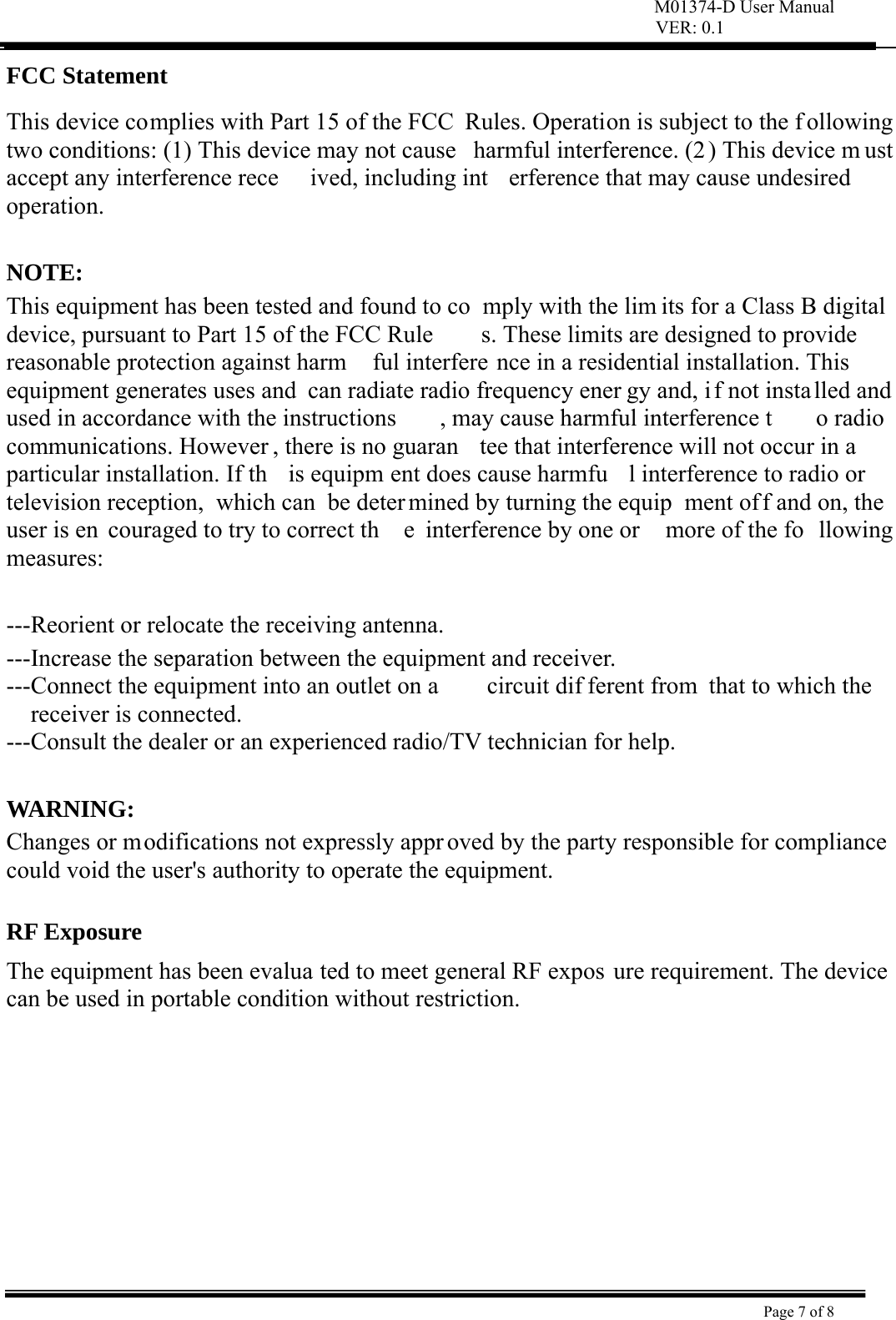 M01374-D User Manual VER: 0.1  Page 7 of 8    FCC Statement   This device complies with Part 15 of the FCC  Rules. Operation is subject to the f ollowing two conditions: (1) This device may not cause  harmful interference. (2) This device m ust accept any interference rece ived, including int erference that may cause undesired operation.   NOTE:  This equipment has been tested and found to co mply with the lim its for a Class B digital device, pursuant to Part 15 of the FCC Rule s. These limits are designed to provide reasonable protection against harm ful interfere nce in a residential installation. This equipment generates uses and  can radiate radio frequency ener gy and, i f not insta lled and used in accordance with the instructions , may cause harmful interference t o radio  communications. However , there is no guaran tee that interference will not occur in a  particular installation. If th is equipm ent does cause harmfu l interference to radio or television reception,  which can  be deter mined by turning the equip ment off and on, the user is en couraged to try to correct th e interference by one or  more of the fo llowing measures:   ---Reorient or relocate the receiving antenna. ---Increase the separation between the equipment and receiver.     ---Connect the equipment into an outlet on a  circuit dif ferent from  that to which the receiver is connected. ---Consult the dealer or an experienced radio/TV technician for help.  WARNING:  Changes or modifications not expressly appr oved by the party responsible for compliance  could void the user&apos;s authority to operate the equipment.    RF Exposure  The equipment has been evalua ted to meet general RF expos ure requirement. The device can be used in portable condition without restriction.     