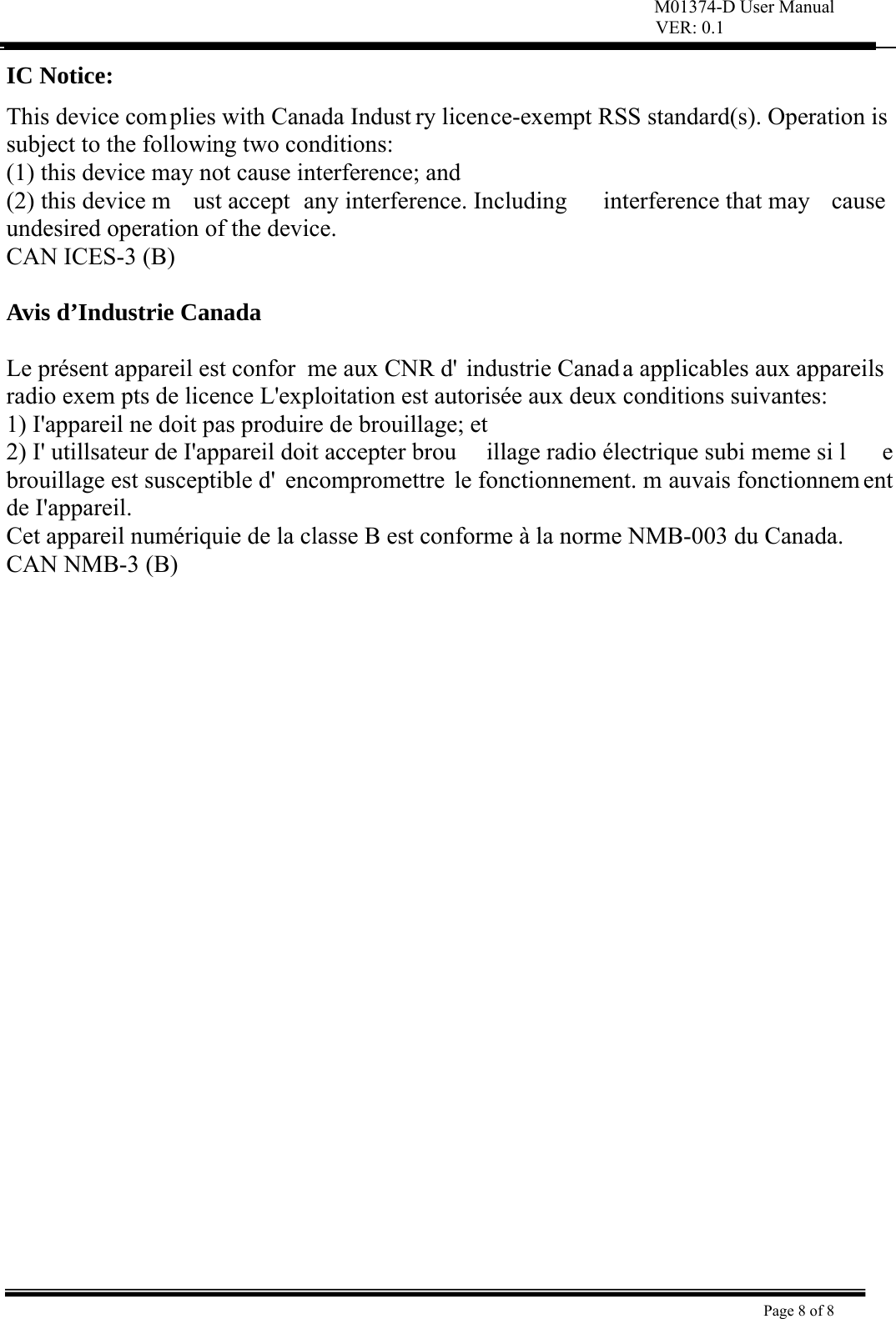 M01374-D User Manual VER: 0.1  Page 8 of 8    IC Notice: This device complies with Canada Indust ry licence-exempt RSS standard(s). Operation is subject to the following two conditions:   (1) this device may not cause interference; and (2) this device m ust accept  any interference. Including  interference that may  cause undesired operation of the device. CAN ICES-3 (B)  Avis d’Industrie Canada  Le présent appareil est confor me aux CNR d&apos; industrie Canad a applicables aux appareils radio exem pts de licence L&apos;exploitation est autorisée aux deux conditions suivantes:   1) I&apos;appareil ne doit pas produire de brouillage; et   2) I&apos; utillsateur de I&apos;appareil doit accepter brou illage radio électrique subi meme si l e brouillage est susceptible d&apos; encompromettre le fonctionnement. m auvais fonctionnem ent de I&apos;appareil. Cet appareil numériquie de la classe B est conforme à la norme NMB-003 du Canada. CAN NMB-3 (B)  