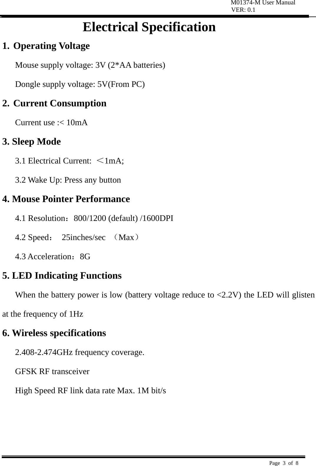 M01374-M User Manual VER: 0.1  Page 3 of 8   Electrical Specification 1. Operating Voltage   Mouse supply voltage: 3V (2*AA batteries) Dongle supply voltage: 5V(From PC) 2. Current Consumption   Current use :&lt; 10mA   3. Sleep Mode   3.1 Electrical Current:  ＜1mA;  3.2 Wake Up: Press any button   4. Mouse Pointer Performance 4.1 Resolution：800/1200 (default) /1600DPI 4.2 Speed： 25inches/sec （Max） 4.3 Acceleration：8G  5. LED Indicating Functions   When the battery power is low (battery voltage reduce to &lt;2.2V) the LED will glisten at the frequency of 1Hz   6. Wireless specifications   2.408-2.474GHz frequency coverage.   GFSK RF transceiver   High Speed RF link data rate Max. 1M bit/s     