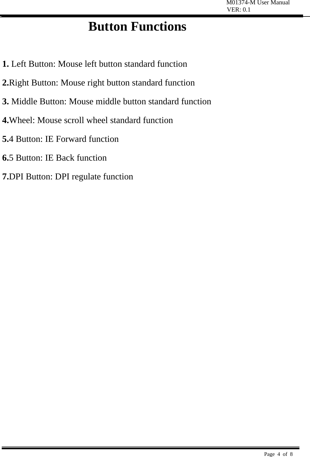 M01374-M User Manual VER: 0.1  Page 4 of 8   Button Functions    1. Left Button: Mouse left button standard function   2.Right Button: Mouse right button standard function   3. Middle Button: Mouse middle button standard function   4.Wheel: Mouse scroll wheel standard function   5.4 Button: IE Forward function 6.5 Button: IE Back function 7.DPI Button: DPI regulate function 