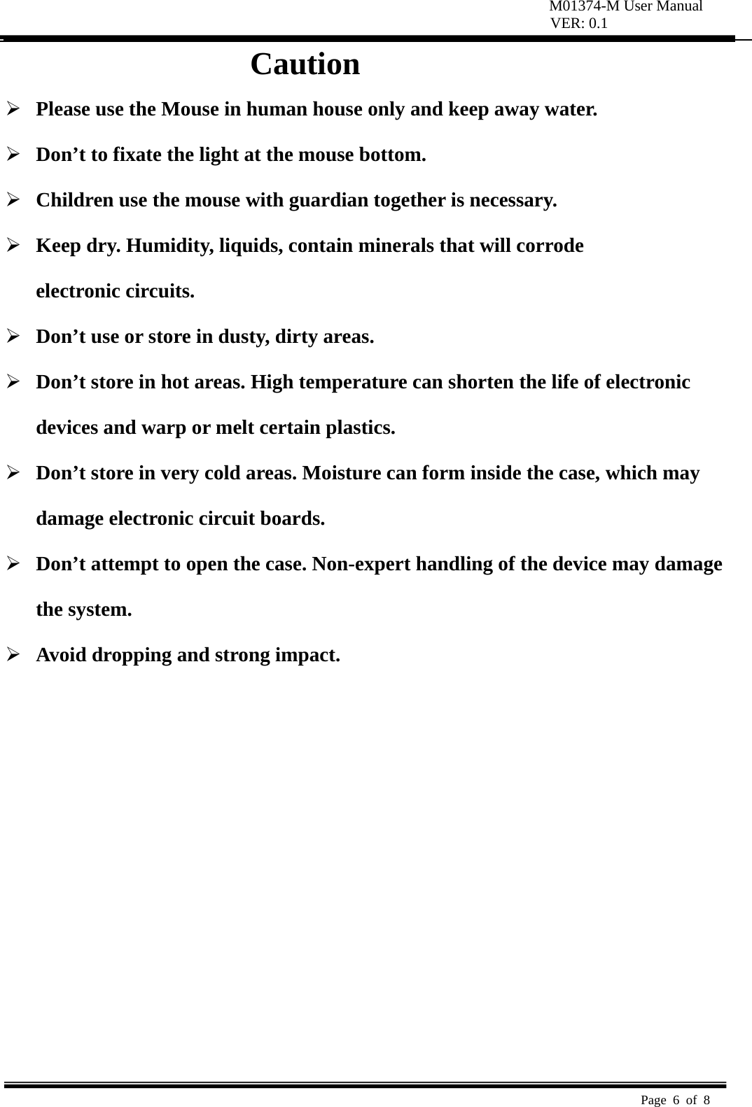 M01374-M User Manual VER: 0.1  Page 6 of 8   Caution  Please use the Mouse in human house only and keep away water.  Don’t to fixate the light at the mouse bottom.  Children use the mouse with guardian together is necessary.  Keep dry. Humidity, liquids, contain minerals that will corrode   electronic circuits.  Don’t use or store in dusty, dirty areas.    Don’t store in hot areas. High temperature can shorten the life of electronic     devices and warp or melt certain plastics.    Don’t store in very cold areas. Moisture can form inside the case, which may   damage electronic circuit boards.    Don’t attempt to open the case. Non-expert handling of the device may damage   the system.    Avoid dropping and strong impact.          
