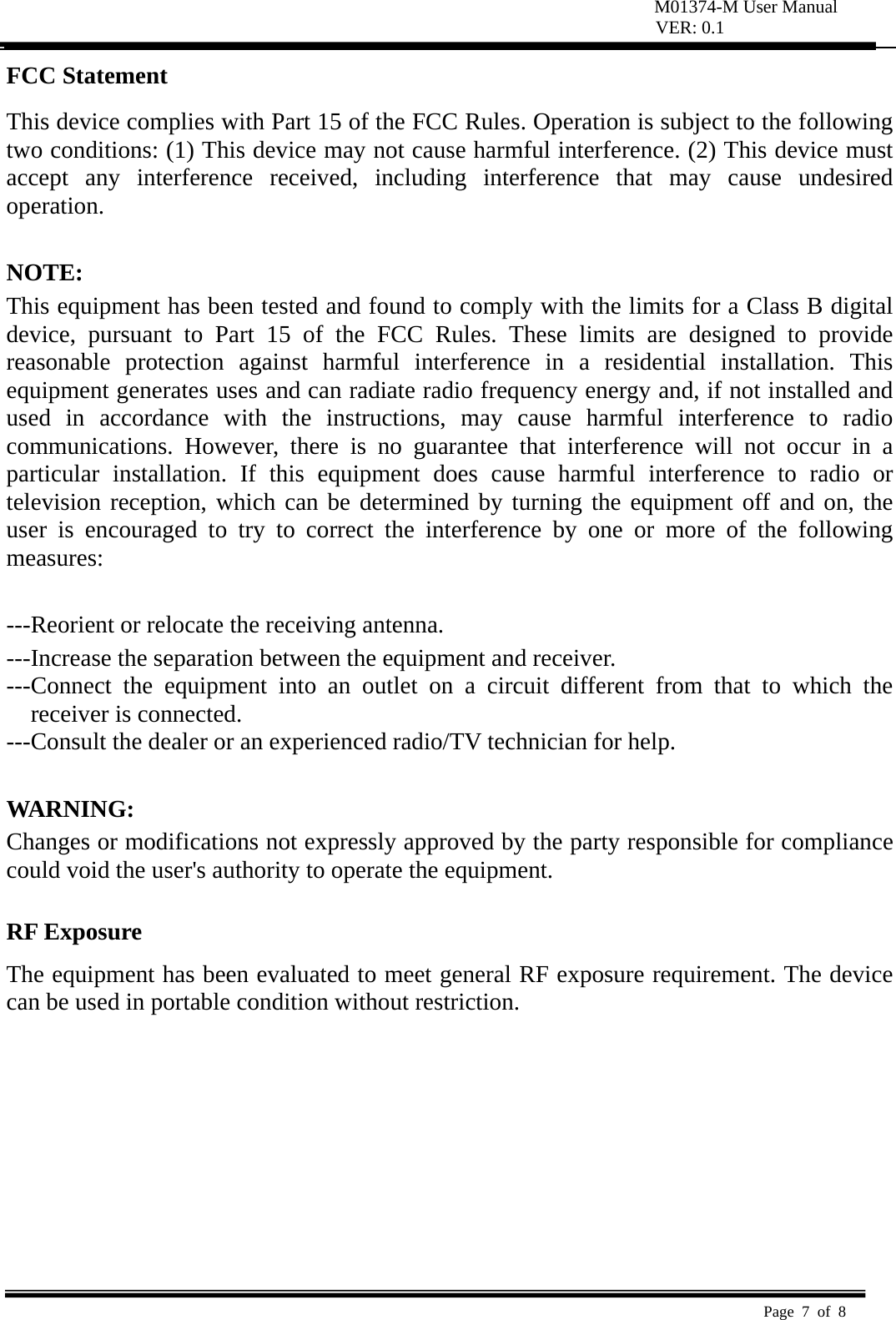 M01374-M User Manual VER: 0.1  Page 7 of 8   FCC Statement   This device complies with Part 15 of the FCC Rules. Operation is subject to the following two conditions: (1) This device may not cause harmful interference. (2) This device must accept any interference received, including interference that may cause undesired operation.   NOTE:  This equipment has been tested and found to comply with the limits for a Class B digital device, pursuant to Part 15 of the FCC Rules. These limits are designed to provide reasonable protection against harmful interference in a residential installation. This equipment generates uses and can radiate radio frequency energy and, if not installed and used in accordance with the instructions, may cause harmful interference to radio communications. However, there is no guarantee that interference will not occur in a particular installation. If this equipment does cause harmful interference to radio or television reception, which can be determined by turning the equipment off and on, the user is encouraged to try to correct the interference by one or more of the following measures:   ---Reorient or relocate the receiving antenna. ---Increase the separation between the equipment and receiver.     ---Connect the equipment into an outlet on a circuit different from that to which the receiver is connected. ---Consult the dealer or an experienced radio/TV technician for help.  WARNING:  Changes or modifications not expressly approved by the party responsible for compliance could void the user&apos;s authority to operate the equipment.    RF Exposure  The equipment has been evaluated to meet general RF exposure requirement. The device can be used in portable condition without restriction.     