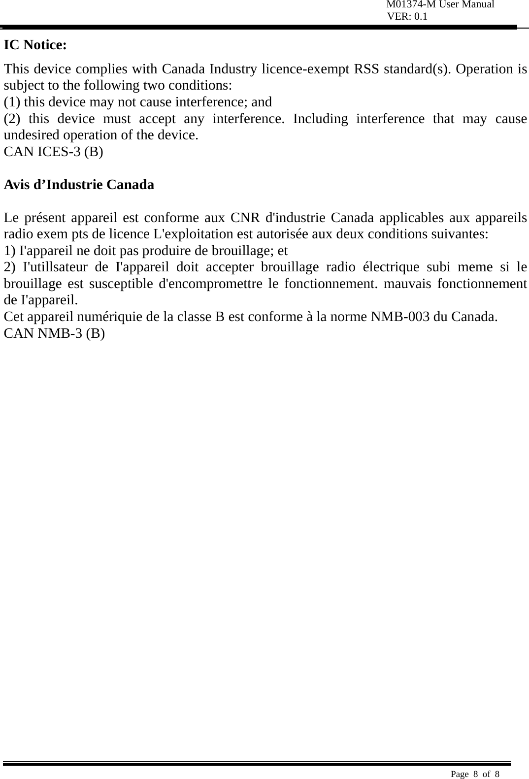 M01374-M User Manual VER: 0.1  Page 8 of 8   IC Notice: This device complies with Canada Industry licence-exempt RSS standard(s). Operation is subject to the following two conditions:   (1) this device may not cause interference; and (2) this device must accept any interference. Including interference that may cause undesired operation of the device. CAN ICES-3 (B)  Avis d’Industrie Canada  Le présent appareil est conforme aux CNR d&apos;industrie Canada applicables aux appareils radio exem pts de licence L&apos;exploitation est autorisée aux deux conditions suivantes:   1) I&apos;appareil ne doit pas produire de brouillage; et   2) I&apos;utillsateur de I&apos;appareil doit accepter brouillage radio électrique subi meme si le brouillage est susceptible d&apos;encompromettre le fonctionnement. mauvais fonctionnement de I&apos;appareil. Cet appareil numériquie de la classe B est conforme à la norme NMB-003 du Canada. CAN NMB-3 (B)  