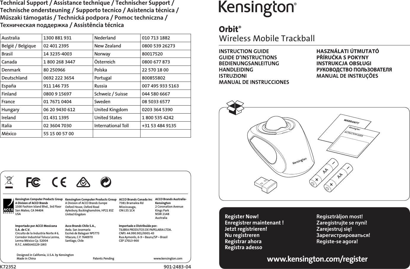 901-2483-04K72352Orbit®  Wireless Mobile TrackballINSTRUCTION GUIDE  HASZNÁLATI ÚTMUTATÓ GUIDE D’INSTRUCTIONS  PŘÍRUČKA S POKYNY BEDIENUNGSANLEITUNG  INSTRUKCJA OBSŁUGI HANDLEIDING РУКОВОДСТВО ПОЛЬЗОВАТЕЛЯ ISTRUZIONI  MANUAL DE INSTRUÇÕES MANUAL DE INSTRUCCIONES Register Now!Enregistrer maintenant !Jetzt registrieren!Nu registrerenRegistrar ahoraRegistra adesso Regisztràljon most!Zaregistrujte se nyní!Zarejestruj się!Зарегистрироваться!Registe-se agora!www.kensington.com/registerDesigned in California, U.S.A. by KensingtonMade in China www.kensington.comPatents Pending Technical Support / Assistance technique / Technischer Support /  Technische ondersteuning / Supporto tecnico / Asistencia técnica /  Műszaki támogatás / Technická podpora / Pomoc techniczna /  Техническая поддержка / Assistência técnicaAustralia 1300 881 931 Nederland 010 713 1882België / Belgique 02 401 2395 New Zealand 0800 539 26273Brasil 14 3235-4003 Norway 80017520Canada 1 800 268 3447 Österreich 0800 677 873Denmark 80 250966 Polska 22 570 18 00Deutschland 0692 222 3654 Portugal 800855802España 911 146 735 Russia 007 495 933 5163Finland 0800 9 15697 Schweiz / Suisse 044 580 6667France 01 7671 0404 Sweden 08 5033 6577Hungary 06 20 9430 612 United Kingdom 0203 364 5390Ireland 01 431 1395 United States 1 800 535 4242Italia 02 3604 7030 International Toll +31 53 484 9135México 55 15 00 57 00Kensington Computer Products GroupA Division of ACCO Brands1500 Fashion Island Blvd., 3rd FloorSan Mateo, CA 94404USAImportado por ACCO Mexicana S.A. de C.V. Circuito de la Industria Norte # 6, Corredor Industrial Toluca Lerma, Lerma México Cp. 52004R.F.C. AME640229-1W3 Kensington Computer Products GroupA Division of ACCO Brands EuropeOxford House, Oxford RoadAylesbury, Buckinghamshire, HP21 8SZUnited KingdomAcco Brands Chile S.A.,Avda. San Josemaría Escrivá de Balaguer Nº5773Vitacura, C.P. 7640970Santiago, ChileACCO Brands Canada Inc7381 Bramalea RdMississauga,  ON L5S 1C4Importado e Distribuído por:TILIBRA PRODUTOS DE PAPELARIA LTDA.  CNPJ: 44.990.901/0001-43  Rua Aymorés, 6-9 – Bauru/SP – Brasil  CEP 17013-900  ACCO Brands Australia-Kensington2 Coronation AvenueKings ParkNSW 2148Australia