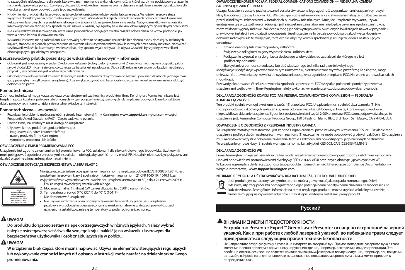 22 23to szczególnie niebezpieczne dla osób, które w danym momencie wykonują czynność, w której wzrok ma podstawowe znaczenie, na przykład prowadzą pojazd. Co więcej, dłuższe lub wielokrotne narażenie oka na działanie wiązki lasera może być szkodliwe dla wzroku, a nawet spowodować trwałe jego uszkodzenie.•   Nigdy nie kieruj wskaźnika laserowego na jakąkolwiek część jakiejkolwiek osoby lub zwierzęcia. Wskaźniki laserowe służą wyłącznie do wskazywania przedmiotów nieożywionych. W niektórych krajach, stanach regionach prawo zabrania kierowania wskaźników laserowych na przedstawicieli organów ścigania lub na jakiekolwiek inne osoby. Nabywca/użytkownik wskaźnika laserowego winien zadbać, aby sposób, w jaki używa wskaźnik, był zgodny ze wszelkimi obowiązującymi go lokalnymi przepisami.•   Nie kieruj wskaźnika laserowego na lustra i inne powierzchnie odbijające światło. Wiązka odbita działa na wzrok podobnie, jak wiązka bezpośrednio skierowana na oko.•   Wskaźniki laserowe nie są zabawkami. Nie pozwalaj nieletnim na używanie wskaźnika bez dozoru osoby dorosłej. W niektórych krajach, stanach i regionach prawo zabrania nabywania i/lub używania wskaźników laserowych przez osoby nieletnie. Nabywca/użytkownik wskaźnika laserowego winien zadbać, aby sposób, w jaki nabywa lub używa wskaźnik był zgodny ze wszelkimi obowiązującymi go lokalnymi przepisami.Bezprzewodowy pilot do prezentacji ze wskaźnikiem laserowym - informacje•   Odbiornik jest wyposażony w jeden 2-kolorowy wskaźnik (kolory zielony i czerwony). Z każdym z naciśnięciem przycisku pilota szybki dioda LED miga na zielono, co oznacza, że bateria jest naładowana. Dioda LED miga na czerwono po każdym naciśnięciu przycisku, jeśli bateria nie jest wystarcząco naładowana.•   Pilot bezprzewodowy ze wskaźnikiem laserowym zasilany bateriami dołączonymi do zestawu powinien działać ok. jednego roku (przy przeciętnym użytkowaniu urządzenia). Aby zwiększyć żywotność baterii, gdy urządzenie nie jest używane, należy wkłożyć odbiornik do pilota.Pomoc technicznaZ pomocy technicznej mogą korzystać wszyscy zarejestrowani użytkownicy produktów firmy Kensington. Pomoc techniczna jest bezpłatna, poza kosztami połączeń telefonicznych, w tym połączeń międzystrefowych lub międzynarodowych. Dane kontaktowe działu pomocy technicznej znajdują się na tylnej okładce tej instrukcji.Pomoc techniczna—wskazówki•   Rozwiązanie problemu można znaleźć na stronie internetowej firmy Kensington: www.support.kensington.com w części Frequently Asked Questions (FAQ) - Często zadawane pytania.•  Dzwoń z miejsca, w którym masz dostęp do urządzenia•   Użytkownik musi podać następujące informacje:  -  imię i nazwisko, adres i numer telefonu;  -  nazwę produktu firmy Kensington;  -  symptomy problemu i ich źródło.OŚWIADCZENIE O EMISJI PROMIENIOWANIA FCCUrządzenie jest zgodne z normami emisji promieniowania FCC, ustalonymi dla niekontrolowanego środowiska. Użytkownik musi postępować zgodnie z określonymi instrukcjami obsługi, aby spełnić normy emisji RF. Nadajnik nie może być połączony ani działać wspólnie z inną anteną albo nadajnikiem.OŚWIADCZENIE DOTYCZĄCE BEZPIECZEŃSTWA LASERA KLASY 2532+/- 10nmIEC/EN 60825-1:2014Niniejsze urządzenie laserowe spełnia wymagania normy międzynarodowej IEC/EN 60825-1:2014 , jest produktem laserowym klasy 2 spełniającym także wymagania norm 21 CFR 1040.10 i 1040.11, za wyjątkiem różnic wymienionych w uwadze dot. urządzeń laserowych nr 50, z dnia 24 czerwca 2007 r:1.  Emisja wiązki równoległej światła widzialnego.2.  Moc maksymalna: 1 miliwat CW, zakres długości fali: 650Ī10 nanometrów.3.  Temperatura pracy od 0 ° C (32° F) do 40° C (104° F).•  Nie demontować urządzenia•  Nie używać urządzenia poza podanym zakresem temperatury pracy. Jeśli urządzenie    przebywa w środowisku poza zaleconymi warunkami, należy je wyłączyć i pozwolić, przed    użyciem, na ustabilizowanie się temperatury w podanych granicach pracy. UWAGA!   Do produktu dołączono zestaw nalepek ostrzegawczych w różnych językach. Należy wybrać nalepkę ostrzegawczą właściwą dla swojego kraju i nakleić ją na wskaźniku laserowym dla bezpieczeństwa użytkownika i osób znajdujących się w pobliżu. UWAGA!   W urządzeniu brak części, które można naprawiać. Używanie elementów sterujących i regulujących lub wykonywanie czynności innych niż opisano w instrukcji może narażać na działanie szkodliwego promieniowania.OAWIADCZENIE KOMISJI FCC (AM. FEDERAL COMMUNICATIONS COMMISSION — FEDERALNA KOMISJAŁACZNOSCI) O ZAKŁÓCENIACHUwaga: Urzadzenie zostało przetestowane i została stwierdzona jego zgodność z ograniczeniami urządzeń cyfrowychklasy B zgodnie z częścią 15 norm FCC. Wartości graniczne ustanowiono w celu stworzenia należytego zabezpieczenieprzed szkodliwymi zakłóceniami w instalacjach budynków mieszkalnych. Niniejsze urządzenie wytwarza, uzywa iemituje energię o częstotliwości radiowej, i jeśli nie zostanie zainstalowane i nie będzie uzywane zgodnie z instrukcją,moze zakłócać sygnały radiowe. Zakłócenia mogą jednak występować w określonych lokalizacjach nawet w przypadkuprawidłowej instalacji i eksploatacji wyposazenia. Jezeli urzadzenie to bedzie powodowało szkodliwe zakłócenia wodbiorze radiowym lub telewizyjnym, to zaleca sie, aby użytkownik spróbował je usunąć w jeden z następującychsposobów:•        Zmiana orientacji lub lokalizacji anteny odbiorczej•        Zwiększenie odległoęci między wyposaśeniem i odbiornikiem.•        Podłączenie wyposaś enia do gniazda sieciowego w obwodzie sieci zasilającej, do którego nie jest          podłączeny odbiornik•        Skorzystanie z pomocy sprzedawcy lub doś wiadczonego technika radiowo-telewizyjnegoModyfikacje: Modyfikacje wprowadzone w tym uurządzeniu, niezatwierdzone wyraźnie przez firmę Kensington, mogąunieważnić uprawnienia użytkownika do użytkowania urządzenia zgodnie z przepisami FCC. Nie wolno wprowadzać takichmodyfikacji.Przewody ekranowane: W celu zapewnienia zgodności z przepisami FCC wszystkie połączenia pomiędzy przętem aurządzeniami wejściowymi firmy Kensington należy wykonać wyłącznie przy użyciu przewodów ekranowanych.DEKLARACJA ZGODNOŚCI KOMISJI FCC (AM. FEDERAL COMMUNICATIONS COMMISSION — FEDERALNA KOMISJA ŁĄCZNOŚCI)Ten produkt spełnia wymogi określone w części 15 przepisów FCC. Urządzenie musi spełniać dwa warunki: (1) Niemoże powodować szkodliwych zakłóceń i (2) musi odbierać wszelkie zakłócenia, w tym te, które mogą powodowaćnieprawidłowe działanie urządzenia. Zgodnie z postanowieniami części 2.909 przepisów FCC, stroną odpowiedzialną za tourządzenie jest: Kensington Computer Products Group, 150 0 Fash ion Islan d Blvd, 3rd Floo r, San Mate o, CA 9 440 4, USA.OŚWIADCZENIE O ZGODNOŚCI Z PRZEPISAMI INDUSTRY CANADATo urządzenie zostało przetestowane i jest zgodne z ograniczeniami przedstawionymi w zaleceniu RSS-210. Działanie tegourządzenie podlega dwóm następującym wymaganiom: (1) urządzenie nie może powodować groźnych zakłóceń i (2) urządzeniemusi akceptować wszystkie odbierane zakłócenia, łacznie z zakłóceniami powodującymi jego niepożądane działanie.To urządzenie cyfrowe klasy [B] spełnia wymagania normy kanadyjskiej ICES-003, CAN ICES-3(B)/NMB-3(B).DEKLARACJA ZGODNOŚCI WE Firma Kensington niniejszym oświadcza, że ten model urządzenia bezprzewodowego jest zgodny z istotnymi wymogamii innymi odpowiednimi postanowieniami dyrektywy RED ( 2014/53/EU) oraz innych obowiązujących dyrektyw WE.W Europie egzemplarz deklaracji zgodności tego produktu można otrzymać, klikając łącze Compliance Documentation wwitrynie internetowej. www.support.kensington.comNFORMACJE TYLKO DLA UŚYTKOWNIKÓW W KRAJACH NALEŻĄCYCH DO UNII EUROPEJSKIEJJeśli produkt jest oznaczony tym symbolem, nie można go wyrzucać jako odpadu komunalnego. Dziękiwłaściwej utylizacji produktu pomagasz zapobiegać potencjalnemu negatywnemu działaniu na środowisko i naludzkie zdrowie. Szczegółowe informacje na temat recyklingu produktu można uzyskać w lokalnym urzędzie,firmie zajmującej się wywozem odpadów lub w sklepie, w którym został zakupiony produkt.Русский ВНИМАНИЕ! МЕРЫ ПРЕДОСТОРОЖНОСТИ  Устройство Presenter Expert™ Green Laser Presenter оснащено встроенной лазерной указкой. Как и при работе с любой лазерной указкой, во избежание травм следует придерживаться следующих правил техники безопасности:•  Не направляйте лазерную указку в глаза и не смотрите на лазерный луч. Прямое попадание лазерного луча в глаза может мгновенно привести к временному нарушению зрения, например, ослеплению или дезориентации. Это особенно опасно, если зрение является критически важным фактором в текущей ситуации, например, при вождении автомобиля. Кроме того, длительное или неоднократное попадание лазерного луча в глаза может привести к повреждению глаз.
