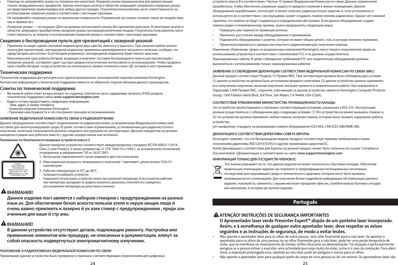 24 25•   Никогда не направляйте указку на человека или животное. Лазерная указка предназначена для демонстрации только неодушевленных предметов. Законы некоторых штатов и областей запрещают направлять лазерную указку на представителей правопорядка или любых других граждан. Покупатель/пользователь несет ответственность за использование лазерной указки в соответствии с местными законами.•  Не направляйте лазерную указку на зеркальные поверхности. Отраженный луч может отказать такое же воздействие, как и прямой луч.•  Лазерные указки — не игрушки. Дети не должны использовать указку без присмотра взрослых. В некоторых штатах и областях запрещено приобретение лазерной указки несовершеннолетними лицами. Покупатель/пользователь несет ответственность за покупку и использование лазерной указки в соответствии с местными законами.Сведения о беспроводном пульте для презентаций с лазерной указкой•   Приемник оснащен одним световым индикатором двух цветов, зеленого и красного. При нажатии любой кнопки пульта для презентаций, светодиодный индикатор приемника кратковременно загорается зеленым, сообщая, что заряд батареи достаточен. Если батарея разряжена, светодиодный индикатор будет мигать красным.•  Максимальный срок работы батарей, входящих в комплект поставки беспроводного пульта для презентаций с лазерной указкой, составляет один год (при среднестатистической интенсивности использования). Чтобы продлить срок службы батареи, когда устройство не используется, можно отключить пульт ДУ, вставив в него приемник.Техническая поддержкаТехническая поддержка доступна для всех зарегистрированных пользователей изделий компании Kensington. Контактная информация о технической поддержке имеется на обратной стороне обложки данного руководства.Советы по технической поддержке•  Вы можете найти ответ на ваш вопрос на странице ответов на часто задаваемые вопросы (FAQ) раздела    технической поддержки сайта: www.support.kensington.com.•  Будьте готовы предоставить следующую информацию:  -  Имя, адрес и номер телефона  -Название изделия компании Kensington  -Признаки неисправности и что послужило причиой ее возникновенияЗАЯВЛЕНИЕ ФЕДЕРАЛЬНОЙ КОМИССИИ ПО СВЯЗИ О РАДИОИЗЛУЧЕНИИДанное оборудование соответствует ограничениям по радиоизлучению, установленным Федеральной комиссией по связи для неконтролируемой среды. В целях соответствия ограничениям, установленным для радиочастотного излучения, конечные пользователи должны следовать инструкциям по эксплуатации. Данный передатчик не должен находиться рядом или работать вместе с другим передатчиком или антенной.Положение по безопасности лазерных устройств класса 2532+/- 10nmIEC/EN 60825-1:2014Данное лазерное устройство соответствует международному стандарту IEC/EN 60825-1:2014 , Class 2 Laser Product, а также документам 21 CFR 1040.10 и 1040.1, за исключением отклонений, оговоренных в уведомлении ?50 от 26.07.2001:  1.  Испускание параллельного пучка видимого для глаз излучения;2.  Максимальная мощность непрерывного излучения 1 милливатт, длина волны 532±10   нанометров;3.  Рабочая температура от 0°C до 40°C.•  Запрещается разбирать устройство.•  Разрешается использовать устройство только при указанной температуре. Если устройство работало    при температуре, выходящей за пределы указанного диапазона, отключите его и дождитесь    восстановления температуры до допустимого значения. ВНИМАНИЕ!   Данное изделие пост авляется с набором стикеров с предупреждением на разных язык ах. Для обеспечения безоп асности пользов ателя и окруж ающих люде й очень важно приклеить к лазерно й ук азке стикер с предупреждением , предн азн аченным для ваше й стр аны.  ВНИМАНИЕ!   В данном устройстве отсутствуют детали, подлежащие ремонту. Настройка или применение элементов или процедур, не описанных в документации, влекут за собой опасность подвергнуться электромагнитному излучению.ПОЛОЖЕНИЕ О РАДИОПОМЕХАХ ФЕДЕРАЛЬНОЙ КОМИССИИ ПО СВЯЗИПримечание: данное устройство было проверено и признано соответствующим ограничениям для цифровыхустройств класса B в соответствии с Частью 15 правил Федеральной Комиссии по связи. Данные ограниченияразработаны, чтобы обеспечить разумную защиту от вредного влияния в жилых помещениях. Данное оборудование вырабатывает, использует и может излучать радиочастотную энергию и, если установлено и используется не в соответствии с инструкциями, может создавать помехи линиям радиосвязи. Однако нет никакой гарантии, что помехи не будут создаваться в определенной обстановке. Если данное оборудование создаетпомехи радио и телевизионному приему, нужно предпринять следующие меры:•        Повернуть или перенести приемную антенну.•        Увеличить расстояние между оборудованием и приемником.•        Подключить оборудование к розетке, которая не имеет общих цепей с той, в которую включен приемник.•        Проконсультироваться у дилера или опытного радиотехника для получения помощи.Изменения. Изменения, прямо не разрешенные компанией Kensington, могут лишать пользователя права наиспользование устройства в соответствии с положением FCC и не должны осуществляться.Экранированные кабели. В целях соблюдения требований FCC все подключения оборудования должнывыполняться с использованием только экранированных кабелей. ЗАЯВЛЕНИЕ О СОБЛЮДЕНИИ ДЕКЛАРАЦИИ СООТВЕТСТВИЯ ФЕДЕРАЛЬНОЙ КОМИССИИ ПО СВЯЗИ ФКСДанный продукт соответствует Разделу 15 Правил ФКС. При эксплуатации должны быть соблюдены два условия:(1) данное устройство не должно быть источником вредного излучения; (2) данное устройство должно приниматьвсе получаемое излучение, включая излучение, могущее привести к нежелательной работе. Как определено вПараграфе 2.909 Правил ФКС, стороной, отвечающей за данное устройство, является Kensington Computer ProductsGroup, 1500 Fashion Island Blvd, 3rd Floor, San Mateo, CA 94404, USA (США).   СООТВЕТСТВИЕ ТРЕБОВАНИЯМ МИНИСТЕРСТВА ПРОМЫШЛЕННОСТИ КАНАДЫЭто устройство протестировано и признано соответствующим условиям, указанным в RSS-210. Эксплуатация должна осуществляться с соблюдением двух следующих условий. (1) Это устройство не может вызывать помехи, и (2) это устройство должно принимать любые помехи, включая помехи, которые могут вызвать нарушение работыустройства.ует канадскому стандарту на вызывающее помехи оборудование ICES-003, CAN ICES-3(B)/NMB-3(B).ДЕКЛАРАЦИЯ О СООТВЕТСТВИИ ДИРЕКТИВЫ СОВЕТА ЕВРОПЫKensington заявляет, что эта беспроводная модель продукта соответствует важным требованиям и инымположениям директивы RED (2014/53/EU) и других применимых директив ЕС. Копия Декларации о соответствии для Европы на данный продукт может быть получена по ссылке ‘ComplianceDocumentation’ (Документация о соответствии) на сайте www.support.kensington.comИНФОРМАЦИЯ ТОЛЬКО ДЛЯ ГОСУДАРСТВЧЛЕНОВ ЕС Эти значки указывают на то, что данное изделие не может относиться к бытовым отходам. Обеспечив правильную утилизацию изделия, вы поможете в предотвращении потенциальных негативныхпоследствий для окружающей среды и человеческого здоровья, которые могут быть вызванынеправильной его утилизацией. Для получения более подробной информации об утилизации данногоизделия, пожалуйста, свяжитесь с вашим местным городским офисом, службой вывоза бытовых отходовили магазином, в котором вы купили изделие. Português ATENÇÃO! INSTRUÇÕES DE SEGURANÇA IMPORTANTES O Apresentador laser verde Presenter Expert™ dispõe de um ponteiro laser incorporado. Assim, e à semelhança de qualquer outro apontador laser, deve respeitar os avisos seguintes e as instruções de segurança, de modo a evitar lesões.•   Não aponte o apontador laser para os olhos de outra pessoa, nem olhe fixamente para o raio laser. Se apontar o apontador para os olhos de uma pessoa, ou se olhar fixamente para o raio laser, pode ter uma perda temporária de visão, que se manifesta no visionamento de clarões, brilho ofuscante ou desorientação. Tal situação é particularmente perigosa se a pessoa estiver a executar uma actividade que exija muito da visão, como é o caso da condução. Para além disso, a exposição prolongada e/ou repetida ao raio laser pode ser perigosa e nociva para os olhos.•   Não aponte o apontador laser para qualquer parte do corpo de uma pessoa ou de um animal. Os apontadores laser são 